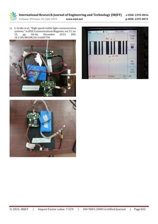 International Research Journal of Engineering and Technology (IRJET) e-ISSN: 2395-0056
Volume: 09 Issue: 01 | Jan 2022 www.irjet.net p-ISSN: 2395-0072
© 2021, IRJET | Impact Factor value: 7.529 | ISO 9001:2008 Certified Journal | Page 652
[4] L. Grobe et al., "High-speed visible light communication
systems," in IEEE CommunicationsMagazine,vol.51,no.
12, pp. 60-66, December 2013. DOI:
10.1109/MCOM.2013.6685758
 