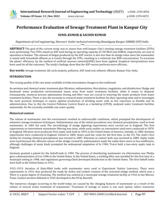 International Research Journal of Engineering and Technology (IRJET) e-ISSN: 2395-0056
Volume: 09 Issue: 11 | Nov 2022 www.irjet.net p-ISSN: 2395-0072
Performance Evaluation of Sewage Treatment Plant in Kanpur City
SUNIL KUMAR & SACHIN KUMAR
Department of civil engineering, Harcourt butler technical university,Nawabganj Kanpur 208002 (UP) India
-------------------------------------------------------------------------***------------------------------------------------------------------------
ABSTRACT-The goal of the current study was to assess how well kanpur City's existing sewage treatment facilities (STPs)
were performing. Two STPs, based on ASP each having an operating capacity of 130 MLD and 36MLD, respectively, are now in
operation in Kanpur. The amount of biogas produced by the ASP reactor is also less than its design value since the wastewater
is mixed with household effluent as it travels through the STPs, resulting in a relatively low BOD concentration. To ascertain
the plants' efficiency, by the method of artificial neurons network(ANN) have been applied. Graphical interpretations have
been used for all the outcomes. The study's findings show that the ASP reactor performs more efficient..
Key words: Sewage treatment, life cycle analysis, pollution, ASP, land cost, influent, effluent, Kanpur City, India.
INTRODUCTION
The varying quality of the raw water available in India necessitates changes to the traditional
An aeration and chemical water treatment plan filtration, sedimentation, flocculation, coagulation, and disinfection. Sludge and
backwash water production environmental issues arise from water treatment facilities. when it comes to disposal.
Consequently, chemical process optimization Dosing and filter runs are crucial to lowering the waste products from water
treatment facilities. There is also the necessity to research water treatment facilities for their operating state and to investigate
the most practical technique to assure optimal production of drinking water with as few rejections as feasible and its
administration. Due to this the Central Pollution Control Board as a backdrop (CPCB), analysed water treatment facilities
nationwide, for the currently available raw water quality.
Historical context
The release of wastewater into the environment resulted in unfavourable conditions, which prompted the development of
extensive sewage treatment techniques. Sedimentation one of the initial procedures was chemical precipitation. used to treat
wastewater. In 1865 the early The microbiology of sludge digesting experiments were carried out in England. The first
experiments on intermittent wastewater filtering was done, while early studies on intermittent sand were conducted in 1870.
In England, filtration were produced. First septic tank built in 1876 in the United States of America. Initially, in 1882 Aeration
experiments were conducted in England. United In 1884, States used bar racks for the first time. in the U.S. The state's first
facility for treating chemical precipitation was erected in 1887. Filtration in contact beds was invented in 1889. Septic tanks
were used because the offensive nature of the sludge created by sedimentation made the solids there more or less inoffensive,
although challenges of many kinds prompted the widespread adaptation of In 1904, Travis built a two-story septic tank in
England.
Germany granted a patent for the Imhoff tank in 1904. The process of disinfecting wastewater via chlorination was Phelps
gave a demonstration of it in 1906 in the United States. In the United States, a trickling filter was installed for the first time in a
municipal setting in 1908, and regulations governing Chick developed disinfection in the United States. The first Imhoff tanks
were built in the United States in 1911.
1912–1913: Aeration of Slate-filled tanks with wastewater were used at Experiment Station Lawrence. There were
experiments in 1914. that produced the study by Arden and Lockett creation of the activated sludge method, which uses a
There is a great degree of cleansing. The method was utilised at a municipal sewage treatment facility at 1916 in San Marces,
Texas. Contact aerators debuted in 1925 developed in the US by Buswell.
The numerous changes occurring in the world today are caused by the changing features of wastewater as a result of the
release of several toxins treatment of wastewater. Treatment of sewage or waste is one such option, where numerous
© 2022, IRJET | Impact Factor value: 7.529 | ISO 9001:2008 Certified Journal | Page 97
 