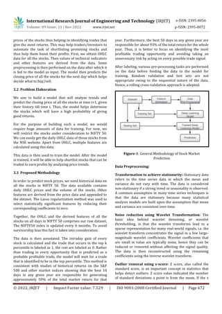International Research Journal of Engineering and Technology (IRJET) e-ISSN: 2395-0056
Volume: 09 Issue: 11 | Nov 2022 www.irjet.net p-ISSN: 2395-0072
© 2022, IRJET | Impact Factor value: 7.529 | ISO 9001:2008 Certified Journal | Page 672
prices of the stocks thus helping in identifying trades that
give the most returns. This may help traders/investors to
automate the task of shortlisting promising stocks and
thus help them boost their profits. First, we obtain OHLC
data for all the stocks. Then values of technical indicators
and other features are derived from the data. Some
preprocessing is then performed on the data after which it
is fed to the model as input. The model then predicts the
closing price of all the stocks for the next day which helps
decide what to buy/sell.
3.2 Problem Elaboration
We aim to build a model that will analyze trends and
predict the closing price of all the stocks at time t+1, given
their history till time t. Thus, the model helps determine
the stocks which will have a high probability of giving
good returns.
For the purpose of building such a model, we would
require huge amounts of data for training. For now, we
will restrict the stocks under consideration to NIFTY 50.
We can easily get the daily OHLC data of those stocks from
the NSE website. Apart from OHLC, multiple features are
calculated using this data.
This data is then used to train the model. After the model
is trained, it will be able to help shortlist stocks that can be
traded to earn profits by analyzing price trends.
3.3 Proposed Methodology
In order to predict stock prices, we need historical data on
all the stocks in NIFTY 50. The data available contains
daily OHLC prices and the volume of the stocks. Other
features are derived from the price data and appended to
the dataset. The Lasso regularization method was used to
select statistically significant features by reducing their
corresponding coefficients to zero.
Together, the OHLC and the derived features of all the
stocks on all days in NIFTY 50 comprises our raw dataset.
The NIFTY50 index is updated every 6 months. To avoid
survivorship bias this fact is taken into consideration.
The data is then annotated. The intraday gain of every
stock is calculated and the trade that occurs in the top k
percentile is labeled as 1, the rest are labeled as 0. Rather
than trading in every opportunity that is predicted as a
probable profitable trade, the model will wait for a trade
that is identified to be in the top percentile. This method is
consistent with studies of historical returns on the S&P
500 and other market indices showing that the best 10
days in any given year are responsible for generating
approximately 50% of the total market return for that
year. Furthermore, the best 50 days in any given year are
responsible for about 93% of the total return for the whole
year. Thus, it is better to focus on identifying the most
profitable trading opportunity and avoiding taking an
unnecessary risk by acting on every possible trade signal.
After labeling, various pre-processing tasks are performed
on the data before feeding the data to the model for
training. Random validation and test sets are not
appropriate owing to the sequential nature of the data.
Hence, a rolling cross-validation approach is adopted.
Figure-1: General Methodology of Stock Market
Prediction
Data Preprocessing:
Transformation to achieve stationarity: Stationary data
refers to the time series data in which the mean and
variance do not vary with time. The data is considered
non-stationary if a strong trend or seasonality is observed.
A common assumption in many time series techniques is
that the data are stationary because many statistical
analysis models are built upon the assumption that mean
and variance are consistent over time.
Noise reduction using Wavelet Transformation: The
basic idea behind wavelet denoising, or wavelet
thresholding, is that the wavelet transforms lead to a
sparse representation for many real-world signals, i.e. the
wavelet transform concentrates the signal in a few large-
magnitude wavelet coefficients. Wavelet coefficients that
are small in value are typically noise, hence they can be
reduced or removed without affecting the signal quality.
The data is then reconstructed using the remaining
coefficients using the inverse wavelet transform.
Outlier removal using z-score: Z score, also called the
standard score, is an important concept in statistics that
helps detect outliers. Z score value indicated the number
of standard deviations a point is from the mean. If the z
 