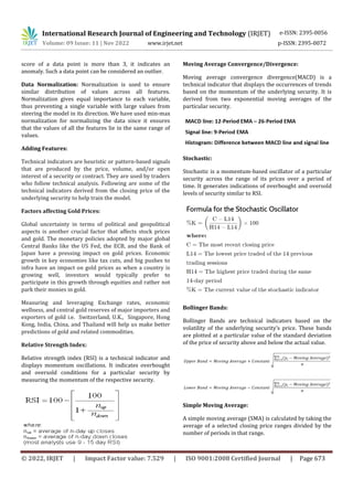 International Research Journal of Engineering and Technology (IRJET) e-ISSN: 2395-0056
Volume: 09 Issue: 11 | Nov 2022 www.irjet.net p-ISSN: 2395-0072
© 2022, IRJET | Impact Factor value: 7.529 | ISO 9001:2008 Certified Journal | Page 673
score of a data point is more than 3, it indicates an
anomaly. Such a data point can be considered an outlier.
Data Normalization: Normalization is used to ensure
similar distribution of values across all features.
Normalization gives equal importance to each variable,
thus preventing a single variable with large values from
steering the model in its direction. We have used min-max
normalization for normalizing the data since it ensures
that the values of all the features lie in the same range of
values.
Adding Features:
Technical indicators are heuristic or pattern-based signals
that are produced by the price, volume, and/or open
interest of a security or contract. They are used by traders
who follow technical analysis. Following are some of the
technical indicators derived from the closing price of the
underlying security to help train the model.
Factors affecting Gold Prices:
Global uncertainty in terms of political and geopolitical
aspects is another crucial factor that affects stock prices
and gold. The monetary policies adopted by major global
Central Banks like the US Fed, the ECB, and the Bank of
Japan have a pressing impact on gold prices. Economic
growth in key economies like tax cuts, and big pushes to
infra have an impact on gold prices as when a country is
growing well, investors would typically prefer to
participate in this growth through equities and rather not
park their monies in gold.
Measuring and leveraging Exchange rates, economic
wellness, and central gold reserves of major importers and
exporters of gold i.e. Switzerland, U.K., Singapore, Hong
Kong, India, China, and Thailand will help us make better
predictions of gold and related commodities.
Relative Strength Index:
Relative strength index (RSI) is a technical indicator and
displays momentum oscillations. It indicates overbought
and oversold conditions for a particular security by
measuring the momentum of the respective security.
Moving Average Convergence/Divergence:
Moving average convergence divergence(MACD) is a
technical indicator that displays the occurrences of trends
based on the momentum of the underlying security. It is
derived from two exponential moving averages of the
particular security.
Stochastic:
Stochastic is a momentum-based oscillator of a particular
security across the range of its prices over a period of
time. It generates indications of overbought and oversold
levels of security similar to RSI.
Bollinger Bands:
Bollinger Bands are technical indicators based on the
volatility of the underlying security’s price. These bands
are plotted at a particular value of the standard deviation
of the price of security above and below the actual value.
Simple Moving Average:
A simple moving average (SMA) is calculated by taking the
average of a selected closing price ranges divided by the
number of periods in that range.
 