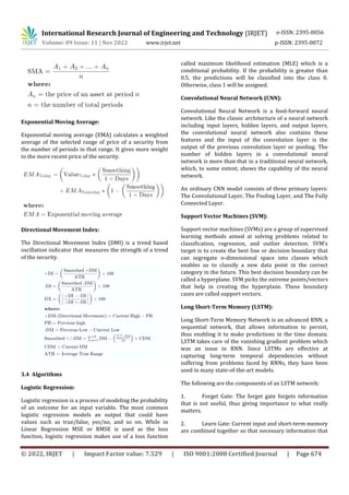 International Research Journal of Engineering and Technology (IRJET) e-ISSN: 2395-0056
Volume: 09 Issue: 11 | Nov 2022 www.irjet.net p-ISSN: 2395-0072
© 2022, IRJET | Impact Factor value: 7.529 | ISO 9001:2008 Certified Journal | Page 674
Exponential Moving Average:
Exponential moving average (EMA) calculates a weighted
average of the selected range of price of a security from
the number of periods in that range. It gives more weight
to the more recent price of the security.
Directional Movement Index:
The Directional Movement Index (DMI) is a trend based
oscillation indicator that measures the strength of a trend
of the security.
3.4 Algorithms
Logistic Regression:
Logistic regression is a process of modeling the probability
of an outcome for an input variable. The most common
logistic regression models an output that could have
values such as true/false, yes/no, and so on. While in
Linear Regression MSE or RMSE is used as the loss
function, logistic regression makes use of a loss function
called maximum likelihood estimation (MLE) which is a
conditional probability. If the probability is greater than
0.5, the predictions will be classified into the class 0.
Otherwise, class 1 will be assigned.
Convolutional Neural Network (CNN):
Convolutional Neural Network is a feed-forward neural
network. Like the classic architecture of a neural network
including input layers, hidden layers, and output layers,
the convolutional neural network also contains these
features and the input of the convolution layer is the
output of the previous convolution layer or pooling. The
number of hidden layers in a convolutional neural
network is more than that in a traditional neural network,
which, to some extent, shows the capability of the neural
network.
An ordinary CNN model consists of three primary layers:
The Convolutional Layer, The Pooling Layer, and The Fully
Connected Layer.
Support Vector Machines (SVM):
Support vector machines (SVMs) are a group of supervised
learning methods aimed at solving problems related to
classification, regression, and outlier detection. SVM’s
target is to create the best line or decision boundary that
can segregate n-dimensional space into classes which
enables us to classify a new data point in the correct
category in the future. This best decision boundary can be
called a hyperplane. SVM picks the extreme points/vectors
that help in creating the hyperplane. These boundary
cases are called support vectors.
Long Short-Term Memory (LSTM):
Long Short-Term Memory Network is an advanced RNN, a
sequential network, that allows information to persist,
thus enabling it to make predictions in the time domain.
LSTM takes care of the vanishing gradient problem which
was an issue in RNN. Since LSTMs are effective at
capturing long-term temporal dependencies without
suffering from problems faced by RNNs, they have been
used in many state-of-the-art models.
The following are the components of an LSTM network:
1. Forget Gate: The forget gate forgets information
that is not useful, thus giving importance to what really
matters.
2. Learn Gate: Current input and short-term memory
are combined together so that necessary information that
 