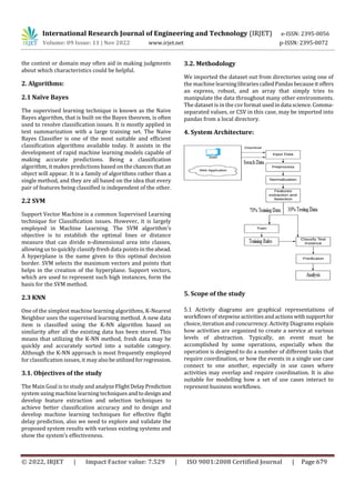 International Research Journal of Engineering and Technology (IRJET) e-ISSN: 2395-0056
Volume: 09 Issue: 11 | Nov 2022 www.irjet.net p-ISSN: 2395-0072
© 2022, IRJET | Impact Factor value: 7.529 | ISO 9001:2008 Certified Journal | Page 679
the context or domain may often aid in making judgments
about which characteristics could be helpful.
2. Algorithms:
2.1 Naïve Bayes
The supervised learning technique is known as the Naive
Bayes algorithm, that is built on the Bayes theorem, is often
used to resolve classification issues. It is mostly applied in
text summarization with a large training set. The Naive
Bayes Classifier is one of the most suitable and efficient
classification algorithms available today. It assists in the
development of rapid machine learning models capable of
making accurate predictions. Being a classification
algorithm, it makes predictions based on the chancesthat an
object will appear. It is a family of algorithms rather than a
single method, and they are all based on the idea that every
pair of features being classified is independent of the other.
2.2 SVM
Support Vector Machine is a common Supervised Learning
technique for Classification issues. However, it is largely
employed in Machine Learning. The SVM algorithm's
objective is to establish the optimal lines or distance
measure that can divide n-dimensional area into classes,
allowing us to quickly classify fresh data points in theahead.
A hyperplane is the name given to this optimal decision
border. SVM selects the maximum vectors and points that
helps in the creation of the hyperplane. Support vectors,
which are used to represent such high instances, form the
basis for the SVM method.
2.3 KNN
One of the simplest machine learning algorithms, K-Nearest
Neighbor uses the supervised learning method. A new data
item is classified using the K-NN algorithm based on
similarity after all the existing data has been stored. This
means that utilizing the K-NN method, fresh data may be
quickly and accurately sorted into a suitable category.
Although the K-NN approach is most frequently employed
for classification issues, it mayalsobeutilizedforregression.
3.1. Objectives of the study
The Main Goal is to study and analyzeFlightDelayPrediction
system using machine learning techniques andtodesign and
develop feature extraction and selection techniques to
achieve better classification accuracy and to design and
develop machine learning techniques for effective flight
delay prediction, also we need to explore and validate the
proposed system results with various existing systems and
show the system’s effectiveness.
3.2. Methodology
We imported the dataset out from directories using one of
the machine learninglibrariescalledPandasbecauseitoffers
an express, robust, and an array that simply tries to
manipulate the data throughout many other environments.
The dataset is in the csv format usedindata science.Comma-
separated values, or CSV in this case, may be imported into
pandas from a local directory.
4. System Architecture:
5. Scope of the study
5.1 Activity diagrams are graphical representations of
workflows of stepwise activities and actionswithsupportfor
choice, iteration and concurrency. Activity Diagrams explain
how activities are organized to create a service at various
levels of abstraction. Typically, an event must be
accomplished by some operations, especially when the
operation is designed to do a number of different tasks that
require coordination, or how the events in a single use case
connect to one another, especially in use cases where
activities may overlap and require coordination. It is also
suitable for modelling how a set of use cases interact to
represent business workflows.
 