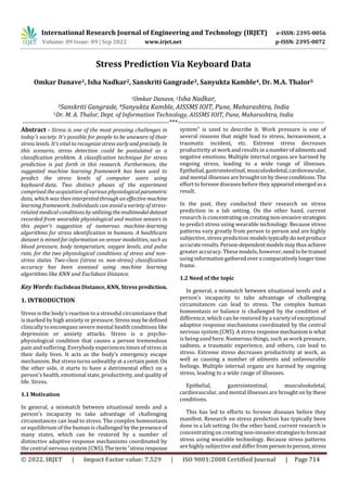 International Research Journal of Engineering and Technology (IRJET) e-ISSN: 2395-0056
Volume: 09 Issue: 09 | Sep 2022 www.irjet.net p-ISSN: 2395-0072
© 2022, IRJET | Impact Factor value: 7.529 | ISO 9001:2008 Certified Journal | Page 714
Stress Prediction Via Keyboard Data
Omkar Danave1, Isha Nadkar2, Sanskriti Gangrade3, Sanyukta Kamble4, Dr. M.A. Thalor5
1Omkar Danave, 2Isha Nadkar,
3Sanskriti Gangrade, 4Sanyukta Kamble, AISSMS IOIT, Pune, Maharashtra, India
5Dr. M. A. Thalor, Dept. of Information Technology, AISSMS IOIT, Pune, Maharashtra, India
---------------------------------------------------------------------***---------------------------------------------------------------------
Abstract - Stress is one of the most pressing challenges in
today's society. It's possible for people to be unaware of their
stress levels. It's vital to recognize stress earlyandprecisely. In
this scenario, stress detection could be postulated as a
classification problem. A classification technique for stress
prediction is put forth in this research. Furthermore, the
suggested machine learning framework has been used to
predict the stress levels of computer users using
keyboard data. Two distinct phases of the experiment
comprised the acquisition of various physiologicalparametric
data, which was theninterpretedthroughaneffectivemachine
learning framework. Individuals can avoid a variety of stress-
related medical conditions by utilizingthemultimodaldataset
recorded from wearable physiological and motion sensors in
this paper's suggestion of numerous machine-learning
algorithms for stress identification in humans. A healthcare
dataset is mined for information on sensor modalities, such as
blood pressure, body temperature, oxygen levels, and pulse
rate, for the two physiological conditions of stress and non-
stress states. Two-class (stress vs. non-stress) classification
accuracy has been assessed using machine learning
algorithms like KNN and Euclidean Distance.
Key Words: Euclidean Distance, KNN, Stress prediction.
1. INTRODUCTION
Stress is the body's reaction to a stressful circumstance that
is marked by high anxiety or pressure. Stressmaybedefined
clinically to encompass severe mental health conditions like
depression or anxiety attacks. Stress is a psycho-
physiological condition that causes a person tremendous
pain and suffering. Everybody experiences times of stress in
their daily lives. It acts as the body's emergency escape
mechanism. But stress turns unhealthy at a certain point. On
the other side, it starts to have a detrimental effect on a
person's health, emotional state, productivity, and qualityof
life. Stress.
1.1 Motivation
In general, a mismatch between situational needs and a
person's incapacity to take advantage of challenging
circumstances can lead to stress. The complex homeostasis
or equilibrium of the human is challenged by the presence of
many states, which can be restored by a number of
distinctive adaptive response mechanisms coordinated by
the central nervous system (CNS).Theterm"stressresponse
system" is used to describe it. Work pressure is one of
several reasons that might lead to stress, bereavement, a
traumatic incident, etc. Extreme stress decreases
productivity at work and results in a numberofailments and
negative emotions. Multiple internal organs are harmed by
ongoing stress, leading to a wide range of illnesses.
Epithelial, gastrointestinal, musculoskeletal,cardiovascular,
and mental illnesses are brought on by theseconditions. The
effort to foresee diseases before they appearedemergedasa
result.
In the past, they conducted their research on stress
prediction in a lab setting. On the other hand, current
research is concentratingon creatingnon-invasivestrategies
to predict stress using wearable technology. Because stress
patterns vary greatly from person to person and are highly
subjective, stress prediction modelstypicallydonotproduce
accurateresults.Person-dependentmodelsmaythusachieve
greater accuracy. These models, however,needtobetrained
using informationgatheredovera comparativelylongertime
frame.
1.2 Need of the topic
In general, a mismatch between situational needs and a
person's incapacity to take advantage of challenging
circumstances can lead to stress. The complex human
homeostasis or balance is challenged by the condition of
difference, which can be restored by a variety of exceptional
adaptive response mechanisms coordinated by the central
nervous system (CNS). A stress responsemechanismiswhat
is being used here. Numerous things, such as work pressure,
sadness, a traumatic experience, and others, can lead to
stress. Extreme stress decreases productivity at work, as
well as causing a number of ailments and unfavourable
feelings. Multiple internal organs are harmed by ongoing
stress, leading to a wide range of illnesses.
Epithelial, gastrointestinal, musculoskeletal,
cardiovascular, and mental illnesses are broughton bythese
conditions.
This has led to efforts to foresee diseases before they
manifest. Research on stress prediction has typically been
done in a lab setting. On the other hand, current research is
concentrating on creating non-invasivestrategiestoforecast
stress using wearable technology. Because stress patterns
are highly subjective and differ frompersontoperson,stress
 