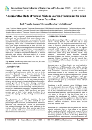 International Research Journal of Engineering and Technology (IRJET) e-ISSN: 2395-0056
Volume: 09 Issue: 11 | Nov 2022 www.irjet.net p-ISSN: 2395-0072
A Comparative Study of Various Machine Learning Techniques for Brain
Tumor Detection
Prof. Priyanka Shahane1, Devansh Choudhury2, Ankit Kumar3
1Asst. Professor, Department of Computer Engineering, SCTR’s Pune Institute Of Computer Technology, Pune, India.
2Student, Department of Computer Engineering, SCTR’s Pune Institute Of Computer Technology, Pune, India.
3
Student, Department of Computer Engineering, SCTR’s Pune Institute Of Computer Technology, Pune, India.
---------------------------------------------------------------------***---------------------------------------------------------------------
Abstract - Brain tumors are produced by abnormal brain
cell growth and can be fatal. Early tumor discovery can
lower the mortality rate. In recent years, machine learning
algorithms have replaced human doctors' proneness to error
in diagnosing tumors when it comes to medical imagery and
data. Early disease prediction can be done efficiently by
using the right data mining categorization technique. Data
mining and machine learning techniques have a large place
in the medical industry. The accuracy of the system strongly
depends on a variety of computations employed in medical
processing and imaging. The main objective is to study
various Machine Learning techniques for brain tumor
detection.
Key Words: Data Mining, Brain tumor Detection, Machine
Learning, Classification, Clustering.
1.INTRODUCTION
Essentially, a tumor represents the aberrant and
unregulated cell development within the body. A brain
tumor is a distorted mass of tissue in which the brain
tissues experience sudden, uncontrollable cell
multiplication. The detection of brain tumors is one of the
most difficult jobs involved in the processing of medical
pictures. A brain tumor is characterized by an abnormal or
unusual growth of brain cells. Grading anomalies,
evaluating the tumor, and treating it are all made easier
with regular tumor tissue monitoring. For this procedure,
the doctors need imaging technology. Images produced by
medical resonance imaging (MRI) are clearer and more
accurate due to their better spatial resolution. It is
essential for figuring out the pathology and size of the
tumor.
The processes in traditional machine learning
classification approaches are often limited to pre-
processing, feature extraction, feature selection, dimension
reduction, and classification. Despite the astoundingly
low number of methods that have been used due to the
multiple inherent difficulties, deep learning algorithms,
and in particular CNN, have demonstrated extraordinary
effectiveness in bioinformatics.
2. LITERATURE SURVEY
Hemanth et. Al [4] concluded that Data mining and Machine
learning techniques have a large place in the medical
industry, majority of which is effectively adopted. A list of
risk factors that are being tracked down by brain tumor
monitoring systems is examined in this study. Additionally,
the technique used in brain tumor surveillance systems. For
© 2022, IRJET | Impact Factor value: 7.529 | ISO 9001:2008 Certified Journal | Page 726
Khairandish et. al. [1] provided an explanation of how brain
tumors actually behave, and with the aid of many
methodologies and the analysis of research studies using a
variety of criteria, it offers a clear image of this stage. The
examination is conducted in relation to the dataset,
proposed model, proposed model performance, and type
of method used in each paper. Between 79 and 97.7% of the
publications under study had accurate results. They
employed Convolutional Neural Network, K-Nearest
Neighbour, K-Means, and Random Forest algorithms, in that
sequence (highest frequency of use to lowest). Here
Convolutional Neural Network gave the highest accuracy of
around 79-97.7%
Someswararao et. al. [2] developed a new novel method for
detecting tumors in MR images By using machine learning
techniques, particularly the CNN model, in this study. This
study combined a CNN model classification challenge for
determining whether or not a subject has a brain tumor
with a computer vision problem to automatically crop the
brain from MRI scans. Other techniques used were
Convolutional Neural Network, K-Means Clustering and the
highest Accuracy is given by Convolutional Neural Network
which is around 90%.
Choudhury et. al. [3] proposed a new CNN-based system
that can distinguish between different brain MRI images
and label them as tumorous or not. The model's accuracy
was 96.08%, and its f-score was 97.3. The model uses a CNN
with three layers and only a few pre-processing steps to
yield results in 35 epochs. The goal of this study is to
emphasize the significance of predictive therapy and
diagnostic machine learning applications. Other techniques
used were Support Vector Machine, Convolutional Neural
Network, k-Nearest Neighbour, Boosted trees, Random
forest and Decision trees.
 
