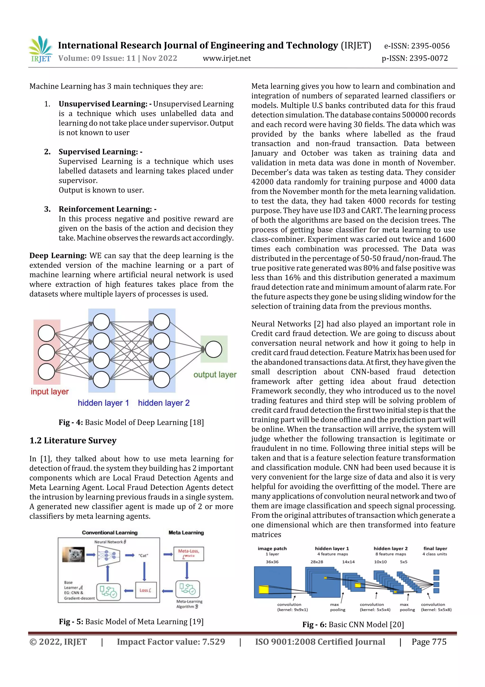 International Research Journal of Engineering and Technology (IRJET) e-ISSN: 2395-0056
Volume: 09 Issue: 11 | Nov 2022 www.irjet.net p-ISSN: 2395-0072
© 2022, IRJET | Impact Factor value: 7.529 | ISO 9001:2008 Certified Journal | Page 775
Machine Learning has 3 main techniques they are:
1. Unsupervised Learning: - Unsupervised Learning
is a technique which uses unlabelled data and
learning do not take place under supervisor.Output
is not known to user
2. Supervised Learning: -
Supervised Learning is a technique which uses
labelled datasets and learning takes placed under
supervisor.
Output is known to user.
3. Reinforcement Learning: -
In this process negative and positive reward are
given on the basis of the action and decision they
take. Machine observesthe rewardsactaccordingly.
Deep Learning: WE can say that the deep learning is the
extended version of the machine learning or a part of
machine learning where artificial neural network is used
where extraction of high features takes place from the
datasets where multiple layers of processes is used.
Fig - 4: Basic Model of Deep Learning [18]
1.2 Literature Survey
In [1], they talked about how to use meta learning for
detection of fraud. the system they building has 2 important
components which are Local Fraud Detection Agents and
Meta Learning Agent. Local Fraud Detection Agents detect
the intrusion by learning previous frauds in a single system.
A generated new classifier agent is made up of 2 or more
classifiers by meta learning agents.
Fig - 5: Basic Model of Meta Learning [19]
Meta learning gives you how to learn and combination and
integration of numbers of separated learned classifiers or
models. Multiple U.S banks contributed data for this fraud
detection simulation. The databasecontains500000records
and each record were having 30 fields. The data which was
provided by the banks where labelled as the fraud
transaction and non-fraud transaction. Data between
January and October was taken as training data and
validation in meta data was done in month of November.
December’s data was taken as testing data. They consider
42000 data randomly for training purpose and 4000 data
from the November month for the meta learning validation.
to test the data, they had taken 4000 records for testing
purpose. They have use ID3 and CART. The learning process
of both the algorithms are based on the decision trees. The
process of getting base classifier for meta learning to use
class-combiner. Experiment was caried out twice and 1600
times each combination was processed. The Data was
distributed in the percentage of 50-50 fraud/non-fraud.The
true positive rate generated was 80% and false positive was
less than 16% and this distribution generated a maximum
fraud detection rate and minimum amountofalarmrate.For
the future aspects they gone be using sliding window for the
selection of training data from the previous months.
Neural Networks [2] had also played an important role in
Credit card fraud detection. We are going to discuss about
conversation neural network and how it going to help in
credit card fraud detection. Feature Matrixhasbeenused for
the abandoned transactions data.Atfirst,theyhavegiven the
small description about CNN-based fraud detection
framework after getting idea about fraud detection
Framework secondly, they who introduced us to the novel
trading features and third step will be solving problem of
credit card fraud detection the firsttwoinitial stepisthat the
training part will be done offline and the prediction partwill
be online. When the transaction will arrive, the system will
judge whether the following transaction is legitimate or
fraudulent in no time. Following three initial steps will be
taken and that is a feature selection feature transformation
and classification module. CNN had been used because it is
very convenient for the large size of data and also it is very
helpful for avoiding the overfitting of the model. There are
many applications of convolution neural network andtwoof
them are image classification and speech signal processing.
From the original attributes of transaction which generate a
one dimensional which are then transformed into feature
matrices
Fig - 6: Basic CNN Model [20]
 