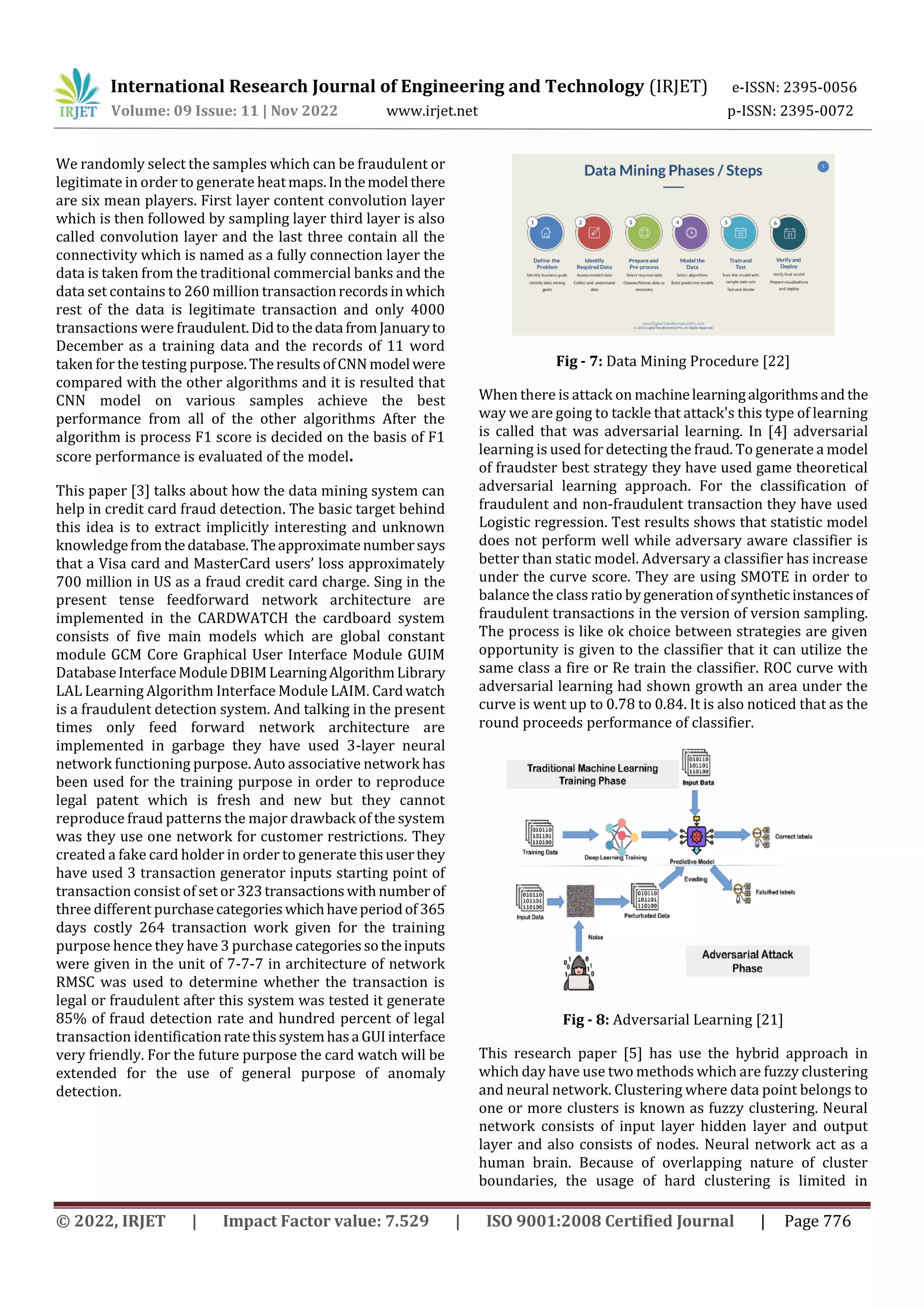 International Research Journal of Engineering and Technology (IRJET) e-ISSN: 2395-0056
Volume: 09 Issue: 11 | Nov 2022 www.irjet.net p-ISSN: 2395-0072
© 2022, IRJET | Impact Factor value: 7.529 | ISO 9001:2008 Certified Journal | Page 776
We randomly select the samples which can be fraudulent or
legitimate in order to generate heatmaps.Inthemodel there
are six mean players. First layer content convolution layer
which is then followed by sampling layer third layer is also
called convolution layer and the last three contain all the
connectivity which is named as a fully connection layer the
data is taken from the traditional commercial banks and the
data set contains to 260 million transactionrecordsinwhich
rest of the data is legitimate transaction and only 4000
transactions were fraudulent.Didtothedata fromJanuaryto
December as a training data and the records of 11 word
taken for the testing purpose.TheresultsofCNN model were
compared with the other algorithms and it is resulted that
CNN model on various samples achieve the best
performance from all of the other algorithms After the
algorithm is process F1 score is decided on the basis of F1
score performance is evaluated of the model.
This paper [3] talks about how the data mining system can
help in credit card fraud detection. The basic target behind
this idea is to extract implicitly interesting and unknown
knowledgefromthedatabase.Theapproximatenumbersays
that a Visa card and MasterCard users’ loss approximately
700 million in US as a fraud credit card charge. Sing in the
present tense feedforward network architecture are
implemented in the CARDWATCH the cardboard system
consists of five main models which are global constant
module GCM Core Graphical User Interface Module GUIM
DatabaseInterfaceModuleDBIMLearningAlgorithmLibrary
LAL Learning Algorithm Interface Module LAIM. Cardwatch
is a fraudulent detection system. And talking in the present
times only feed forward network architecture are
implemented in garbage they have used 3-layer neural
network functioning purpose. Auto associative network has
been used for the training purpose in order to reproduce
legal patent which is fresh and new but they cannot
reproduce fraud patterns the major drawback of the system
was they use one network for customer restrictions. They
created a fake card holder in order to generate thisuserthey
have used 3 transaction generator inputs starting point of
transaction consist of set or323transactionswithnumber of
three different purchasecategorieswhichhaveperiodof 365
days costly 264 transaction work given for the training
purpose hence they have 3 purchase categoriessotheinputs
were given in the unit of 7-7-7 in architecture of network
RMSC was used to determine whether the transaction is
legal or fraudulent after this system was tested it generate
85% of fraud detection rate and hundred percent of legal
transaction identificationratethissystemhasa GUIinterface
very friendly. For the future purpose the card watch will be
extended for the use of general purpose of anomaly
detection.
Fig - 7: Data Mining Procedure [22]
When there is attack on machinelearningalgorithmsand the
way we are going to tackle that attack's this type of learning
is called that was adversarial learning. In [4] adversarial
learning is used for detecting the fraud. To generate a model
of fraudster best strategy they have used game theoretical
adversarial learning approach. For the classification of
fraudulent and non-fraudulent transaction they have used
Logistic regression. Test results shows that statistic model
does not perform well while adversary aware classifier is
better than static model. Adversary a classifier has increase
under the curve score. They are using SMOTE in order to
balance the class ratio bygenerationofsyntheticinstancesof
fraudulent transactions in the version of version sampling.
The process is like ok choice between strategies are given
opportunity is given to the classifier that it can utilize the
same class a fire or Re train the classifier. ROC curve with
adversarial learning had shown growth an area under the
curve is went up to 0.78 to 0.84. It is also noticed that as the
round proceeds performance of classifier.
Fig - 8: Adversarial Learning [21]
This research paper [5] has use the hybrid approach in
which day have use two methods which are fuzzy clustering
and neural network. Clustering where data point belongs to
one or more clusters is known as fuzzy clustering. Neural
network consists of input layer hidden layer and output
layer and also consists of nodes. Neural network act as a
human brain. Because of overlapping nature of cluster
boundaries, the usage of hard clustering is limited in
 