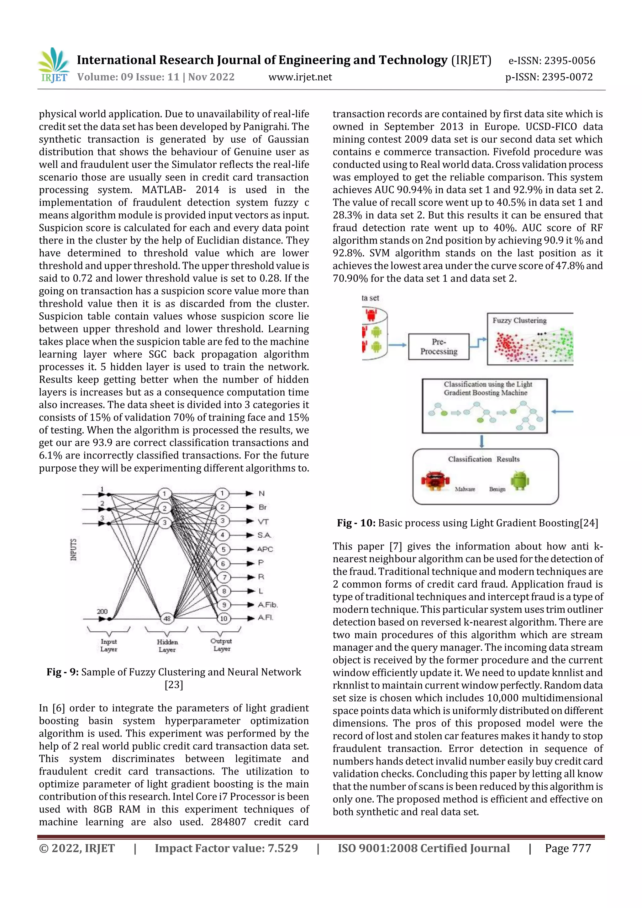 International Research Journal of Engineering and Technology (IRJET) e-ISSN: 2395-0056
Volume: 09 Issue: 11 | Nov 2022 www.irjet.net p-ISSN: 2395-0072
© 2022, IRJET | Impact Factor value: 7.529 | ISO 9001:2008 Certified Journal | Page 777
physical world application. Due to unavailability of real-life
credit set the data set has been developed by Panigrahi. The
synthetic transaction is generated by use of Gaussian
distribution that shows the behaviour of Genuine user as
well and fraudulent user the Simulator reflects the real-life
scenario those are usually seen in credit card transaction
processing system. MATLAB- 2014 is used in the
implementation of fraudulent detection system fuzzy c
means algorithm module is provided input vectors as input.
Suspicion score is calculated for each and every data point
there in the cluster by the help of Euclidian distance. They
have determined to threshold value which are lower
threshold and upper threshold. The upper thresholdvalueis
said to 0.72 and lower threshold value is set to 0.28. If the
going on transaction has a suspicion score value more than
threshold value then it is as discarded from the cluster.
Suspicion table contain values whose suspicion score lie
between upper threshold and lower threshold. Learning
takes place when the suspicion table are fed to the machine
learning layer where SGC back propagation algorithm
processes it. 5 hidden layer is used to train the network.
Results keep getting better when the number of hidden
layers is increases but as a consequence computation time
also increases. The data sheet is divided into 3 categories it
consists of 15% of validation 70% of training face and 15%
of testing. When the algorithm is processed the results, we
get our are 93.9 are correct classification transactions and
6.1% are incorrectly classified transactions. For the future
purpose they will be experimenting different algorithms to.
Fig - 9: Sample of Fuzzy Clustering and Neural Network
[23]
In [6] order to integrate the parameters of light gradient
boosting basin system hyperparameter optimization
algorithm is used. This experiment was performed by the
help of 2 real world public credit card transaction data set.
This system discriminates between legitimate and
fraudulent credit card transactions. The utilization to
optimize parameter of light gradient boosting is the main
contribution of this research. Intel Core i7 Processor is been
used with 8GB RAM in this experiment techniques of
machine learning are also used. 284807 credit card
transaction records are contained by first data site which is
owned in September 2013 in Europe. UCSD-FICO data
mining contest 2009 data set is our second data set which
contains e commerce transaction. Fivefold procedure was
conducted using to Real world data.Crossvalidationprocess
was employed to get the reliable comparison. This system
achieves AUC 90.94% in data set 1 and 92.9% in data set 2.
The value of recall score went up to 40.5% in data set 1 and
28.3% in data set 2. But this results it can be ensured that
fraud detection rate went up to 40%. AUC score of RF
algorithm stands on 2nd position by achieving 90.9 it % and
92.8%. SVM algorithm stands on the last position as it
achieves the lowest area under the curve score of47.8%and
70.90% for the data set 1 and data set 2.
Fig - 10: Basic process using Light Gradient Boosting[24]
This paper [7] gives the information about how anti k-
nearest neighbour algorithm can be used forthedetection of
the fraud. Traditional technique and modern techniques are
2 common forms of credit card fraud. Application fraud is
type of traditional techniques and intercept fraudisa type of
modern technique. This particular system usestrimoutliner
detection based on reversed k-nearest algorithm. There are
two main procedures of this algorithm which are stream
manager and the query manager. The incoming data stream
object is received by the former procedure and the current
window efficiently update it. We need to update knnlist and
rknnlist to maintain current windowperfectly.Randomdata
set size is chosen which includes 10,000 multidimensional
space points data which is uniformlydistributedondifferent
dimensions. The pros of this proposed model were the
record of lost and stolen car features makes it handy to stop
fraudulent transaction. Error detection in sequence of
numbers hands detect invalid number easily buy creditcard
validation checks. Concluding this paper by letting all know
that the number of scans is been reduced bythisalgorithmis
only one. The proposed method is efficient and effective on
both synthetic and real data set.
 