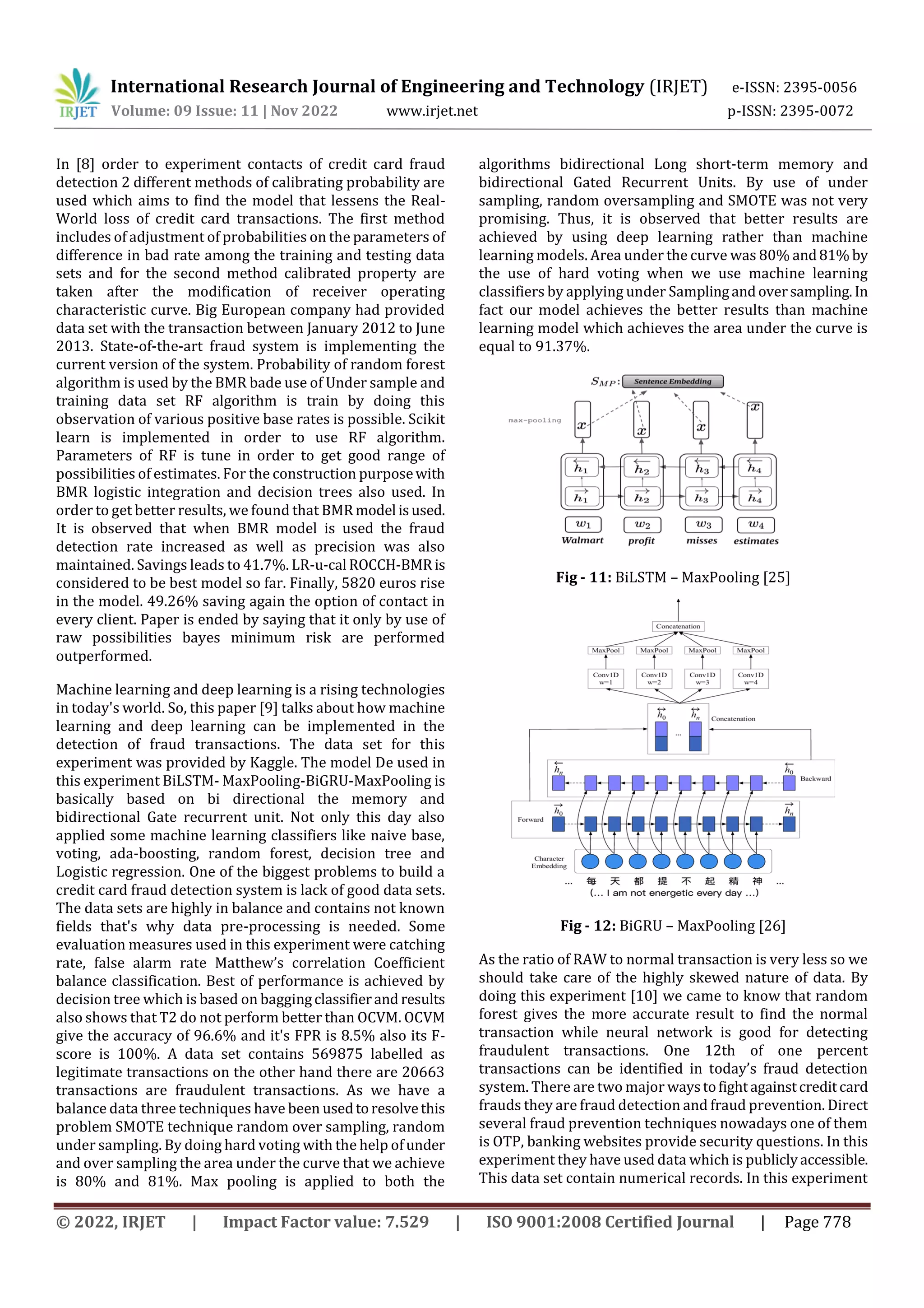International Research Journal of Engineering and Technology (IRJET) e-ISSN: 2395-0056
Volume: 09 Issue: 11 | Nov 2022 www.irjet.net p-ISSN: 2395-0072
© 2022, IRJET | Impact Factor value: 7.529 | ISO 9001:2008 Certified Journal | Page 778
In [8] order to experiment contacts of credit card fraud
detection 2 different methods of calibrating probability are
used which aims to find the model that lessens the Real-
World loss of credit card transactions. The first method
includes of adjustment of probabilities on the parameters of
difference in bad rate among the training and testing data
sets and for the second method calibrated property are
taken after the modification of receiver operating
characteristic curve. Big European company had provided
data set with the transaction between January 2012 to June
2013. State-of-the-art fraud system is implementing the
current version of the system. Probability of random forest
algorithm is used by the BMR bade use of Under sample and
training data set RF algorithm is train by doing this
observation of various positive base rates is possible. Scikit
learn is implemented in order to use RF algorithm.
Parameters of RF is tune in order to get good range of
possibilities of estimates. For the construction purposewith
BMR logistic integration and decision trees also used. In
order to get better results, we found that BMR model isused.
It is observed that when BMR model is used the fraud
detection rate increased as well as precision was also
maintained. Savings leads to 41.7%. LR-u-cal ROCCH-BMR is
considered to be best model so far. Finally, 5820 euros rise
in the model. 49.26% saving again the option of contact in
every client. Paper is ended by saying that it only by use of
raw possibilities bayes minimum risk are performed
outperformed.
Machine learning and deep learning is a rising technologies
in today's world. So, this paper [9] talks about how machine
learning and deep learning can be implemented in the
detection of fraud transactions. The data set for this
experiment was provided by Kaggle. The model De used in
this experiment BiLSTM- MaxPooling-BiGRU-MaxPooling is
basically based on bi directional the memory and
bidirectional Gate recurrent unit. Not only this day also
applied some machine learning classifiers like naive base,
voting, ada-boosting, random forest, decision tree and
Logistic regression. One of the biggest problems to build a
credit card fraud detection system is lack of good data sets.
The data sets are highly in balance and contains not known
fields that's why data pre-processing is needed. Some
evaluation measures used in this experiment were catching
rate, false alarm rate Matthew’s correlation Coefficient
balance classification. Best of performance is achieved by
decision tree which is based on baggingclassifierand results
also shows that T2 do not perform better than OCVM. OCVM
give the accuracy of 96.6% and it's FPR is 8.5% also its F-
score is 100%. A data set contains 569875 labelled as
legitimate transactions on the other hand there are 20663
transactions are fraudulent transactions. As we have a
balance data three techniques have been usedtoresolvethis
problem SMOTE technique random over sampling, random
under sampling. By doing hard voting with the help ofunder
and over sampling the area under the curve that we achieve
is 80% and 81%. Max pooling is applied to both the
algorithms bidirectional Long short-term memory and
bidirectional Gated Recurrent Units. By use of under
sampling, random oversampling and SMOTE was not very
promising. Thus, it is observed that better results are
achieved by using deep learning rather than machine
learning models. Area under the curve was 80% and81% by
the use of hard voting when we use machine learning
classifiers by applying under Samplingandoversampling. In
fact our model achieves the better results than machine
learning model which achieves the area under the curve is
equal to 91.37%.
Fig - 11: BiLSTM – MaxPooling [25]
Fig - 12: BiGRU – MaxPooling [26]
As the ratio of RAW to normal transaction is very less so we
should take care of the highly skewed nature of data. By
doing this experiment [10] we came to know that random
forest gives the more accurate result to find the normal
transaction while neural network is good for detecting
fraudulent transactions. One 12th of one percent
transactions can be identified in today’s fraud detection
system. There are two major waystofightagainstcreditcard
frauds they are fraud detection and fraud prevention. Direct
several fraud prevention techniques nowadays one of them
is OTP, banking websites provide security questions. In this
experiment they have used data which is publiclyaccessible.
This data set contain numerical records. In this experiment
 