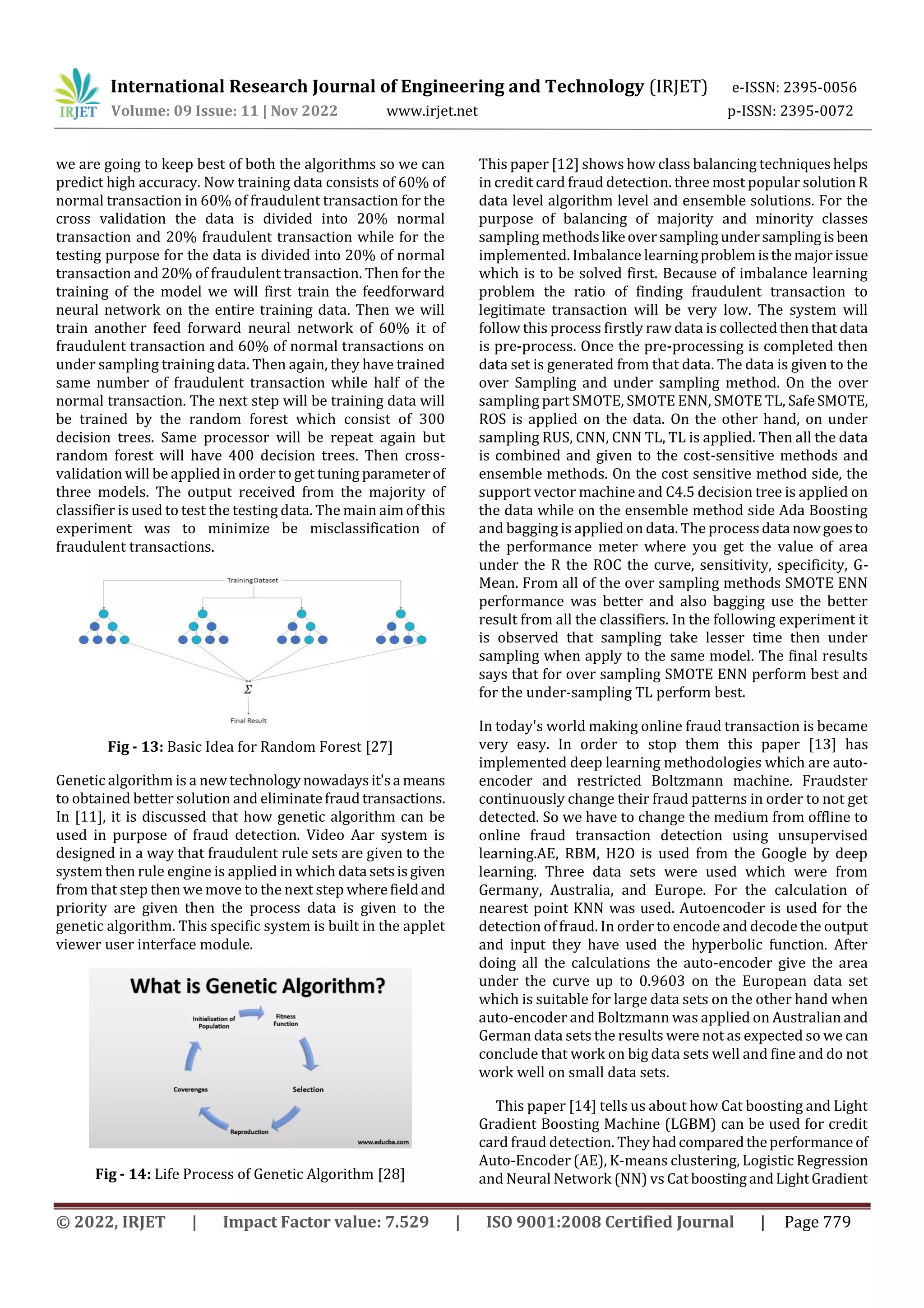 International Research Journal of Engineering and Technology (IRJET) e-ISSN: 2395-0056
Volume: 09 Issue: 11 | Nov 2022 www.irjet.net p-ISSN: 2395-0072
© 2022, IRJET | Impact Factor value: 7.529 | ISO 9001:2008 Certified Journal | Page 779
we are going to keep best of both the algorithms so we can
predict high accuracy. Now training data consists of 60% of
normal transaction in 60% of fraudulent transaction for the
cross validation the data is divided into 20% normal
transaction and 20% fraudulent transaction while for the
testing purpose for the data is divided into 20% of normal
transaction and 20% of fraudulent transaction. Then for the
training of the model we will first train the feedforward
neural network on the entire training data. Then we will
train another feed forward neural network of 60% it of
fraudulent transaction and 60% of normal transactions on
under sampling training data. Then again, they have trained
same number of fraudulent transaction while half of the
normal transaction. The next step will be training data will
be trained by the random forest which consist of 300
decision trees. Same processor will be repeat again but
random forest will have 400 decision trees. Then cross-
validation will be applied in order to get tuning parameterof
three models. The output received from the majority of
classifier is used to test the testing data. The main aimofthis
experiment was to minimize be misclassification of
fraudulent transactions.
Fig - 13: Basic Idea for Random Forest [27]
Genetic algorithm is a newtechnologynowadaysit'sa means
to obtained better solution and eliminatefraudtransactions.
In [11], it is discussed that how genetic algorithm can be
used in purpose of fraud detection. Video Aar system is
designed in a way that fraudulent rule sets are given to the
system then rule engine is applied in which data setsisgiven
from that step then we move to the next step wherefieldand
priority are given then the process data is given to the
genetic algorithm. This specific system is built in the applet
viewer user interface module.
Fig - 14: Life Process of Genetic Algorithm [28]
This paper [12] shows how class balancing techniqueshelps
in credit card fraud detection. three most popular solution R
data level algorithm level and ensemble solutions. For the
purpose of balancing of majority and minority classes
sampling methodslikeoversamplingundersamplingisbeen
implemented. Imbalance learningproblemisthemajorissue
which is to be solved first. Because of imbalance learning
problem the ratio of finding fraudulent transaction to
legitimate transaction will be very low. The system will
follow this process firstly raw data is collectedthenthat data
is pre-process. Once the pre-processing is completed then
data set is generated from that data. The data is given to the
over Sampling and under sampling method. On the over
sampling part SMOTE, SMOTE ENN, SMOTE TL, SafeSMOTE,
ROS is applied on the data. On the other hand, on under
sampling RUS, CNN, CNN TL, TL is applied. Then all the data
is combined and given to the cost-sensitive methods and
ensemble methods. On the cost sensitive method side, the
support vector machine and C4.5 decision tree is applied on
the data while on the ensemble method side Ada Boosting
and bagging is applied on data. The processdata nowgoesto
the performance meter where you get the value of area
under the R the ROC the curve, sensitivity, specificity, G-
Mean. From all of the over sampling methods SMOTE ENN
performance was better and also bagging use the better
result from all the classifiers. In the following experiment it
is observed that sampling take lesser time then under
sampling when apply to the same model. The final results
says that for over sampling SMOTE ENN perform best and
for the under-sampling TL perform best.
In today's world making online fraud transaction is became
very easy. In order to stop them this paper [13] has
implemented deep learning methodologies which are auto-
encoder and restricted Boltzmann machine. Fraudster
continuously change their fraud patterns in order to not get
detected. So we have to change the medium from offline to
online fraud transaction detection using unsupervised
learning.AE, RBM, H2O is used from the Google by deep
learning. Three data sets were used which were from
Germany, Australia, and Europe. For the calculation of
nearest point KNN was used. Autoencoder is used for the
detection of fraud. In order to encode and decode the output
and input they have used the hyperbolic function. After
doing all the calculations the auto-encoder give the area
under the curve up to 0.9603 on the European data set
which is suitable for large data sets on the other hand when
auto-encoder and Boltzmann was applied on Australian and
German data sets the results were not as expected so we can
conclude that work on big data sets well and fine and do not
work well on small data sets.
This paper [14] tells us about how Cat boosting and Light
Gradient Boosting Machine (LGBM) can be used for credit
card fraud detection. Theyhadcomparedtheperformance of
Auto-Encoder (AE), K-means clustering, Logistic Regression
and Neural Network (NN) vs Cat boostingandLightGradient
 