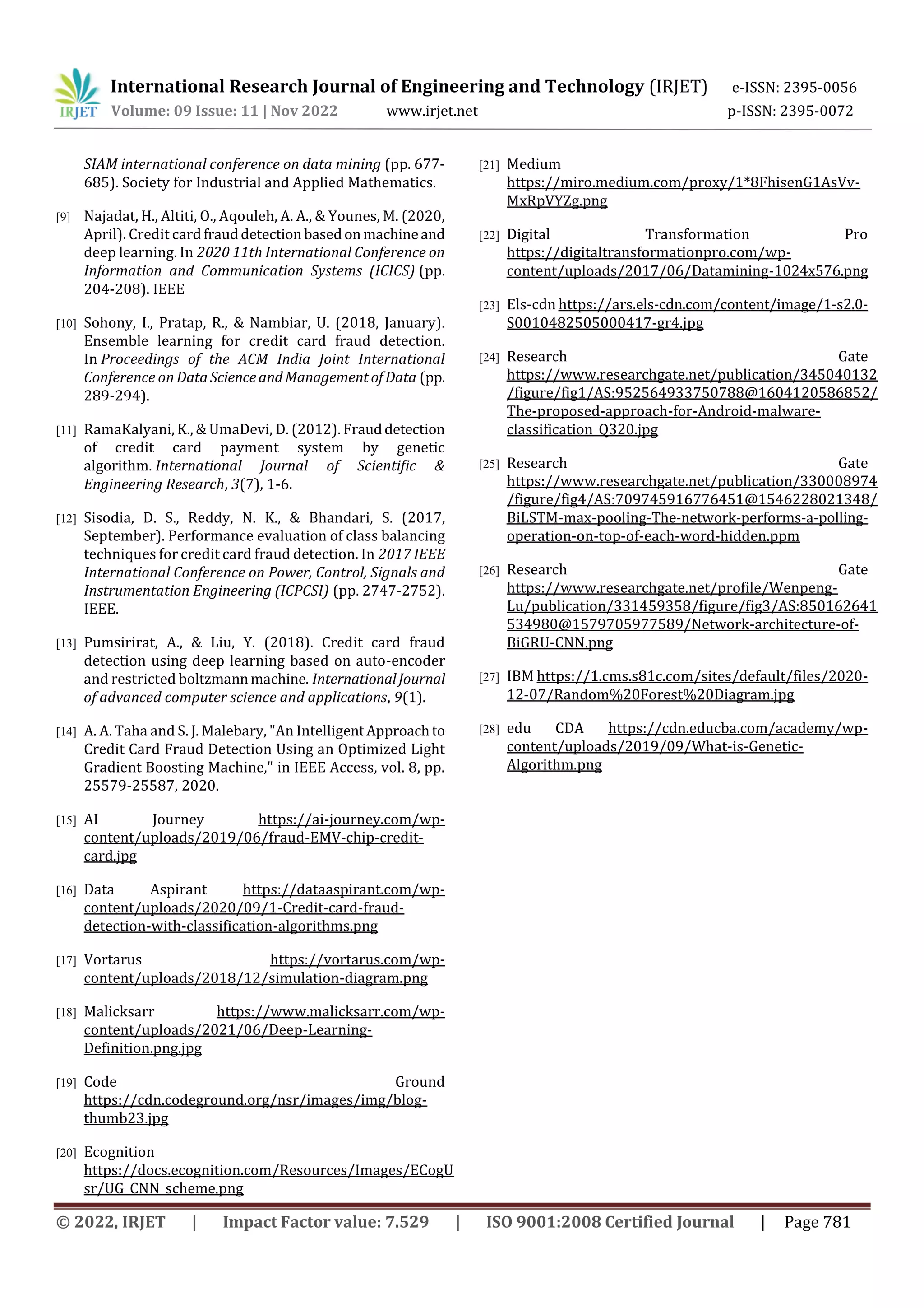 International Research Journal of Engineering and Technology (IRJET) e-ISSN: 2395-0056
Volume: 09 Issue: 11 | Nov 2022 www.irjet.net p-ISSN: 2395-0072
© 2022, IRJET | Impact Factor value: 7.529 | ISO 9001:2008 Certified Journal | Page 781
SIAM international conference on data mining (pp. 677-
685). Society for Industrial and Applied Mathematics.
[9] Najadat, H., Altiti, O., Aqouleh, A. A., & Younes, M. (2020,
April). Credit cardfrauddetectionbasedonmachineand
deep learning. In 2020 11th International Conference on
Information and Communication Systems (ICICS) (pp.
204-208). IEEE
[10] Sohony, I., Pratap, R., & Nambiar, U. (2018, January).
Ensemble learning for credit card fraud detection.
In Proceedings of the ACM India Joint International
Conference on DataScienceandManagementofData (pp.
289-294).
[11] RamaKalyani, K., & UmaDevi, D. (2012). Frauddetection
of credit card payment system by genetic
algorithm. International Journal of Scientific &
Engineering Research, 3(7), 1-6.
[12] Sisodia, D. S., Reddy, N. K., & Bhandari, S. (2017,
September). Performance evaluation of class balancing
techniques for credit card fraud detection. In 2017 IEEE
International Conference on Power, Control, Signals and
Instrumentation Engineering (ICPCSI) (pp. 2747-2752).
IEEE.
[13] Pumsirirat, A., & Liu, Y. (2018). Credit card fraud
detection using deep learning based on auto-encoder
and restricted boltzmannmachine. InternationalJournal
of advanced computer science and applications, 9(1).
[14] A. A. Taha and S. J. Malebary, "An IntelligentApproachto
Credit Card Fraud Detection Using an Optimized Light
Gradient Boosting Machine," in IEEE Access, vol. 8, pp.
25579-25587, 2020.
[15] AI Journey https://ai-journey.com/wp-
content/uploads/2019/06/fraud-EMV-chip-credit-
card.jpg
[16] Data Aspirant https://dataaspirant.com/wp-
content/uploads/2020/09/1-Credit-card-fraud-
detection-with-classification-algorithms.png
[17] Vortarus https://vortarus.com/wp-
content/uploads/2018/12/simulation-diagram.png
[18] Malicksarr https://www.malicksarr.com/wp-
content/uploads/2021/06/Deep-Learning-
Definition.png.jpg
[19] Code Ground
https://cdn.codeground.org/nsr/images/img/blog-
thumb23.jpg
[20] Ecognition
https://docs.ecognition.com/Resources/Images/ECogU
sr/UG_CNN_scheme.png
[21] Medium
https://miro.medium.com/proxy/1*8FhisenG1AsVv-
MxRpVYZg.png
[22] Digital Transformation Pro
https://digitaltransformationpro.com/wp-
content/uploads/2017/06/Datamining-1024x576.png
[23] Els-cdn https://ars.els-cdn.com/content/image/1-s2.0-
S0010482505000417-gr4.jpg
[24] Research Gate
https://www.researchgate.net/publication/345040132
/figure/fig1/AS:952564933750788@1604120586852/
The-proposed-approach-for-Android-malware-
classification_Q320.jpg
[25] Research Gate
https://www.researchgate.net/publication/330008974
/figure/fig4/AS:709745916776451@1546228021348/
BiLSTM-max-pooling-The-network-performs-a-polling-
operation-on-top-of-each-word-hidden.ppm
[26] Research Gate
https://www.researchgate.net/profile/Wenpeng-
Lu/publication/331459358/figure/fig3/AS:850162641
534980@1579705977589/Network-architecture-of-
BiGRU-CNN.png
[27] IBM https://1.cms.s81c.com/sites/default/files/2020-
12-07/Random%20Forest%20Diagram.jpg
[28] edu CDA https://cdn.educba.com/academy/wp-
content/uploads/2019/09/What-is-Genetic-
Algorithm.png
 