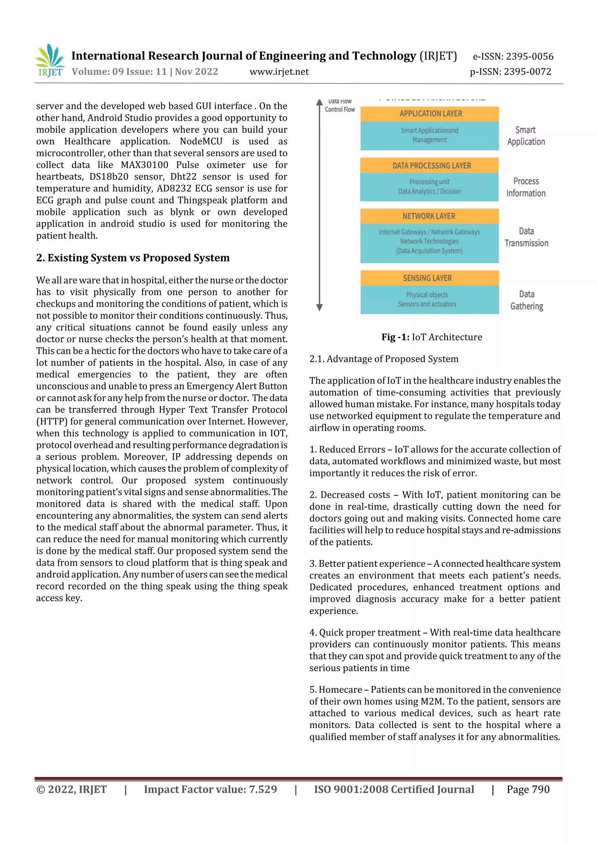 International Research Journal of Engineering and Technology (IRJET) e-ISSN: 2395-0056
Volume: 09 Issue: 11 | Nov 2022 www.irjet.net p-ISSN: 2395-0072
© 2022, IRJET | Impact Factor value: 7.529 | ISO 9001:2008 Certified Journal | Page 790
server and the developed web based GUI interface . On the
other hand, Android Studio provides a good opportunity to
mobile application developers where you can build your
own Healthcare application. NodeMCU is used as
microcontroller, other than that several sensors are used to
collect data like MAX30100 Pulse oximeter use for
heartbeats, DS18b20 sensor, Dht22 sensor is used for
temperature and humidity, AD8232 ECG sensor is use for
ECG graph and pulse count and Thingspeak platform and
mobile application such as blynk or own developed
application in android studio is used for monitoring the
patient health.
2. Existing System vs Proposed System
We allare ware that in hospital, eitherthenurseorthedoctor
has to visit physically from one person to another for
checkups and monitoring the conditions of patient, which is
not possible to monitor their conditions continuously. Thus,
any critical situations cannot be found easily unless any
doctor or nurse checks the person’s health at that moment.
This can be a hectic for the doctors who have to take care of a
lot number of patients in the hospital. Also, in case of any
medical emergencies to the patient, they are often
unconscious and unable to press an Emergency Alert Button
or cannotask forany help from the nurse or doctor. Thedata
can be transferred through Hyper Text Transfer Protocol
(HTTP) for general communication over Internet. However,
when this technology is applied to communication in IOT,
protocol overhead and resulting performance degradationis
a serious problem. Moreover, IP addressing depends on
physical location, which causes the problem of complexity of
network control. Our proposed system continuously
monitoring patient’s vitalsigns and sense abnormalities.The
monitored data is shared with the medical staff. Upon
encountering any abnormalities, the system can send alerts
to the medical staff about the abnormal parameter. Thus, it
can reduce the need for manual monitoring which currently
is done by the medical staff. Our proposed system send the
data from sensors to cloud platform that is thing speak and
androidapplication. Any numberofuserscanseethemedical
record recorded on the thing speak using the thing speak
access key.
Fig -1: IoT Architecture
2.1. Advantage of Proposed System
The application of IoT in the healthcare industry enablesthe
automation of time-consuming activities that previously
allowed human mistake. For instance, many hospitals today
use networked equipment to regulate the temperature and
airflow in operating rooms.
1. Reduced Errors – IoT allows for the accurate collection of
data, automated workflows and minimized waste, but most
importantly it reduces the risk of error.
2. Decreased costs – With IoT, patient monitoring can be
done in real-time, drastically cutting down the need for
doctors going out and making visits. Connected home care
facilities will help to reduce hospital staysandre-admissions
of the patients.
3. Better patient experience– Aconnectedhealthcaresystem
creates an environment that meets each patient’s needs.
Dedicated procedures, enhanced treatment options and
improved diagnosis accuracy make for a better patient
experience.
4. Quick proper treatment – With real-time data healthcare
providers can continuously monitor patients. This means
that they can spot and provide quick treatment to any of the
serious patients in time
5. Homecare – Patients can be monitored in the convenience
of their own homes using M2M. To the patient, sensors are
attached to various medical devices, such as heart rate
monitors. Data collected is sent to the hospital where a
qualified member of staff analyses it for any abnormalities.
 