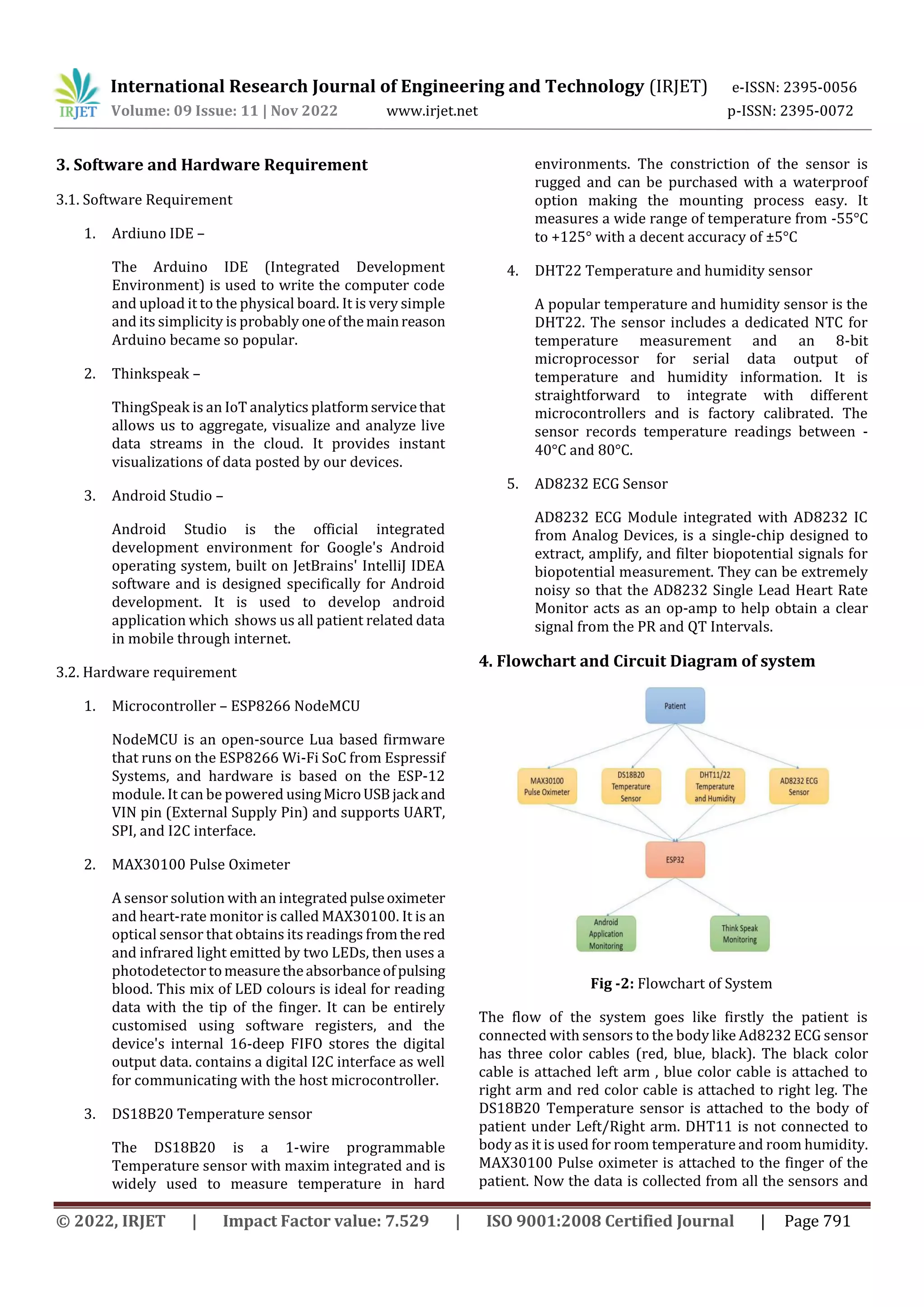 International Research Journal of Engineering and Technology (IRJET) e-ISSN: 2395-0056
Volume: 09 Issue: 11 | Nov 2022 www.irjet.net p-ISSN: 2395-0072
© 2022, IRJET | Impact Factor value: 7.529 | ISO 9001:2008 Certified Journal | Page 791
3. Software and Hardware Requirement
3.1. Software Requirement
1. Ardiuno IDE –
The Arduino IDE (Integrated Development
Environment) is used to write the computer code
and upload it to the physical board. It is very simple
and its simplicity is probably oneofthemainreason
Arduino became so popular.
2. Thinkspeak –
ThingSpeak is an IoT analytics platformservicethat
allows us to aggregate, visualize and analyze live
data streams in the cloud. It provides instant
visualizations of data posted by our devices.
3. Android Studio –
Android Studio is the official integrated
development environment for Google's Android
operating system, built on JetBrains' IntelliJ IDEA
software and is designed specifically for Android
development. It is used to develop android
application which shows us all patient related data
in mobile through internet.
3.2. Hardware requirement
1. Microcontroller – ESP8266 NodeMCU
NodeMCU is an open-source Lua based firmware
that runs on the ESP8266 Wi-Fi SoC from Espressif
Systems, and hardware is based on the ESP-12
module. It can be powered usingMicroUSBjack and
VIN pin (External Supply Pin) and supports UART,
SPI, and I2C interface.
2. MAX30100 Pulse Oximeter
A sensor solution with an integratedpulseoximeter
and heart-rate monitor is called MAX30100. It is an
optical sensor that obtains its readings fromthered
and infrared light emitted by two LEDs, then uses a
photodetector tomeasuretheabsorbanceofpulsing
blood. This mix of LED colours is ideal for reading
data with the tip of the finger. It can be entirely
customised using software registers, and the
device's internal 16-deep FIFO stores the digital
output data. contains a digital I2C interface as well
for communicating with the host microcontroller.
3. DS18B20 Temperature sensor
The DS18B20 is a 1-wire programmable
Temperature sensor with maxim integrated and is
widely used to measure temperature in hard
environments. The constriction of the sensor is
rugged and can be purchased with a waterproof
option making the mounting process easy. It
measures a wide range of temperature from -55°C
to +125° with a decent accuracy of ±5°C
4. DHT22 Temperature and humidity sensor
A popular temperature and humidity sensor is the
DHT22. The sensor includes a dedicated NTC for
temperature measurement and an 8-bit
microprocessor for serial data output of
temperature and humidity information. It is
straightforward to integrate with different
microcontrollers and is factory calibrated. The
sensor records temperature readings between -
40°C and 80°C.
5. AD8232 ECG Sensor
AD8232 ECG Module integrated with AD8232 IC
from Analog Devices, is a single-chip designed to
extract, amplify, and filter biopotential signals for
biopotential measurement. They can be extremely
noisy so that the AD8232 Single Lead Heart Rate
Monitor acts as an op-amp to help obtain a clear
signal from the PR and QT Intervals.
4. Flowchart and Circuit Diagram of system
Fig -2: Flowchart of System
The flow of the system goes like firstly the patient is
connected with sensors to the body like Ad8232 ECG sensor
has three color cables (red, blue, black). The black color
cable is attached left arm , blue color cable is attached to
right arm and red color cable is attached to right leg. The
DS18B20 Temperature sensor is attached to the body of
patient under Left/Right arm. DHT11 is not connected to
body as it is used for room temperature and room humidity.
MAX30100 Pulse oximeter is attached to the finger of the
patient. Now the data is collected from all the sensors and
 