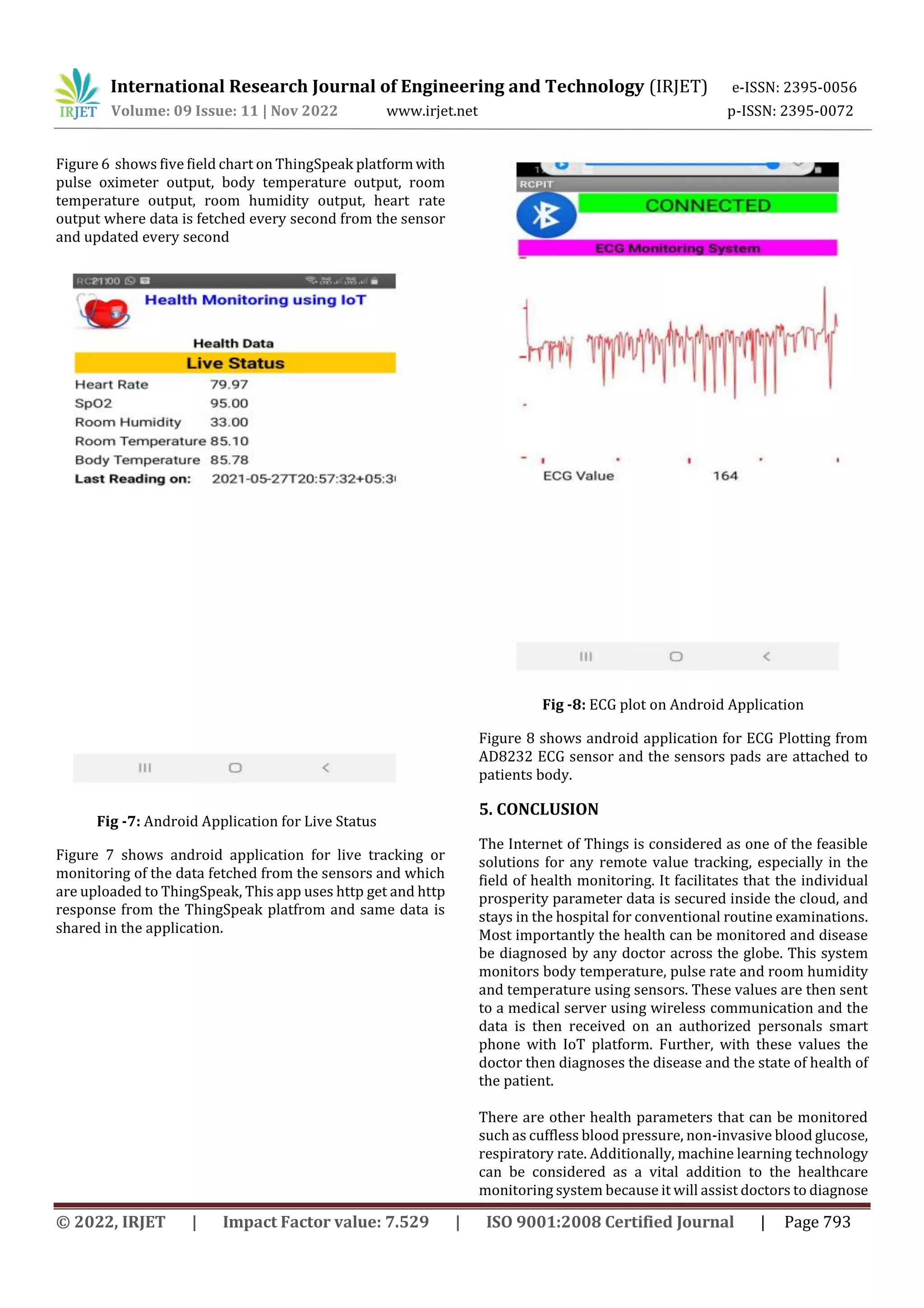 International Research Journal of Engineering and Technology (IRJET) e-ISSN: 2395-0056
Volume: 09 Issue: 11 | Nov 2022 www.irjet.net p-ISSN: 2395-0072
© 2022, IRJET | Impact Factor value: 7.529 | ISO 9001:2008 Certified Journal | Page 793
Figure 6 shows five field chart on ThingSpeak platformwith
pulse oximeter output, body temperature output, room
temperature output, room humidity output, heart rate
output where data is fetched every second from the sensor
and updated every second
Fig -7: Android Application for Live Status
Figure 7 shows android application for live tracking or
monitoring of the data fetched from the sensors and which
are uploaded to ThingSpeak, This app uses http get and http
response from the ThingSpeak platfrom and same data is
shared in the application.
Fig -8: ECG plot on Android Application
Figure 8 shows android application for ECG Plotting from
AD8232 ECG sensor and the sensors pads are attached to
patients body.
5. CONCLUSION
The Internet of Things is considered as one of the feasible
solutions for any remote value tracking, especially in the
field of health monitoring. It facilitates that the individual
prosperity parameter data is secured inside the cloud, and
stays in the hospital for conventional routine examinations.
Most importantly the health can be monitored and disease
be diagnosed by any doctor across the globe. This system
monitors body temperature, pulse rate and room humidity
and temperature using sensors. These values are then sent
to a medical server using wireless communication and the
data is then received on an authorized personals smart
phone with IoT platform. Further, with these values the
doctor then diagnoses the disease and the state of health of
the patient.
There are other health parameters that can be monitored
such as cuffless blood pressure, non-invasive blood glucose,
respiratory rate. Additionally, machine learning technology
can be considered as a vital addition to the healthcare
monitoring system because it will assist doctors to diagnose
 