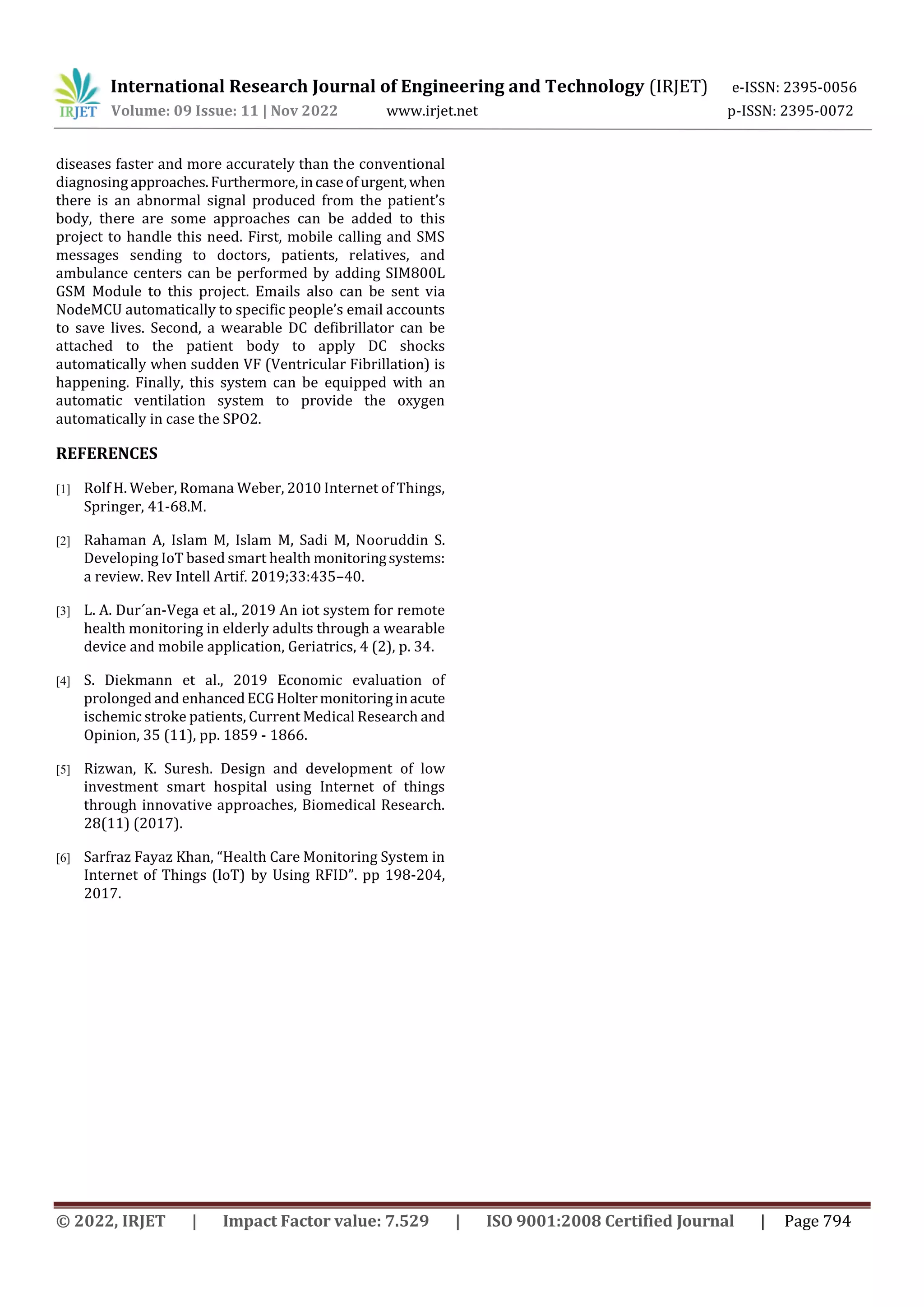 International Research Journal of Engineering and Technology (IRJET) e-ISSN: 2395-0056
Volume: 09 Issue: 11 | Nov 2022 www.irjet.net p-ISSN: 2395-0072
© 2022, IRJET | Impact Factor value: 7.529 | ISO 9001:2008 Certified Journal | Page 794
diseases faster and more accurately than the conventional
diagnosing approaches.Furthermore,incaseofurgent,when
there is an abnormal signal produced from the patient’s
body, there are some approaches can be added to this
project to handle this need. First, mobile calling and SMS
messages sending to doctors, patients, relatives, and
ambulance centers can be performed by adding SIM800L
GSM Module to this project. Emails also can be sent via
NodeMCU automatically to specific people’s email accounts
to save lives. Second, a wearable DC defibrillator can be
attached to the patient body to apply DC shocks
automatically when sudden VF (Ventricular Fibrillation) is
happening. Finally, this system can be equipped with an
automatic ventilation system to provide the oxygen
automatically in case the SPO2.
REFERENCES
[1] Rolf H. Weber, Romana Weber, 2010 Internet of Things,
Springer, 41-68.M.
[2] Rahaman A, Islam M, Islam M, Sadi M, Nooruddin S.
Developing IoT based smart health monitoringsystems:
a review. Rev Intell Artif. 2019;33:435–40.
[3] L. A. Dur´an-Vega et al., 2019 An iot system for remote
health monitoring in elderly adults through a wearable
device and mobile application, Geriatrics, 4 (2), p. 34.
[4] S. Diekmann et al., 2019 Economic evaluation of
prolonged and enhancedECGHoltermonitoringinacute
ischemic stroke patients, Current Medical Research and
Opinion, 35 (11), pp. 1859 - 1866.
[5] Rizwan, K. Suresh. Design and development of low
investment smart hospital using Internet of things
through innovative approaches, Biomedical Research.
28(11) (2017).
[6] Sarfraz Fayaz Khan, “Health Care Monitoring System in
Internet of Things (loT) by Using RFID”. pp 198-204,
2017.
 