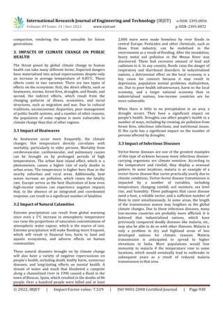 International Research Journal of Engineering and Technology (IRJET) e-ISSN: 2395-0056
Volume: 09 Issue: 11 | Nov 2022 www.irjet.net p-ISSN: 2395-0072
© 2022, IRJET | Impact Factor value: 7.529 | ISO 9001:2008 Certified Journal | Page 930
compaction, rendering the soils unusable for future
generations.
3. IMPACTS OF CLIMATE CHANGE ON PUBLIC
HEALTH
The threat posed by global climate change to human
health can take many different forms. Expected dangers
have materialised into actual repercussions despite only
an increase in average temperature of 0.85°C. These
effects come in two varieties: There are two types of
effects on the ecosystem: first, the direct effects, such as
heatwaves, storms, forest fires, droughts, and floods; and
second, the indirect effects, which result from the
changing patterns of illness, economics, and social
structures, such as migration and war. Due to cultural
traditions, socioeconomic disparities, poor management
of public health systems, and a number of other reasons,
the population of some regions is more vulnerable to
climate change than that of other regions.
3.1 Impact of Heatwaves
As heatwaves occur more frequently, the climate
changes. Hot temperature directly correlates with
mortality, particularly in older persons. Mortality from
cerebrovascular, cardiovascular, and pulmonary causes
can be brought on by prolonged periods of high
temperatures. The urban heat island effect, which is a
phenomenon, causes a higher rate of early deaths in
urban areas. The temperature is higher here than in the
nearby suburban and rural areas. Additionally, heat
waves increase air pollution, which raises the fatality
rate. Europe serves as the best illustration of how even
high-income nations can experience negative impacts
that, in the absence of an integrated and coordinated
response, can result in a significant number of fatalities.
3.2 Impact of Natural Calamities
Extreme precipitation can result from global warming
since even a 1°C increase in atmospheric temperature
can raise the proportions of saturation concentrations of
atmospheric water vapour, which is the source of rain.
Extreme precipitation will make flooding more frequent,
which will result in financial loss, harm to land and
aquatic ecosystems, and adverse effects on human
communities.
These natural disasters brought on by climate change
will also have a variety of negative repercussions on
people's health, including death, bodily harm, numerous
diseases, and long-lasting effects on mental health. A
stream of water and muck that blanketed a campsite
along a channelized river in 1996 caused a flood in the
town of Biescas, Spain, which resulted in the deaths of 86
people. Over a hundred people were killed and at least
2,000 more were made homeless by river floods in
central Europe. Pesticides and other chemicals, such as
those from industry, can be mobilised in the
environment as a result of flooding. After the inundation,
heavy metal soil pollution in the Meuse River was
discovered. These had excessive amount of lead and
cadmium in it. In any country, floods raise the danger of
respiratory and diarrhoeal disorders. In industrialised
nations, a detrimental effect on the local economy is a
key cause for concern because it may result in
depression, population mental problems, malnutrition,
etc. Due to poor health infrastructure, harm to the local
economy, and a larger national economy than in
industrialised nations, low-income countries are far
more vulnerable.
When there is little to no precipitation in an area, a
drought occurs. They have a significant impact on
people's health. Droughts can affect people's health in a
number of ways, including by creating air pollution from
forest fires, infectious infections, and nutritional issues.
El Nio cycle has a significant impact on the number of
persons affected by droughts.
3.3 Impact of Infectious Diseases
Vector-borne diseases are one of the greatest examples
of this type of sickness because many infectious disease-
carrying organisms are climate sensitive. According to
the temperature and rainfall, they display a seasonal
pattern. In some locations, malaria is an example of a
vector-borne disease that varies practically yearly due to
climate conditions. Vector-borne disease transmission is
impacted by a number of variables, including
temperature, changing rainfall, soil moisture, sea level
rise, and humidity. These pathogens that cause disease
need a host, a reliable vector, and a sufficient number of
them to exist simultaneously. In some areas, the length
of the transmission season may lengthen as the global
climate changes. Due to these infectious diseases, many
low-income countries are probably more afflicted. It is
believed that industrialised nations, which have
previously conquered deadly diseases like malaria, etc.,
may also be able to do so with other illnesses. Malaria is
only a problem in dry and highland areas of less
developed nations for climatic reasons. Malaria
transmission is anticipated to spread to higher
elevations in India. More populations would lose
immunity to malaria if the temperature rose in some
locations, which would eventually lead to outbreaks in
subsequent years as a result of reduced malaria
transmission in that area.
 