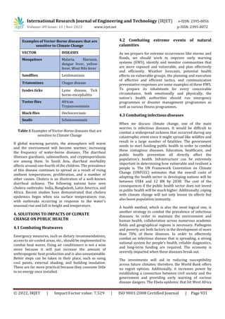 International Research Journal of Engineering and Technology (IRJET) e-ISSN: 2395-0056
Volume: 09 Issue: 11 | Nov 2022 www.irjet.net p-ISSN: 2395-0072
© 2022, IRJET | Impact Factor value: 7.529 | ISO 9001:2008 Certified Journal | Page 931
Examples of Vector-Borne diseases that are
sensitive to Climate Change
VECTOR DISEASES
Mosquitoes Malaria, filariasis,
dengue fever, yellow
fever, West Nile fever
Sandflies Leishmaniasis
Triatomines Chagas disease
Ixodes ticks Lyme disease, Tick
borne-encephalitis
Tsetse flies African
Trypanosomiasis
Black flies Onchocerciasis
Snails Schistosomiasis
Table:1 Examples of Vector-Borne diseases that are
sensitive to Climate Change
If global warming persists, the atmosphere will warm
and the environment will become warmer, increasing
the frequency of water-borne diseases. The diarrheal
illnesses giardiasis, salmonellosis, and cryptosporidiosis
are among them. In South Asia, diarrheal morbidity
affects around one-fourth of the children. The prevalence
of this disease continues to spread as a result of rising
ambient temperatures, proliferation, and a number of
other causes. Cholera is an illustration of a well-known
diarrheal sickness. The following nations have seen
cholera outbreaks: India, Bangladesh, Latin America, and
Africa. Recent studies have demonstrated that cholera
epidemics begin when sea surface temperatures rise,
with outbreaks occurring in response to the water's
seasonal rise and fall in height and temperature.
4. SOLUTIONS TO IMPACTS OF CLIMATE
CHANGE ON PUBLIC HEALTH
4.1 Combating Heatwaves
Emergency measures, such as dietary recommendations,
access to air-cooled areas, etc., should be implemented to
combat heat waves. Using air conditioners is not a wise
move because it will just increase the amount of
anthropogenic heat production and is also unsustainable.
Better steps can be taken in their place, such as using
cool paints, external shading, and building insulation.
These are far more practical because they consume little
to no energy once installed.
4.2 Combating extreme events of natural
calamities
As we prepare for extreme occurrences like storms and
floods, we should work to improve early warning
systems (EWS), identify and monitor communities that
are more exposed and vulnerable, and plan effectively
and efficiently. Weather forecasts, potential health
effects on vulnerable groups, the planning and execution
of effective and efficient tactics, and communication
preventative responses are some examples of these EWS.
To prepare its inhabitants for every conceivable
circumstance, both emotionally and physically, the
nation's health authorities should run emergency
programmes or disaster management programmes as
well as various fitness programmes.
4.3 Combating infectious diseases
When we discuss climate change, one of the main
worries is infectious diseases. It would be difficult to
combat a widespread sickness that occurred during any
catastrophic event since it might spread like wildfire and
result in a large number of fatalities. The government
needs to start funding public health in order to combat
these contagious diseases. Education, healthcare, and
public health prevention all directly affect the
population's health. Infrastructure can be extremely
important in determining how vulnerable and resilient a
people is. The UN Framework Convention on Climate
Change (UNFCCC) estimates that the overall costs of
adapting the health sector in developing nations will be
between US$4 and 12 BN by 2030. The cost of the
consequences if the public health sector does not invest
in public health will be much higher. Additionally, coping
with climate change will not only lessen its effects but
also boost population immunity.
A health method, which is also the most logical one, is
another strategy to combat the prevalence of infectious
diseases. In order to maintain the environment and
human health, collaboration across numerous academic
fields and geographical regions is necessary. Pathogens
and poverty are both factors in the development of more
than 70% of these illnesses. In order to effectively
combat an infectious disease that is spreading, a strong
national system for people's health, reliable diagnostics,
and long-term funding are required. The economy is
severely impacted when these diseases break out.
The investments will aid in reducing susceptibility
across future climates; therefore, the World Bank offers
no regret options. Additionally, it increases power by
establishing a connection between civil society and the
government and providing early warning of various
disease dangers. The Ebola epidemic that hit West Africa
 