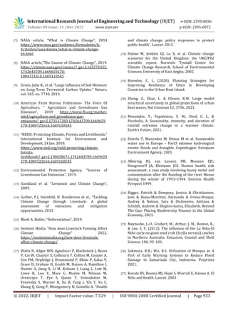 International Research Journal of Engineering and Technology (IRJET) e-ISSN: 2395-0056
Volume: 09 Issue: 11 | Nov 2022 www.irjet.net p-ISSN: 2395-0072
© 2022, IRJET | Impact Factor value: 7.529 | ISO 9001:2008 Certified Journal | Page 933
[7] NASA article, “What is Climate Change”, 2014
https://www.nasa.gov/audience/forstudents/k-
4/stories/nasa-knows/what-is-climate-change-
k4.html
[8] NASA article,“The Causes of Climate Change”, 2019.
https://climate.nasa.gov/causes/?_ga=2.165571455.
1742643709.1669659170-
1004721616.1669110545
[9] Green, Julia K., et al. “Large Influence of Soil Moisture
on Long-Term Terrestrial Carbon Uptake.” Nature,
vol. 565, no. 7740, 2019.
[10] American Farm Bureau Federation- The Voice Of
Agriculture, “ Agriculture and Greenhouse Gas
Emission”, 2019 https://www.fb.org/market-
intel/agriculture-and-greenhouse-gas-
emissions?_ga=2.173517283.1742643709.1669659
170-1004721616.1669110545
[11] “REDD: Protecting Climate, Forests and Livelihoods.”
International Institute for Environment and
Development, 24 Jan. 2018.
https://www.iied.org/redd-protecting-climate-
forests-
livelihoods?_ga=2.198658671.1742643709.1669659
170-1004721616.1669110545
[12] Environmental Protection Agency, “Sources of
Greenhouse Gas Emissions”, 2019.
[13] Goodland et al. “Livestock and Climate Change”,
2009.
[14] Gerber, P.J. Steinfeld, H. Henderson et al., “Tackling
Climate Change through Livestock- A global
assessment of emissions and mitigation
opportunities, 2013
[15] Rhett A. Butler, “Deforestation”, 2019.
[16] Sentient Media, “How does Livestock Farming Affect
Climate Change” 2022.
https://sentientmedia.org/how-does-livestock-
affect-climate-change/
[17] Watts N, Adger WN, Agnolucci P, Blackstock J, Byass
P, Cai W, Chaytor S, Colbourn T, Collins M, Cooper A,
Cox PM, Depledge J, Drummond P, Ekins P, Galaz V,
Grace D, Graham H, Grubb M, Haines A, Hamilton I,
Hunter A, Jiang X, Li M, Kelman I, Liang L, Lott M,
Lowe R, Luo Y, Mace G, Maslin M, Nilsson M,
Oreszczyn T, Pye S, Quinn T, Svensdotter M,
Venevsky S, Warner K, Xu B, Yang J, Yin Y, Yu C,
Zhang Q, Gong P, Montgomery H, Costello A. “Health
and climate change: policy responses to protect
public health”. Lancet. 2015.
[18] Hulme M, Jenkins GJ, Lu X, et al. Climate change
scenarios for the United Kingdom: the UKCIP02
scientific report. Norwich: Tyndall Centre for
Climate Change Research, School of Environmental
Sciences, University of East Anglia; 2002.
[19] Knowles, C. L. (2020). Planning Strategies for
Improving Resilience of Cities in Developing
Countries to the Urban Heat Island.
[20] Zheng, Z., Zhao, L. & Oleson, K.W. Large model
structural uncertainty in global projections of urban
heat waves. Nat Commun 12, 3736, 2021.
[21] Moustakis, Y., Papalexiou, S. M., Onof, C. J., &
Paschalis, A. Seasonality, intensity, and duration of
rainfall extremes change in a warmer climate.
Earth's Future, 2021.
[22] Estrela T, Menendez M, Dimas M et al. Sustainable
water use in Europe – Part3 extreme hydrological
events: floods and draughts. Copenhagen: European
Environment Agency, 2001
[23] Albering HJ, van Leusen SM, Moonen EJC,
Hoogewerff JA, Kleinjans JCS. Human health risk
assessment: a case study involving heavy metal soil
contamination after the flooding of the river Meuse
during the winter of 1993–1994. Environ Health
Perspect 1999.
[24] Bigger, Patrick & Dempsey, Jessica & Christiansen,
Jens & Rojas-Marchini, Fernanda & Irvine-Broque,
Audrey & Nelson, Sara & Disilvestro, Adriana &
Schuldt, Andrew & Shapiro-Garza, Elizabeth, Beyond
The Gap: Placing Biodiversity Finance in the Global
Economy, 2021.
[25] Meynecke, J.-O., Grubert, M., Arthur, J. M., Boston, R.,
& Lee, S. Y. (2012). The influence of the La Niña-El
Niño cycle on giant mud crab (Scylla serrata) catches
in Northern Australia. Estuarine, Coastal and Shelf
Science, 100, 93–101.
[26] Sukmara, R.B.; Wu, R.S. Utilization of Mosque as A
Part of Early Warning Systems to Reduce Flood
Damage in Samarinda City, Indonesia. Preprints
2021.
[27] Kovats RS, Bouma MJ, Hajat S, Worrall E, Haines A. El
Niño and health. Lancet. 2003
 