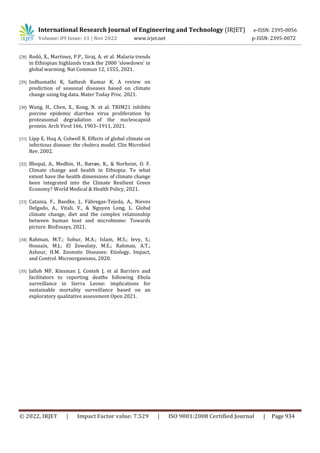 International Research Journal of Engineering and Technology (IRJET) e-ISSN: 2395-0056
Volume: 09 Issue: 11 | Nov 2022 www.irjet.net p-ISSN: 2395-0072
© 2022, IRJET | Impact Factor value: 7.529 | ISO 9001:2008 Certified Journal | Page 934
[28] Rodó, X., Martinez, P.P., Siraj, A. et al. Malaria trends
in Ethiopian highlands track the 2000 ‘slowdown’ in
global warming. Nat Commun 12, 1555, 2021.
[29] Indhumathi K, Sathesh Kumar K. A review on
prediction of seasonal diseases based on climate
change using big data. Mater Today Proc. 2021.
[30] Wang, H., Chen, X., Kong, N. et al. TRIM21 inhibits
porcine epidemic diarrhea virus proliferation by
proteasomal degradation of the nucleocapsid
protein. Arch Virol 166, 1903–1911, 2021.
[31] Lipp E, Huq A, Colwell R. Effects of global climate on
infectious disease: the cholera model. Clin Microbiol
Rev. 2002.
[32] Bhopal, A., Medhin, H., Bærøe, K., & Norheim, O. F.
Climate change and health in Ethiopia: To what
extent have the health dimensions of climate change
been integrated into the Climate Resilient Green
Economy? World Medical & Health Policy, 2021.
[33] Catania, F., Baedke, J., Fábregas-Tejeda, A., Nieves
Delgado, A., Vitali, V., & Nguyen Long, L. Global
climate change, diet and the complex relationship
between human host and microbiome: Towards
picture. BioEssays, 2021.
[34] Rahman, M.T.; Sobur, M.A.; Islam, M.S.; Ievy, S.;
Hossain, M.J.; El Zowalaty, M.E.; Rahman, A.T.;
Ashour, H.M. Zoonotic Diseases: Etiology, Impact,
and Control. Microorganisms, 2020.
[35] Jalloh MF, Kinsman J, Conteh J, et al Barriers and
facilitators to reporting deaths following Ebola
surveillance in Sierra Leone: implications for
sustainable mortality surveillance based on an
exploratory qualitative assessment Open 2021.
 