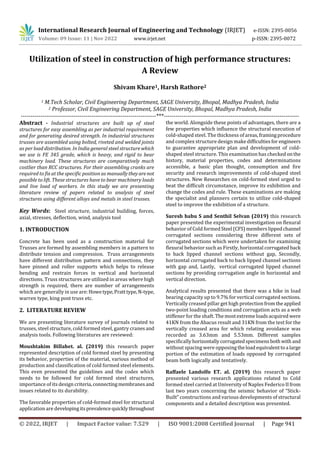 International Research Journal of Engineering and Technology (IRJET) e-ISSN: 2395-0056
Volume: 09 Issue: 11 | Nov 2022 www.irjet.net p-ISSN: 2395-0072
© 2022, IRJET | Impact Factor value: 7.529 | ISO 9001:2008 Certified Journal | Page 941
Utilization of steel in construction of high performance structures:
A Review
Shivam Khare1, Harsh Rathore2
1 M.Tech Scholar, Civil Engineering Department, SAGE University, Bhopal, Madhya Pradesh, India
2 Professor, Civil Engineering Department, SAGE University, Bhopal, Madhya Pradesh, India
---------------------------------------------------------------------***---------------------------------------------------------------------
Abstract - Industrial structures are built up of steel
structures for easy assembling as per industrial requirement
and for generating desired strength. In industrial structures
trusses are assembled using bolted, riveted and welded joints
as per load distribution. In India general steel structure which
we use is FE 345 grade, which is heavy, and rigid to bear
machinery load. These structures are comparatively much
costlier than RCC structures. For their assembling cranks are
required to fix at the specific position as manuallytheyarenot
possible to lift. These structures have to bear machinery loads
and live load of workers. In this study we are presenting
literature review of papers related to analysis of steel
structures using different alloys and metals in steel trusses.
Key Words: Steel structure, industrial building, forces,
axial, stresses, deflection, wind, analysis tool
1. INTRODUCTION
Concrete has been used as a construction material for
Trusses are formed by assembling members in a pattern to
distribute tension and compression. Truss arrangements
have different distribution pattern and connections, they
have pinned and roller supports which helps to release
bending and restrain forces in vertical and horizontal
directions. Truss structures are utilized in areas where high
strength is required, there are number of arrangements
which are generally in use are: Howetype,Pratttype,N-type,
warren type, king post truss etc.
2. LITERATURE REVIEW
We are presenting literature survey of journals related to
trusses, steel structure, cold formed steel, gantry cranesand
analysis tools. Following literatures are reviewed:
Moushtakim Billahet. al. (2019) this research paper
represented description of cold formed steel by presenting
its behavior, properties of the material, various method of
production and classification of cold formed steel elements.
This even presented the guidelines and the codes which
needs to be followed for cold formed steel structures,
importance of its design criteria,connectingmembranesand
issues related to its durability.
The favorable properties of cold-formed steel for structural
application are developingitsprevalencequicklythroughout
the world. Alongside these points of advantages, there are a
few properties which influence the structural execution of
cold-shaped steel. The thickness of areas,framingprocedure
and complex structure design makedifficultiesfor engineers
to guarantee appropriate plan and development of cold-
shaped steel structure. This examination has checked onthe
history, material properties, codes and determinations
accessible, a basic plan thought, consumption and fire
security and research improvements of cold-shaped steel
structures. New Researches on cold-formed steel urged to
beat the difficult circumstance, improve its exhibition and
change the codes and rule. These examinations are making
the specialist and planners certain to utilize cold-shaped
steel to improve the exhibition of a structure.
Suresh babu S and Senthil Selvan (2019) this research
paper presented the experimental investigation on flexural
behavior of Cold formedSteel (CFS)memberslippedchannel
corrugated sections considering three different sets of
corrugated sections which were undertaken for examining
flexural behavior such as Firstly, horizontal corrugated back
to back lipped channel sections without gap, Secondly,
horizontal corrugated back to back lipped channel sections
with gap and, Lastly, vertical corrugated lipped channel
sections by providing corrugation angle in horizontal and
vertical direction.
Analytical results presented that there was a hike in load
bearing capacity up to 9.7% for vertical corrugated sections.
Vertically creased pillar get high protectionfromtheapplied
two-point loading conditions and corrugation acts as a web
stiffener for the shaft. Themostextremeloadsacquired were
41KN from the Abacus result and 31KN from the test for the
vertically creased area for which relating avoidance was
recorded as 3.63mm and 5.53mm. Different samples
specifically horizontallycorrugatedspecimensbothwith and
without spacing were opposing theloadequivalenttoa large
portion of the estimation of loads opposed by corrugated
beam both logically and tentatively.
Raffaele Landolfo ET. al. (2019) this research paper
presented various research applications related to Cold
formed steel carried at University of Naples Federico IIfrom
last two years concerning the seismic behavior of “Stick-
Built” constructions and various developments of structural
components and a detailed description was presented.
 