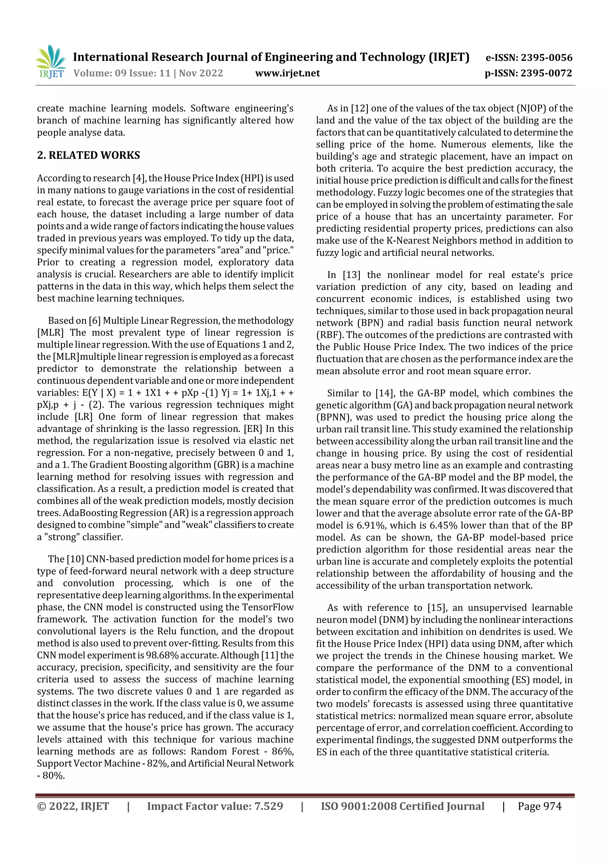 International Research Journal of Engineering and Technology (IRJET) e-ISSN: 2395-0056
Volume: 09 Issue: 11 | Nov 2022 www.irjet.net p-ISSN: 2395-0072
© 2022, IRJET | Impact Factor value: 7.529 | ISO 9001:2008 Certified Journal | Page 974
create machine learning models. Software engineering's
branch of machine learning has significantly altered how
people analyse data.
2. RELATED WORKS
According to research [4],theHousePriceIndex(HPI)isused
in many nations to gauge variations in the cost of residential
real estate, to forecast the average price per square foot of
each house, the dataset including a large number of data
pointsand a widerange of factorsindicatingthehousevalues
traded in previous years was employed. To tidy up the data,
specify minimal values for the parameters"area"and"price."
Prior to creating a regression model, exploratory data
analysis is crucial. Researchers are able to identify implicit
patterns in the data in this way, which helps them select the
best machine learning techniques.
Based on [6] Multiple Linear Regression, the methodology
[MLR] The most prevalent type of linear regression is
multiple linear regression. With the use of Equations 1and2,
the [MLR]multiple linearregressionisemployedasaforecast
predictor to demonstrate the relationship between a
continuous dependentvariableandoneormoreindependent
variables: E(Y | X) = 1 + 1X1 + + pXp -(1) Yj = 1+ 1Xj,1 + +
pXj,p + j - (2). The various regression techniques might
include [LR] One form of linear regression that makes
advantage of shrinking is the lasso regression. [ER] In this
method, the regularization issue is resolved via elastic net
regression. For a non-negative, precisely between 0 and 1,
and a 1. The Gradient Boosting algorithm (GBR) is a machine
learning method for resolving issues with regression and
classification. As a result, a prediction model is created that
combines all of the weak prediction models, mostly decision
trees. AdaBoosting Regression (AR) is a regressionapproach
designed to combine"simple"and"weak"classifierstocreate
a "strong" classifier.
The [10] CNN-based prediction model forhome prices is a
type of feed-forward neural network with a deep structure
and convolution processing, which is one of the
representative deep learning algorithms.Intheexperimental
phase, the CNN model is constructed using the TensorFlow
framework. The activation function for the model's two
convolutional layers is the Relu function, and the dropout
method is also used to prevent over-fitting. Results from this
CNN model experimentis98.68%accurate.Although[11]the
accuracy, precision, specificity, and sensitivity are the four
criteria used to assess the success of machine learning
systems. The two discrete values 0 and 1 are regarded as
distinct classes in the work. If the class value is 0, we assume
that the house's price has reduced, and if the class value is 1,
we assume that the house's price has grown. The accuracy
levels attained with this technique for various machine
learning methods are as follows: Random Forest - 86%,
Support Vector Machine -82%,andArtificialNeuralNetwork
- 80%.
As in [12] one of the values of the tax object (NJOP) of the
land and the value of the tax object of the building are the
factors that can be quantitativelycalculated to determinethe
selling price of the home. Numerous elements, like the
building's age and strategic placement, have an impact on
both criteria. To acquire the best prediction accuracy, the
initial house price predictionisdifficultandcallsforthefinest
methodology. Fuzzy logic becomes one of the strategies that
can be employed in solving theproblemofestimatingthesale
price of a house that has an uncertainty parameter. For
predicting residential property prices, predictions can also
make use of the K-Nearest Neighbors method in addition to
fuzzy logic and artificial neural networks.
In [13] the nonlinear model for real estate's price
variation prediction of any city, based on leading and
concurrent economic indices, is established using two
techniques, similar to those used in back propagationneural
network (BPN) and radial basis function neural network
(RBF). The outcomes of the predictions are contrasted with
the Public House Price Index. The two indices of the price
fluctuation that are chosen as the performance index arethe
mean absolute error and root mean square error.
Similar to [14], the GA-BP model, which combines the
genetic algorithm(GA)andback propagationneural network
(BPNN), was used to predict the housing price along the
urban rail transit line. This study examined the relationship
between accessibility alongtheurbanrail transitlineand the
change in housing price. By using the cost of residential
areas near a busy metro line as an example and contrasting
the performance of the GA-BP model and the BP model, the
model's dependability was confirmed.Itwasdiscoveredthat
the mean square error of the prediction outcomes is much
lower and that the average absolute error rate of the GA-BP
model is 6.91%, which is 6.45% lower than that of the BP
model. As can be shown, the GA-BP model-based price
prediction algorithm for those residential areas near the
urban line is accurate and completely exploits the potential
relationship between the affordability of housing and the
accessibility of the urban transportation network.
As with reference to [15], an unsupervised learnable
neuron model (DNM) byincludingthenonlinearinteractions
between excitation and inhibition on dendrites is used. We
fit the House Price Index (HPI) data using DNM, after which
we project the trends in the Chinese housing market. We
compare the performance of the DNM to a conventional
statistical model, the exponential smoothing (ES) model, in
order to confirm the efficacy of the DNM. The accuracyofthe
two models' forecasts is assessed using three quantitative
statistical metrics: normalized mean square error, absolute
percentage of error, and correlationcoefficient.According to
experimental findings, the suggested DNM outperforms the
ES in each of the three quantitative statistical criteria.
 