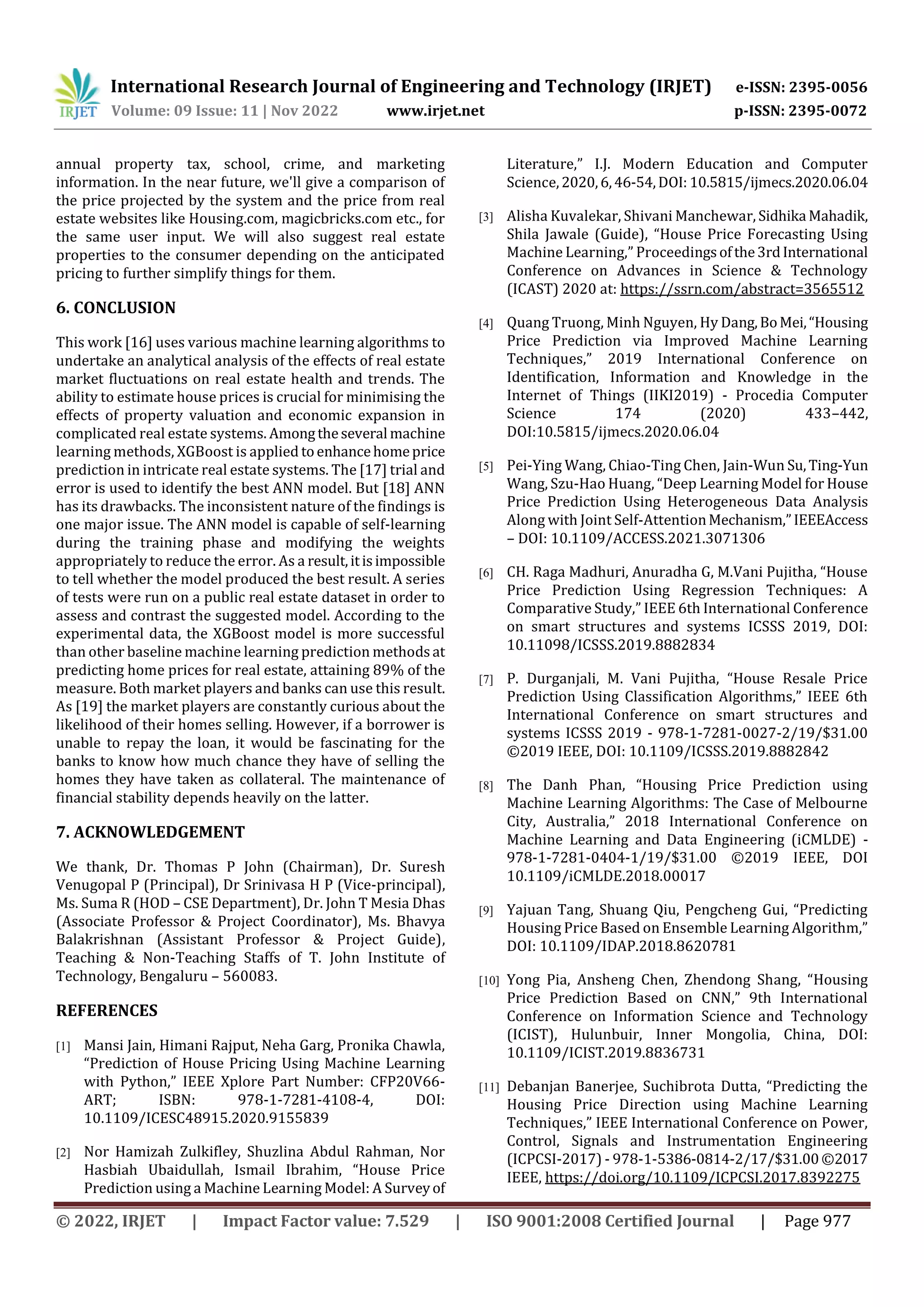 International Research Journal of Engineering and Technology (IRJET) e-ISSN: 2395-0056
Volume: 09 Issue: 11 | Nov 2022 www.irjet.net p-ISSN: 2395-0072
© 2022, IRJET | Impact Factor value: 7.529 | ISO 9001:2008 Certified Journal | Page 977
annual property tax, school, crime, and marketing
information. In the near future, we'll give a comparison of
the price projected by the system and the price from real
estate websites like Housing.com, magicbricks.com etc., for
the same user input. We will also suggest real estate
properties to the consumer depending on the anticipated
pricing to further simplify things for them.
6. CONCLUSION
This work [16] uses various machine learning algorithms to
undertake an analytical analysis of the effects of real estate
market fluctuations on real estate health and trends. The
ability to estimate house prices is crucial for minimising the
effects of property valuation and economic expansion in
complicated real estate systems. Amongtheseveral machine
learning methods, XGBoost is applied toenhancehomeprice
prediction in intricate real estate systems. The [17] trial and
error is used to identify the best ANN model. But [18] ANN
has its drawbacks. The inconsistent nature of the findings is
one major issue. The ANN model is capable of self-learning
during the training phase and modifying the weights
appropriately to reduce the error. As a result,itisimpossible
to tell whether the model produced the best result. A series
of tests were run on a public real estate dataset in order to
assess and contrast the suggested model. According to the
experimental data, the XGBoost model is more successful
than other baseline machine learning prediction methodsat
predicting home prices for real estate, attaining 89% of the
measure. Both market players and banks can use this result.
As [19] the market players are constantly curious about the
likelihood of their homes selling. However, if a borrower is
unable to repay the loan, it would be fascinating for the
banks to know how much chance they have of selling the
homes they have taken as collateral. The maintenance of
financial stability depends heavily on the latter.
7. ACKNOWLEDGEMENT
We thank, Dr. Thomas P John (Chairman), Dr. Suresh
Venugopal P (Principal), Dr Srinivasa H P (Vice-principal),
Ms. Suma R (HOD – CSE Department), Dr. John T Mesia Dhas
(Associate Professor & Project Coordinator), Ms. Bhavya
Balakrishnan (Assistant Professor & Project Guide),
Teaching & Non-Teaching Staffs of T. John Institute of
Technology, Bengaluru – 560083.
REFERENCES
[1] Mansi Jain, Himani Rajput, Neha Garg, Pronika Chawla,
“Prediction of House Pricing Using Machine Learning
with Python,” IEEE Xplore Part Number: CFP20V66-
ART; ISBN: 978-1-7281-4108-4, DOI:
10.1109/ICESC48915.2020.9155839
[2] Nor Hamizah Zulkifley, Shuzlina Abdul Rahman, Nor
Hasbiah Ubaidullah, Ismail Ibrahim, “House Price
Prediction using a Machine Learning Model: A Surveyof
Literature,” I.J. Modern Education and Computer
Science,2020,6,46-54,DOI: 10.5815/ijmecs.2020.06.04
[3] Alisha Kuvalekar, Shivani Manchewar, Sidhika Mahadik,
Shila Jawale (Guide), “House Price Forecasting Using
Machine Learning,” Proceedingsofthe3rdInternational
Conference on Advances in Science & Technology
(ICAST) 2020 at: https://ssrn.com/abstract=3565512
[4] Quang Truong, Minh Nguyen, Hy Dang,BoMei,“Housing
Price Prediction via Improved Machine Learning
Techniques,” 2019 International Conference on
Identification, Information and Knowledge in the
Internet of Things (IIKI2019) - Procedia Computer
Science 174 (2020) 433–442,
DOI:10.5815/ijmecs.2020.06.04
[5] Pei-Ying Wang, Chiao-Ting Chen, Jain-Wun Su,Ting-Yun
Wang, Szu-Hao Huang, “Deep Learning Model for House
Price Prediction Using Heterogeneous Data Analysis
Along with Joint Self-AttentionMechanism,”IEEEAccess
– DOI: 10.1109/ACCESS.2021.3071306
[6] CH. Raga Madhuri, Anuradha G, M.Vani Pujitha, “House
Price Prediction Using Regression Techniques: A
Comparative Study,” IEEE 6th International Conference
on smart structures and systems ICSSS 2019, DOI:
10.11098/ICSSS.2019.8882834
[7] P. Durganjali, M. Vani Pujitha, “House Resale Price
Prediction Using Classification Algorithms,” IEEE 6th
International Conference on smart structures and
systems ICSSS 2019 - 978-1-7281-0027-2/19/$31.00
©2019 IEEE, DOI: 10.1109/ICSSS.2019.8882842
[8] The Danh Phan, “Housing Price Prediction using
Machine Learning Algorithms: The Case of Melbourne
City, Australia,” 2018 International Conference on
Machine Learning and Data Engineering (iCMLDE) -
978-1-7281-0404-1/19/$31.00 ©2019 IEEE, DOI
10.1109/iCMLDE.2018.00017
[9] Yajuan Tang, Shuang Qiu, Pengcheng Gui, “Predicting
Housing Price Based on Ensemble Learning Algorithm,”
DOI: 10.1109/IDAP.2018.8620781
[10] Yong Pia, Ansheng Chen, Zhendong Shang, “Housing
Price Prediction Based on CNN,” 9th International
Conference on Information Science and Technology
(ICIST), Hulunbuir, Inner Mongolia, China, DOI:
10.1109/ICIST.2019.8836731
[11] Debanjan Banerjee, Suchibrota Dutta, “Predicting the
Housing Price Direction using Machine Learning
Techniques,” IEEE International Conference on Power,
Control, Signals and Instrumentation Engineering
(ICPCSI-2017) - 978-1-5386-0814-2/17/$31.00©2017
IEEE, https://doi.org/10.1109/ICPCSI.2017.8392275
 