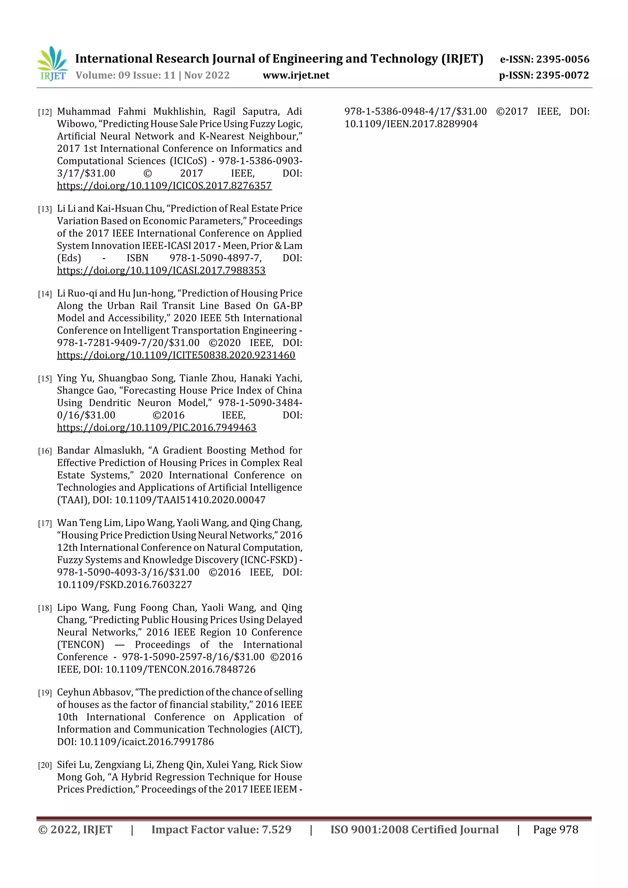 International Research Journal of Engineering and Technology (IRJET) e-ISSN: 2395-0056
Volume: 09 Issue: 11 | Nov 2022 www.irjet.net p-ISSN: 2395-0072
© 2022, IRJET | Impact Factor value: 7.529 | ISO 9001:2008 Certified Journal | Page 978
[12] Muhammad Fahmi Mukhlishin, Ragil Saputra, Adi
Wibowo, “PredictingHouseSalePriceUsingFuzzyLogic,
Artificial Neural Network and K-Nearest Neighbour,”
2017 1st International Conference on Informatics and
Computational Sciences (ICICoS) - 978-1-5386-0903-
3/17/$31.00 © 2017 IEEE, DOI:
https://doi.org/10.1109/ICICOS.2017.8276357
[13] Li Li and Kai-Hsuan Chu, “Prediction of Real EstatePrice
Variation Based on Economic Parameters,” Proceedings
of the 2017 IEEE International Conference on Applied
System Innovation IEEE-ICASI2017-Meen,Prior&Lam
(Eds) - ISBN 978-1-5090-4897-7, DOI:
https://doi.org/10.1109/ICASI.2017.7988353
[14] Li Ruo-qi and Hu Jun-hong, “Prediction of Housing Price
Along the Urban Rail Transit Line Based On GA-BP
Model and Accessibility,” 2020 IEEE 5th International
Conference on Intelligent Transportation Engineering -
978-1-7281-9409-7/20/$31.00 ©2020 IEEE, DOI:
https://doi.org/10.1109/ICITE50838.2020.9231460
[15] Ying Yu, Shuangbao Song, Tianle Zhou, Hanaki Yachi,
Shangce Gao, “Forecasting House Price Index of China
Using Dendritic Neuron Model,” 978-1-5090-3484-
0/16/$31.00 ©2016 IEEE, DOI:
https://doi.org/10.1109/PIC.2016.7949463
[16] Bandar Almaslukh, “A Gradient Boosting Method for
Effective Prediction of Housing Prices in Complex Real
Estate Systems,” 2020 International Conference on
Technologies and Applications of Artificial Intelligence
(TAAI), DOI: 10.1109/TAAI51410.2020.00047
[17] Wan Teng Lim, Lipo Wang, Yaoli Wang, and Qing Chang,
“Housing PricePredictionUsingNeural Networks,”2016
12th International Conference on Natural Computation,
Fuzzy Systems and Knowledge Discovery(ICNC-FSKD)-
978-1-5090-4093-3/16/$31.00 ©2016 IEEE, DOI:
10.1109/FSKD.2016.7603227
[18] Lipo Wang, Fung Foong Chan, Yaoli Wang, and Qing
Chang, “Predicting Public Housing Prices Using Delayed
Neural Networks,” 2016 IEEE Region 10 Conference
(TENCON) — Proceedings of the International
Conference - 978-1-5090-2597-8/16/$31.00 ©2016
IEEE, DOI: 10.1109/TENCON.2016.7848726
[19] Ceyhun Abbasov, “The predictionofthechance ofselling
of houses as the factor of financial stability,” 2016 IEEE
10th International Conference on Application of
Information and Communication Technologies (AICT),
DOI: 10.1109/icaict.2016.7991786
[20] Sifei Lu, Zengxiang Li, Zheng Qin, Xulei Yang, Rick Siow
Mong Goh, “A Hybrid Regression Technique for House
Prices Prediction,” Proceedings of the 2017 IEEE IEEM -
978-1-5386-0948-4/17/$31.00 ©2017 IEEE, DOI:
10.1109/IEEN.2017.8289904
 