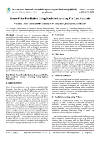 International Research Journal of Engineering and Technology (IRJET) e-ISSN: 2395-0056
Volume: 09 Issue: 11 | Nov 2022 www.irjet.net p-ISSN: 2395-0072
© 2022, IRJET | Impact Factor value: 7.529 | ISO 9001:2008 Certified Journal | Page 973
House Price Prediction Using Machine Learning Via Data Analysis
Vachana J Rai1, Sharath H M2, Sankalp M R3, Sanjana S4, Bhavya Balakrishnan5
1,2,3,4 Students, Department of Computer Science & Engineering, T John Institute of Technology, Bengaluru, India
5Asst. Professor, Department of Computer Science & Engineering, T John Institute of Technology, Bengaluru, India
---------------------------------------------------------------------***---------------------------------------------------------------------
Abstract - Research teams are increasingly adopting
machine learning modelstoexecuterelevantproceduresin the
field of house price prediction. As some research did not take
into account all available facts, influencing house price
forecast and produces inaccurate results. The House Price
Index (HPI) is a popular tool for estimating changes in house
costs depending on factors such as location, population,
industrial growth, and economic prospects. This paper givesa
general overview of how to anticipate priceofhousesbasedon
customer requirements utilizing traditional data and
advanced machine learning models, together with regression
techniques and python libraries. The effectiveness of our
analysis is confirmed by the usage of ANN (Artificial Neural
Network), locational attributes, structural attributes, and
data-mining’s capacity to extract knowledge from
unstructured data. This housing price forecast model for Tier-
1 cities, with an accuracy of more than 85%, offers enormous
benefits, particularly to buyers, developers, andresearchers, as
prices continue to fluctuate.
Key Words: House PricePrediction,RegressionModels,
Data Analysis, Machine Learning using Python,
Algorithms.
1. INTRODUCTION
As we all know, a house is a basic human need, and costs for
them vary from place to place depending on amenities like
parking and neighbourhood. The [2] housingmarketshavea
favourable effect on a nation's currency, which is a
significant factor in the national economy. Every year, there
is a growth in the demand for homes, whichindirectlydrives
up home prices. The issue arises when there are many
factors, such as location and property demand, that could
affect the house price. As a result, the majority of
stakeholders, including buyers, developers, home builders,
and the real estate industry, would like to know the precise
characteristics or the accurate factors influencing the house
price to assist investors in their decisions and to assisthome
builders in setting the house price. Viewing [5] transaction
records may help buyers determine whether they were
given a fair price for a home and sellers determine the price
at which a home can be sold in a certain area. Finding a
workable prediction method isthereforeincreasinglycrucial
because the employment of a single classifier is limited.
1.1 Motivation
Many people, whether wealthy or middle class, are
concerned about house prices. It is possible to establish a
mechanism to predict correct prices based on previous
buy/sell values because one can never appraise or estimate
the pricing of a house based on the neighborhood or
amenities offered. Making sure everyone can purchase a
home at the best price is the key goal.
1.2 Objectives
This project is being put forth [1] to forecast house prices
and to acquire better and accurate results. It will use a
variety of regression methods to provide the most precise
and accurate findings. Python programming language is
employed for machine learning in order to complete this
operation. To determine which regression methodproduces
the most precise and accurate results,thestackingalgorithm
is performed to multiple regression algorithms.
1.3 Problem Statement
There is no proper price fixation because prices in tier-1
cities are always changing and dependent on a variety of
factors, including location, population, and potential future
projects. Purchasers, developers, and researchers are all
impacted by this. Users need a suitable platform to obtain
accurate prices based on historical selling price patterns,
employing a variety of features and gathering information
from numerous tier-1 city locations.
1.4 Machine Learning using Python
Python is a sophisticated, widely used programming
language. In 1991, "GUIDO VAN ROSSUM" invented it.
Numerous libraries, including pandas, numpy, SciPy,
matplotlib, etc., are supported by Python. It supports Xlsx,
Writer, and X1Rd, among other packages.Complexscienceis
performed extremely effectively using it. There are
numerous functional Python frameworks.
Machine learning is a branch of artificial intelligence that
allows computer frameworks to pick up new skills and
enhance their performance with the help of data. It is
employed to research the development of computer-based
algorithms formakingpredictions aboutdata.Providingdata
is the first step in the machine learning process, after which
the computers are trained by using a varietyofalgorithmsto
 