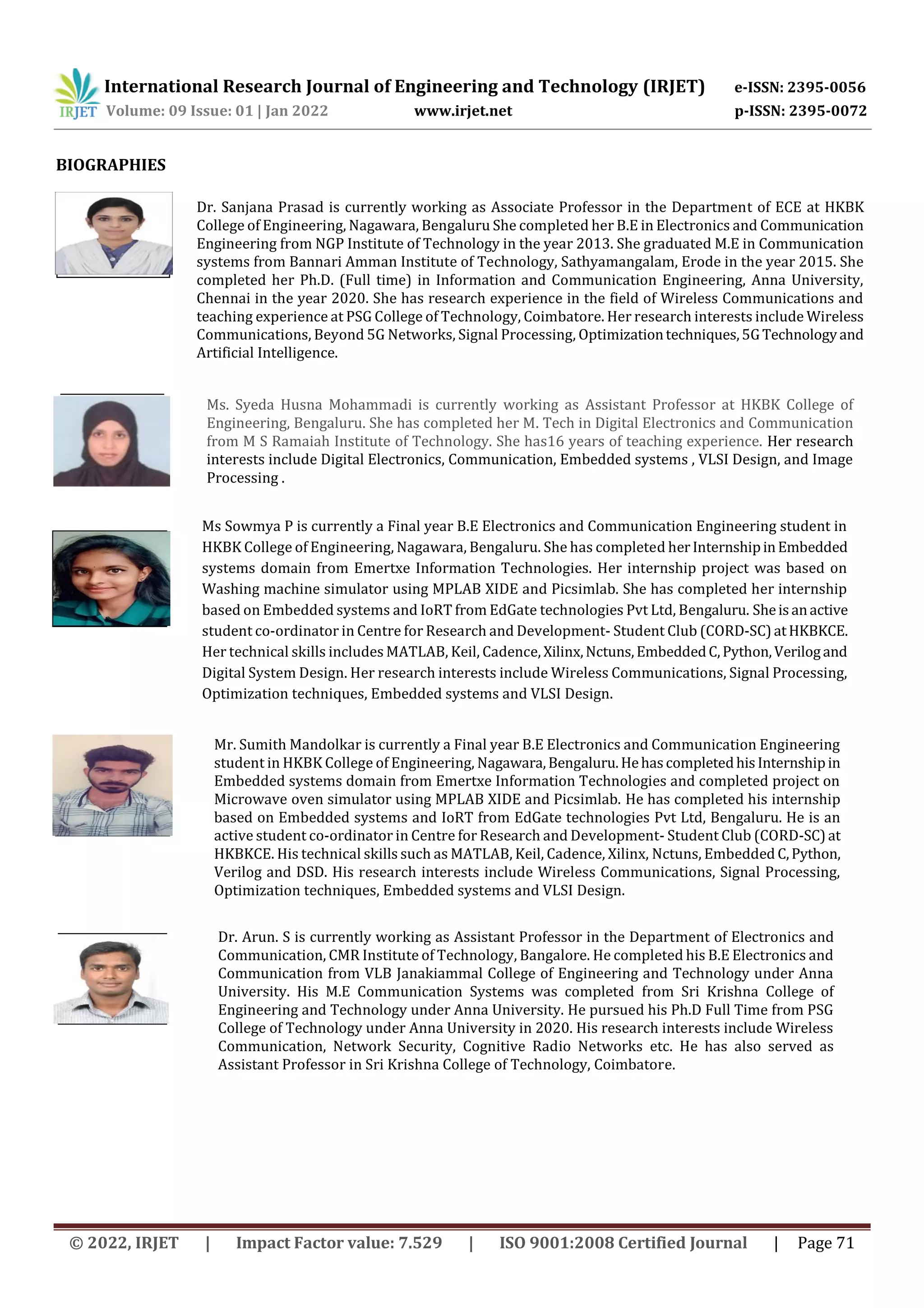 International Research Journal of Engineering and Technology (IRJET) e-ISSN: 2395-0056
Volume: 09 Issue: 01 | Jan 2022 www.irjet.net p-ISSN: 2395-0072
BIOGRAPHIES
Ms Sowmya P is currently a Final year B.E Electronics and Communication Engineering student in
HKBK College of Engineering, Nagawara, Bengaluru. She has completed herInternshipinEmbedded
systems domain from Emertxe Information Technologies. Her internship project was based on
Washing machine simulator using MPLAB XIDE and Picsimlab. She has completed her internship
based on Embedded systems and IoRT from EdGate technologies Pvt Ltd, Bengaluru. Sheisanactive
student co-ordinator in Centre for Research and Development- Student Club (CORD-SC)atHKBKCE.
Her technical skills includes MATLAB, Keil, Cadence, Xilinx,Nctuns,EmbeddedC,Python,Verilogand
Digital System Design. Her research interests include Wireless Communications, Signal Processing,
Optimization techniques, Embedded systems and VLSI Design.
Dr. Sanjana Prasad is currently working as Associate Professor in the Department of ECE at HKBK
College of Engineering, Nagawara, Bengaluru She completed her B.E in Electronics and Communication
Engineering from NGP Institute of Technology in the year 2013. She graduated M.E in Communication
systems from Bannari Amman Institute of Technology, Sathyamangalam, Erode in the year 2015. She
completed her Ph.D. (Full time) in Information and Communication Engineering, Anna University,
Chennai in the year 2020. She has research experience in the field of Wireless Communications and
teaching experience at PSG College of Technology, Coimbatore. Her research interests include Wireless
Communications, Beyond 5G Networks, Signal Processing, Optimizationtechniques,5GTechnologyand
Artificial Intelligence.
Ms. Syeda Husna Mohammadi is currently working as Assistant Professor at HKBK College of
Engineering, Bengaluru. She has completed her M. Tech in Digital Electronics and Communication
from M S Ramaiah Institute of Technology. She has16 years of teaching experience. Her research
interests include Digital Electronics, Communication, Embedded systems , VLSI Design, and Image
Processing .
Mr. Sumith Mandolkar is currently a Final year B.E Electronics and Communication Engineering
student in HKBK College of Engineering, Nagawara,Bengaluru.HehascompletedhisInternshipin
Embedded systems domain from Emertxe Information Technologies and completed project on
Microwave oven simulator using MPLAB XIDE and Picsimlab. He has completed his internship
based on Embedded systems and IoRT from EdGate technologies Pvt Ltd, Bengaluru. He is an
active student co-ordinator in Centre for Research and Development- Student Club (CORD-SC)at
HKBKCE. His technical skills such as MATLAB, Keil, Cadence, Xilinx, Nctuns, Embedded C,Python,
Verilog and DSD. His research interests include Wireless Communications, Signal Processing,
Optimization techniques, Embedded systems and VLSI Design.
Dr. Arun. S is currently working as Assistant Professor in the Department of Electronics and
Communication, CMR Institute of Technology, Bangalore. He completed his B.E Electronics and
Communication from VLB Janakiammal College of Engineering and Technology under Anna
University. His M.E Communication Systems was completed from Sri Krishna College of
Engineering and Technology under Anna University. He pursued his Ph.D Full Time from PSG
College of Technology under Anna University in 2020. His research interests include Wireless
Communication, Network Security, Cognitive Radio Networks etc. He has also served as
Assistant Professor in Sri Krishna College of Technology, Coimbatore.
© 2022, IRJET | Impact Factor value: 7.529 | ISO 9001:2008 Certified Journal | Page 71
 