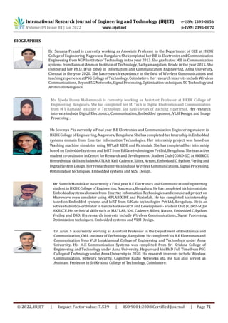 International Research Journal of Engineering and Technology (IRJET) e-ISSN: 2395-0056
Volume: 09 Issue: 01 | Jan 2022 www.irjet.net p-ISSN: 2395-0072
BIOGRAPHIES
Ms Sowmya P is currently a Final year B.E Electronics and Communication Engineering student in
HKBK College of Engineering, Nagawara, Bengaluru. She has completed herInternshipinEmbedded
systems domain from Emertxe Information Technologies. Her internship project was based on
Washing machine simulator using MPLAB XIDE and Picsimlab. She has completed her internship
based on Embedded systems and IoRT from EdGate technologies Pvt Ltd, Bengaluru. Sheisanactive
student co-ordinator in Centre for Research and Development- Student Club (CORD-SC)atHKBKCE.
Her technical skills includes MATLAB, Keil, Cadence, Xilinx,Nctuns,EmbeddedC,Python,Verilogand
Digital System Design. Her research interests include Wireless Communications, Signal Processing,
Optimization techniques, Embedded systems and VLSI Design.
Dr. Sanjana Prasad is currently working as Associate Professor in the Department of ECE at HKBK
College of Engineering, Nagawara, Bengaluru She completed her B.E in Electronics and Communication
Engineering from NGP Institute of Technology in the year 2013. She graduated M.E in Communication
systems from Bannari Amman Institute of Technology, Sathyamangalam, Erode in the year 2015. She
completed her Ph.D. (Full time) in Information and Communication Engineering, Anna University,
Chennai in the year 2020. She has research experience in the field of Wireless Communications and
teaching experience at PSG College of Technology, Coimbatore. Her research interests include Wireless
Communications, Beyond 5G Networks, Signal Processing, Optimizationtechniques,5GTechnologyand
Artificial Intelligence.
Ms. Syeda Husna Mohammadi is currently working as Assistant Professor at HKBK College of
Engineering, Bengaluru. She has completed her M. Tech in Digital Electronics and Communication
from M S Ramaiah Institute of Technology. She has16 years of teaching experience. Her research
interests include Digital Electronics, Communication, Embedded systems , VLSI Design, and Image
Processing .
Mr. Sumith Mandolkar is currently a Final year B.E Electronics and Communication Engineering
student in HKBK College of Engineering, Nagawara,Bengaluru.HehascompletedhisInternshipin
Embedded systems domain from Emertxe Information Technologies and completed project on
Microwave oven simulator using MPLAB XIDE and Picsimlab. He has completed his internship
based on Embedded systems and IoRT from EdGate technologies Pvt Ltd, Bengaluru. He is an
active student co-ordinator in Centre for Research and Development- Student Club (CORD-SC)at
HKBKCE. His technical skills such as MATLAB, Keil, Cadence, Xilinx, Nctuns, Embedded C,Python,
Verilog and DSD. His research interests include Wireless Communications, Signal Processing,
Optimization techniques, Embedded systems and VLSI Design.
Dr. Arun. S is currently working as Assistant Professor in the Department of Electronics and
Communication, CMR Institute of Technology, Bangalore. He completed his B.E Electronics and
Communication from VLB Janakiammal College of Engineering and Technology under Anna
University. His M.E Communication Systems was completed from Sri Krishna College of
Engineering and Technology under Anna University. He pursued his Ph.D Full Time from PSG
College of Technology under Anna University in 2020. His research interests include Wireless
Communication, Network Security, Cognitive Radio Networks etc. He has also served as
Assistant Professor in Sri Krishna College of Technology, Coimbatore.
© 2022, IRJET | Impact Factor value: 7.529 | ISO 9001:2008 Certified Journal | Page 71
 