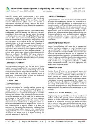 © 2022, IRJET | Impact Factor value: 7.529 | ISO 9001:2008 Certified Journal | Page 155
based NN models with a mathematics z- score model
exploitation model analysis criterion like prediction
accuracy, high 100% docile elevate and house beneath
Receiver Characteristics (ROC) curve. The results of
experiments indicated that every GA-based NN model
crushed the mathematics z-score model on all performance
criteria.
M.A.H. Farquad [3] projected a hybrid approach to beat the
drawbacks of general SVM model that generates a recorder
model (i.e., it does not reveal the data gained throughout
work in human apprehensible form). The hybrid approach
contains three parts: at intervals the first part, SVM-RFE
(SVM-recursive feature elimination) is employed to chop
back the feature set. within the second half, a dataset with
reduced choices is then accustomed acquire Associate in
Nursing SVM model and support vectors unit extracted. at
intervals the ultimate half, rules unit then generated
exploitation Naive mathematician Tree (NBTree that would
be a mix of decision tree with naive theorem Classifier). The
dataset used here is bank mastercard consumer dataset
(Business Intelligence Cup 2004) that's very unbalanced
with ninety 3.24% loyal and half-dozen.76% churned
customers. The experiment showed that the model does not
ascendible to massive datasets.
1.2 PROBLEM STATEMENT
For any company, customers are the best assets. Losing
regular customers may be a nice loss, meantime gathering
customers could also be time overwhelming, it's a much
better answer to retain the purchasers while not a churn,
even before they move away. All company needs to
understand customers feedback by that they'll establish
their drawbacks for a specific product.
2. ALGORITHMS
2.1 RANDOM FOREST
Random Forest might be a popular machine learning rule
that belongs to the supervised learning technique. it's
usually used for every Classification and Regression
problems in mil. It's supported the thought of ensemble
learning, that would be a way of blending multipleclassifiers
to unravel a complicated draw back and to reinforce the
performance of the model. because the name suggests,
"Random Forest might be a classifier that contains kind of
decision trees on varied subsets of the given dataset and
takes the common to reinforce the prognostic accuracy of
that dataset instead of wanting forward to at least one
decision tree, the random forest takes the prediction from
each tree and supported the majority votes of predictions,
and it predicts the final word output. The largerkindoftrees
at intervals the forest ends up in higher accuracy and
prevents the matter of overfitting.
2.2 LOGISTIC REGRESSION
Logistic regression could also be associate maths analysis
technique to predict a binary outcome, likeaffirmativeor no,
supported previous observations of associate info set. A
supply regression model predicts a dependent information
variable by analyzing the link between one or heaps of
existing freelance variables. As associate example, a supply
regression are often accustomed predict whether or not a
political will didate can win or lose Associate in Nursing
election or whether or not a faculty|highschool] student ar
reaching to be admitted or to not a particular school. These
binary outcomes allowstraightforwardchoices betweentwo
alternatives.
2.3 SUPPORT VECTOR MACHINE
Support Vector Machine(SVM) could also be a supervised
machine learning formula used for every classification and
regression. though we tend to are spoken communication
regression problems moreitsbestfittedtoclassification. The
target of SVM formula is to look out a hyperplane in
associate N-dimensional housethatclearlyclassifiesthedata
points. it's a linear model for classification and regression
problems. it'll solve linear and non-linear problems and
work well for many smart problems. The idea of SVM is
simple: The formula creates a line or a hyperplane that
separates the data into classes.
2.4 DECISION TREES
Decision Trees (DTs) are a non-parametric supervised
learning methodology used for classificationandregression.
The goal is to make a model that predicts the worth of a
target variable by learning straightforward call rules
inferred from the information options. A tree maybeseen as
a piecewise constant approximation. The choice tree
classifier creates the classification model by building a call
tree. every node within the tree specifies a check on
Associate in Nursing attribute,every branchfallingfromthat
node corresponds to at least one of thedoablevaluesforthat
attribute.
2.5 ARTIFICIAL NEURAL NETWORK (ANN)
Deep learning is acquainted because it may be a form of
machine learning that typically employs multilayer design
referred to as neural networks. The term artificial neural
networks is principally supported the gathering nodes
wherever we are going to decisionthefactitiousneurons.the
most advantage of ANN is its data processing capability,
storing knowledge, memory distribution and having fault
tolerance.
International Research Journal of Engineering and Technology (IRJET) e-ISSN: 2395-0056
Volume: 09 Issue: 11 | Nov 2022 www.irjet.net p-ISSN: 2395-0072
 