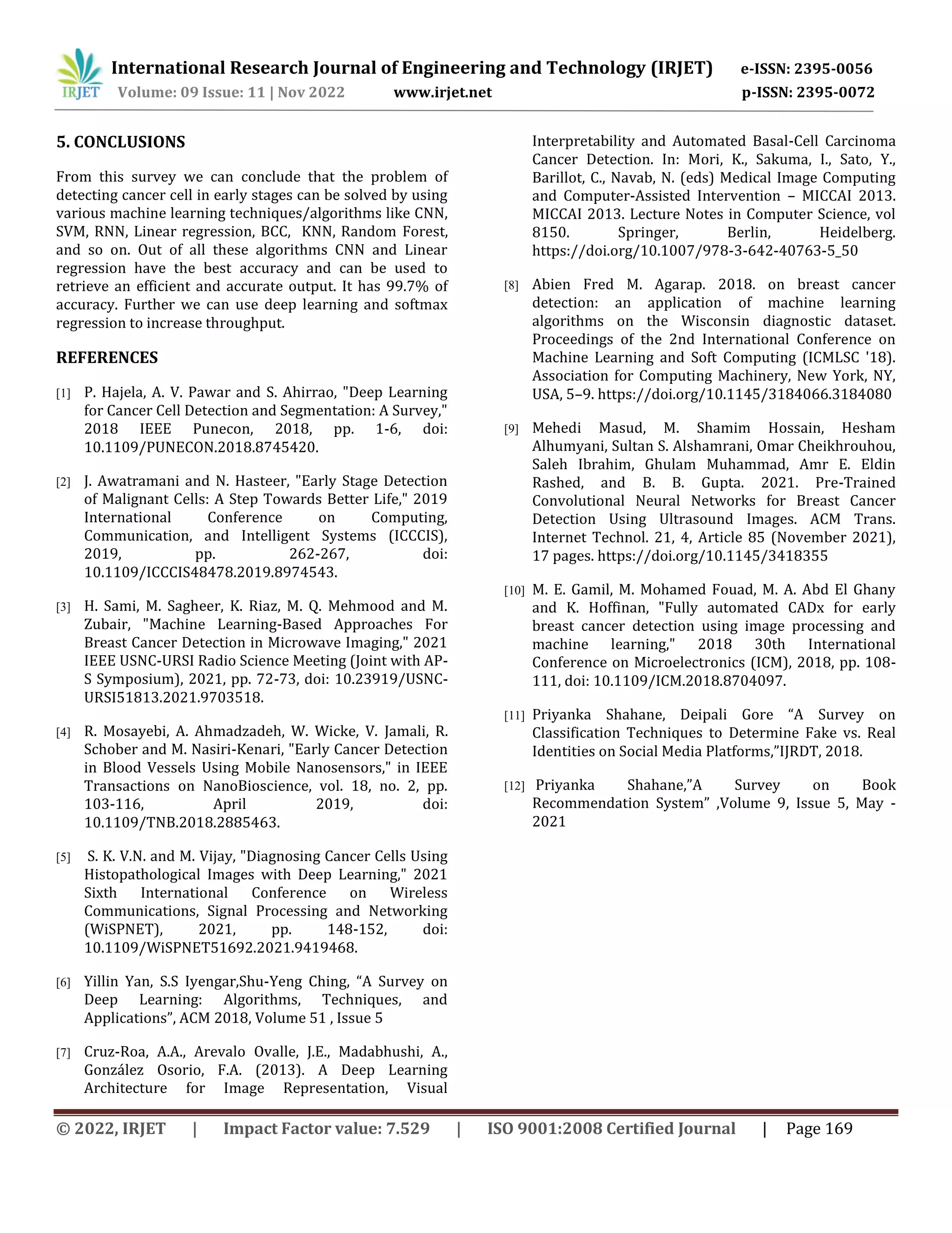 International Research Journal of Engineering and Technology (IRJET) e-ISSN: 2395-0056
Volume: 09 Issue: 11 | Nov 2022 www.irjet.net p-ISSN: 2395-0072
© 2022, IRJET | Impact Factor value: 7.529 | ISO 9001:2008 Certified Journal | Page 169
5. CONCLUSIONS
From this survey we can conclude that the problem of
detecting cancer cell in early stages can be solved by using
various machine learning techniques/algorithms like CNN,
SVM, RNN, Linear regression, BCC, KNN, Random Forest,
and so on. Out of all these algorithms CNN and Linear
regression have the best accuracy and can be used to
retrieve an efficient and accurate output. It has 99.7% of
accuracy. Further we can use deep learning and softmax
regression to increase throughput.
REFERENCES
[1] P. Hajela, A. V. Pawar and S. Ahirrao, "Deep Learning
for Cancer Cell Detection and Segmentation: A Survey,"
2018 IEEE Punecon, 2018, pp. 1-6, doi:
10.1109/PUNECON.2018.8745420.
[2] J. Awatramani and N. Hasteer, "Early Stage Detection
of Malignant Cells: A Step Towards Better Life," 2019
International Conference on Computing,
Communication, and Intelligent Systems (ICCCIS),
2019, pp. 262-267, doi:
10.1109/ICCCIS48478.2019.8974543.
[3] H. Sami, M. Sagheer, K. Riaz, M. Q. Mehmood and M.
Zubair, "Machine Learning-Based Approaches For
Breast Cancer Detection in Microwave Imaging," 2021
IEEE USNC-URSI Radio Science Meeting (Joint with AP-
S Symposium), 2021, pp. 72-73, doi: 10.23919/USNC-
URSI51813.2021.9703518.
[4] R. Mosayebi, A. Ahmadzadeh, W. Wicke, V. Jamali, R.
Schober and M. Nasiri-Kenari, "Early Cancer Detection
in Blood Vessels Using Mobile Nanosensors," in IEEE
Transactions on NanoBioscience, vol. 18, no. 2, pp.
103-116, April 2019, doi:
10.1109/TNB.2018.2885463.
[5] S. K. V.N. and M. Vijay, "Diagnosing Cancer Cells Using
Histopathological Images with Deep Learning," 2021
Sixth International Conference on Wireless
Communications, Signal Processing and Networking
(WiSPNET), 2021, pp. 148-152, doi:
10.1109/WiSPNET51692.2021.9419468.
[6] Yillin Yan, S.S Iyengar,Shu-Yeng Ching, “A Survey on
Deep Learning: Algorithms, Techniques, and
Applications”, ACM 2018, Volume 51 , Issue 5
[7] Cruz-Roa, A.A., Arevalo Ovalle, J.E., Madabhushi, A.,
González Osorio, F.A. (2013). A Deep Learning
Architecture for Image Representation, Visual
Interpretability and Automated Basal-Cell Carcinoma
Cancer Detection. In: Mori, K., Sakuma, I., Sato, Y.,
Barillot, C., Navab, N. (eds) Medical Image Computing
and Computer-Assisted Intervention – MICCAI 2013.
MICCAI 2013. Lecture Notes in Computer Science, vol
8150. Springer, Berlin, Heidelberg.
https://doi.org/10.1007/978-3-642-40763-5_50
[8] Abien Fred M. Agarap. 2018. on breast cancer
detection: an application of machine learning
algorithms on the Wisconsin diagnostic dataset.
Proceedings of the 2nd International Conference on
Machine Learning and Soft Computing (ICMLSC '18).
Association for Computing Machinery, New York, NY,
USA, 5–9. https://doi.org/10.1145/3184066.3184080
[9] Mehedi Masud, M. Shamim Hossain, Hesham
Alhumyani, Sultan S. Alshamrani, Omar Cheikhrouhou,
Saleh Ibrahim, Ghulam Muhammad, Amr E. Eldin
Rashed, and B. B. Gupta. 2021. Pre-Trained
Convolutional Neural Networks for Breast Cancer
Detection Using Ultrasound Images. ACM Trans.
Internet Technol. 21, 4, Article 85 (November 2021),
17 pages. https://doi.org/10.1145/3418355
[10] M. E. Gamil, M. Mohamed Fouad, M. A. Abd El Ghany
and K. Hoffinan, "Fully automated CADx for early
breast cancer detection using image processing and
machine learning," 2018 30th International
Conference on Microelectronics (ICM), 2018, pp. 108-
111, doi: 10.1109/ICM.2018.8704097.
[11] Priyanka Shahane, Deipali Gore “A Survey on
Classification Techniques to Determine Fake vs. Real
Identities on Social Media Platforms,”IJRDT, 2018.
[12] Priyanka Shahane,”A Survey on Book
Recommendation System” ,Volume 9, Issue 5, May -
2021
 