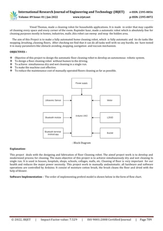 International Research Journal of Engineering and Technology (IRJET) e-ISSN: 2395-0056
Volume: 09 Issue: 01 | Jan 2022 www.irjet.net p-ISSN: 2395-0072
© 2022, IRJET | Impact Factor value: 7.529 | ISO 9001:2008 Certified Journal | Page 709
Vinod Thomas, made a cleaning robot for households applications. It is made in order that may capable
of cleaning every space and every corner of the room. Rupinder kaur, made a automatic robot which is absolutely fine for
cleaning purposes mostly in homes, industries, malls ,this robot can sweep and mop the hidden area.
The aim of this Project is to make a fully automated home cleaning robot, which is fully automatic and tio do tasks like
mopping ,brushing ,cleaning floors, After checking we find that it can do all tasks well with no any hurdle, we have tested
it in many parameters like obstacle avoiding ,mopping ,navigation and vaccum mechanism.
OBJECTIVES –
 Objective of this project to design the automatic floor cleaning robot to develop an autonomous robotic system.
 To design a floor cleaning robot without humen to the driving.
 To achieve simultaneous dry and wet cleaning in a single run.
 To make the machine cost effective.
 To reduce the maintenance cost of manually operated floore cleaning as far as possible.
: Block Diagram
Explanation-
This project deals with the designing and fabrication of floor Cleaning robot. The aimof project work is to develop and
modernized process for cleaning. The main objective of this project is to achieve simultaneously dry and wet cleaning In
single run. It is used in houses, hospitals, shops, schools, collages, malls, etc. Cleaning of floor is very important for our
health and reduces the major power necessity. This project work in manually andautomatic. all hardware and software
operations are controlled by Arduino. It consist of moisture cotton brush, the brush cleans the floor and dried with the
help of blower.
Software Implementation - The order of implementing preferd model is shown below in the form of flow chart.
 