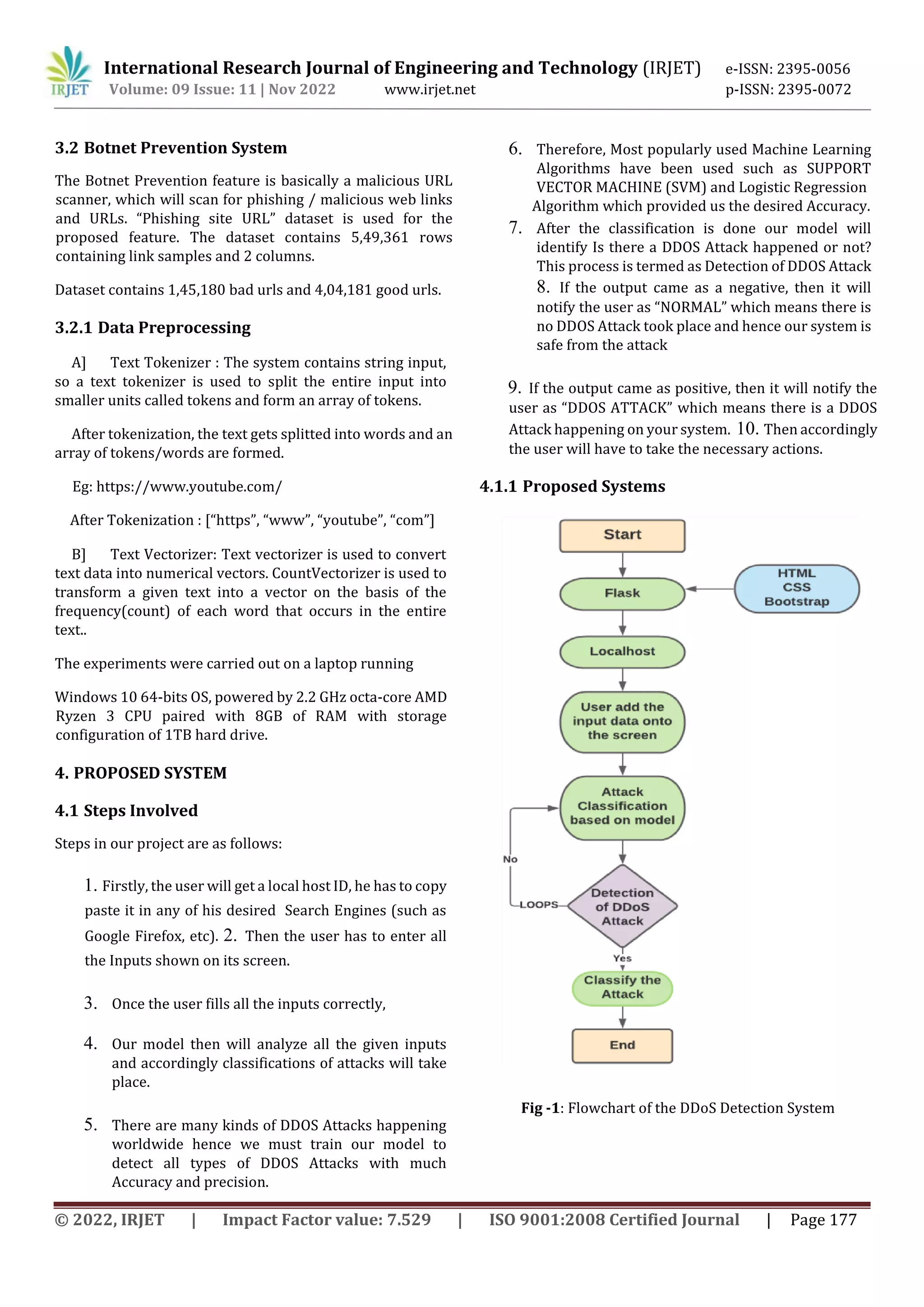 International Research Journal of Engineering and Technology (IRJET) e-ISSN: 2395-0056 Volume: 09 Issue: 11 | Nov 2022 www.irjet.net p-ISSN: 2395-0072 © 2022, IRJET | Impact Factor value: 7.529 | ISO 9001:2008 Certified Journal | Page 177 3.2 Botnet Prevention System The Botnet Prevention feature is basically a malicious URL scanner, which will scan for phishing / malicious web links and URLs. “Phishing site URL” dataset is used for the proposed feature. The dataset contains 5,49,361 rows containing link samples and 2 columns. Dataset contains 1,45,180 bad urls and 4,04,181 good urls. 3.2.1 Data Preprocessing A] Text Tokenizer : The system contains string input, so a text tokenizer is used to split the entire input into smaller units called tokens and form an array of tokens. After tokenization, the text gets splitted into words and an array of tokens/words are formed. Eg: https://www.youtube.com/ After Tokenization : [“https”, “www”, “youtube”, “com”] B] Text Vectorizer: Text vectorizer is used to convert text data into numerical vectors. CountVectorizer is used to transform a given text into a vector on the basis of the frequency(count) of each word that occurs in the entire text.. The experiments were carried out on a laptop running Windows 10 64-bits OS, powered by 2.2 GHz octa-core AMD Ryzen 3 CPU paired with 8GB of RAM with storage configuration of 1TB hard drive. 4. PROPOSED SYSTEM 4.1 Steps Involved Steps in our project are as follows: 1. Firstly, the user will get a local host ID, he has to copy paste it in any of his desired Search Engines (such as Google Firefox, etc). 2. Then the user has to enter all the Inputs shown on its screen. 3. Once the user fills all the inputs correctly, 4. Our model then will analyze all the given inputs and accordingly classifications of attacks will take place. 5. There are many kinds of DDOS Attacks happening worldwide hence we must train our model to detect all types of DDOS Attacks with much Accuracy and precision. 6. Therefore, Most popularly used Machine Learning Algorithms have been used such as SUPPORT VECTOR MACHINE (SVM) and Logistic Regression Algorithm which provided us the desired Accuracy. 7. After the classification is done our model will identify Is there a DDOS Attack happened or not? This process is termed as Detection of DDOS Attack 8. If the output came as a negative, then it will notify the user as “NORMAL” which means there is no DDOS Attack took place and hence our system is safe from the attack 9. If the output came as positive, then it will notify the user as “DDOS ATTACK” which means there is a DDOS Attack happening on your system. 10. Then accordingly the user will have to take the necessary actions. 4.1.1 Proposed Systems Fig -1: Flowchart of the DDoS Detection System 