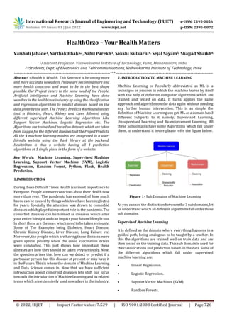 International Research Journal of Engineering and Technology (IRJET) e-ISSN: 2395-0056
Volume: 09 Issue: 01 | Jan 2022 www.irjet.net p-ISSN: 2395-0072
© 2022, IRJET | Impact Factor value: 7.529 | ISO 9001:2008 Certified Journal | Page 726
HealthOrzo – Your Health Matters
Vaishali Jabade1, Sarthak Bhake2, Sahil Parekh3, Sakshi Kulkarni4, Sejal Sayam5, Shajjad Shaikh6
1Assistant Professor, Vishwakarma Institute of Technology, Pune, Maharashtra, India
2-6Students, Dept. of Electronics and Telecommunications, Vishwakarma Institute of Technology, Pune
---------------------------------------------------------------------***----------------------------------------------------------------------
Abstract - Health is Wealth. This Sentence is becoming more
and more accurate nowadays. People are becoming more and
more health conscious and want to be in the best shape
possible. Our Project caters to the same need of the People.
Artificial Intelligence and Machine Learning have done
wonders in the healthcare industry by using the classification
and regression algorithms to predict diseases based on the
data given by the user. The Project Predicts 4 serious diseases
that is Diabetes, Heart, Kidney and Liver Ailment using
different supervised Machine Learning Algorithms Like
Support Vector Machines, Logistic Regression etc. The
Algorithms are trained and tested ondatasetswhicharetaken
from Kaggle for the different diseasesthattheProjectPredicts.
All the 4 machine learning models are integrated in a user-
friendly website using the flask library at the backend.
HealthOrzo is thus a website having all 4 prediction
algorithms at 1 single place in the form of a website.
Key Words: Machine Learning, Supervised Machine
Learning, Support Vector Machine (SVM), Logistic
Regression, Random Forest, Python, Flask, Health
Prediction.
1.INTRODUCTION
During these Difficult Times Health is utmost Importance to
Everyone. People aremoreconsciousabouttheirHealthnow
more than ever. The pandemic has exposed of how much
havoc can be caused by things whichwehavebeen neglected
for years. Specially the attention was drawn to comorbid
diseases which played a important role in thepandemic.The
comorbid diseases can be termed as diseases which alter
your entire lifestyle and can impact your future lifestyle too.
In short these are the ones which need to be taken seriously.
Some of The Examples being Diabetes, Heart Disease,
Chronic Kidney Disease, Liver Disease, Lung Failure etc.
Moreover, the people which are having these diseases were
given special priority when the covid vaccination drives
were conducted. This just shows how important these
diseases are how they should be taken very seriously. Now,
the question arises that how can we detect or predict if a
particular person has this disease at present or may have it
in the Future. This is where the domain of Machine Learning
and Data Science comes in. Now that we have sufficient
introduction about comorbid diseases lets shift our focus
towards the introductionof MachineLearninganditsrelated
terms which are extensively used nowadays in the industry.
2. INTRODUCTION TO MACHINE LEARNING
Machine Learning or Popularly abbreviated as ML is a
technique or process in which the machine learns by itself
with the help of different computer algorithms which are
trained and tested on data. It turns applies the same
approach and algorithm on the data again without needing
any further human intervention. This is as simple the
definition of Machine Learning can get. ML asa domainhas3
different Subparts to it namely, Supervised Learning,
Unsupervised Learning and Re-enforcement Learning. All
these Subdomains have some Algorithms which fall under
them, to understand it better please refer the figure below.
Figure 1- Sub Domains of Machine Learning
As you can see the distinction betweenthe3subdomains,let
us understand which all differentAlgorithmsfall underthese
sub domains.
Supervised Machine Learning
It is defined as the domain where everything happens in a
guided path, being analogous to be taught by a teacher. In
this the algorithms are trained well on train data and are
then tested on the training data. This sub domain is used for
the classifications and prediction based on the data. Some of
the different algorithms which fall under supervised
machine learning are:
• Linear Regression.
• Logistic Regression.
• Support Vector Machines (SVM).
• Random Forests.
 