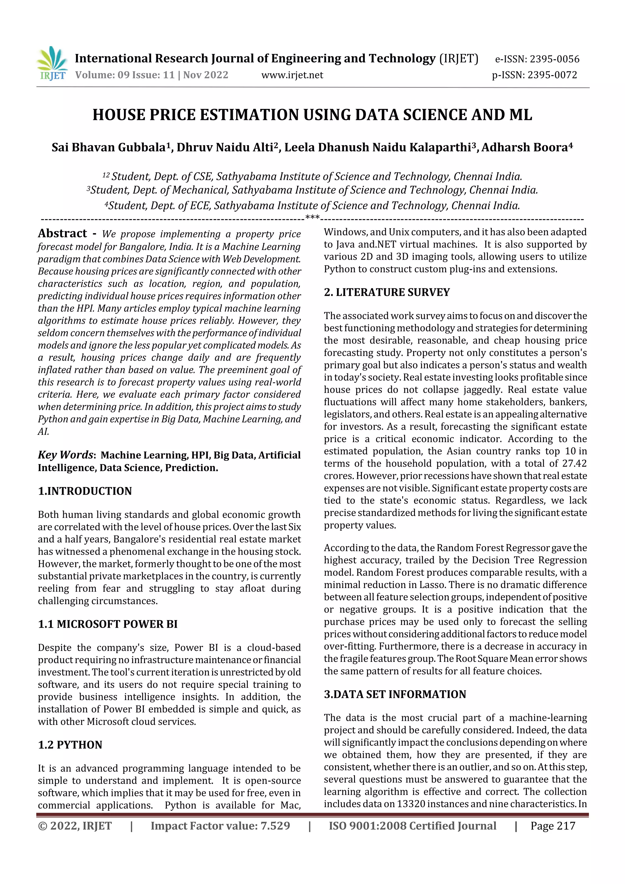 International Research Journal of Engineering and Technology (IRJET) e-ISSN: 2395-0056
Volume: 09 Issue: 11 | Nov 2022 www.irjet.net p-ISSN: 2395-0072
© 2022, IRJET | Impact Factor value: 7.529 | ISO 9001:2008 Certified Journal | Page 217
HOUSE PRICE ESTIMATION USING DATA SCIENCE AND ML
Sai Bhavan Gubbala1, Dhruv Naidu Alti2, Leela Dhanush Naidu Kalaparthi3,Adharsh Boora4
12 Student, Dept. of CSE, Sathyabama Institute of Science and Technology, Chennai India.
3Student, Dept. of Mechanical, Sathyabama Institute of Science and Technology, Chennai India.
4Student, Dept. of ECE, Sathyabama Institute of Science and Technology, Chennai India.
---------------------------------------------------------------------***---------------------------------------------------------------------
Abstract - We propose implementing a property price
forecast model for Bangalore, India. It is a Machine Learning
paradigm that combines Data Science with WebDevelopment.
Because housing prices are significantly connected with other
characteristics such as location, region, and population,
predicting individual house prices requires information other
than the HPI. Many articles employ typical machine learning
algorithms to estimate house prices reliably. However, they
seldom concern themselves withtheperformanceofindividual
models and ignore the less popular yet complicated models. As
a result, housing prices change daily and are frequently
inflated rather than based on value. The preeminent goal of
this research is to forecast property values using real-world
criteria. Here, we evaluate each primary factor considered
when determining price. In addition, this project aimstostudy
Python and gain expertise in Big Data, Machine Learning, and
AI.
Key Words: Machine Learning, HPI, Big Data, Artificial
Intelligence, Data Science, Prediction.
1.INTRODUCTION
Both human living standards and global economic growth
are correlated with the level of house prices.OverthelastSix
and a half years, Bangalore's residential real estate market
has witnessed a phenomenal exchange in the housing stock.
However, the market, formerly thoughttobeoneofthe most
substantial private marketplaces in the country, is currently
reeling from fear and struggling to stay afloat during
challenging circumstances.
1.1 MICROSOFT POWER BI
Despite the company's size, Power BI is a cloud-based
product requiring no infrastructuremaintenanceorfinancial
investment. The tool'scurrent iterationisunrestrictedbyold
software, and its users do not require special training to
provide business intelligence insights. In addition, the
installation of Power BI embedded is simple and quick, as
with other Microsoft cloud services.
1.2 PYTHON
It is an advanced programming language intended to be
simple to understand and implement. It is open-source
software, which implies that it may be used for free, even in
commercial applications. Python is available for Mac,
Windows, and Unix computers, and it has also been adapted
to Java and.NET virtual machines. It is also supported by
various 2D and 3D imaging tools, allowing users to utilize
Python to construct custom plug-ins and extensions.
2. LITERATURE SURVEY
The associated work surveyaimstofocusonanddiscoverthe
best functioning methodology and strategiesfordetermining
the most desirable, reasonable, and cheap housing price
forecasting study. Property not only constitutes a person's
primary goal but also indicates a person's status and wealth
in today's society. Real estateinvesting looks profitablesince
house prices do not collapse jaggedly. Real estate value
fluctuations will affect many home stakeholders, bankers,
legislators,and others. Real estateis an appealingalternative
for investors. As a result, forecasting the significant estate
price is a critical economic indicator. According to the
estimated population, the Asian country ranks top 10 in
terms of the household population, with a total of 27.42
crores. However,priorrecessionshaveshownthatrealestate
expenses are not visible. Significant estatepropertycostsare
tied to the state's economic status. Regardless, we lack
precise standardized methods forlivingthesignificantestate
property values.
According to the data, the Random ForestRegressorgavethe
highest accuracy, trailed by the Decision Tree Regression
model. Random Forest produces comparable results, with a
minimal reduction in Lasso. There is no dramatic difference
between all featureselectiongroups, independentofpositive
or negative groups. It is a positive indication that the
purchase prices may be used only to forecast the selling
priceswithoutconsideringadditionalfactorstoreducemodel
over-fitting. Furthermore, there is a decrease in accuracy in
the fragile featuresgroup.TheRootSquareMeanerrorshows
the same pattern of results for all feature choices.
3.DATA SET INFORMATION
The data is the most crucial part of a machine-learning
project and should be carefully considered. Indeed, the data
will significantly impact the conclusionsdependingonwhere
we obtained them, how they are presented, if they are
consistent, whether there is an outlier,and so on.Atthisstep,
several questions must be answered to guarantee that the
learning algorithm is effective and correct. The collection
includes data on 13320 instances and nine characteristics.In
 