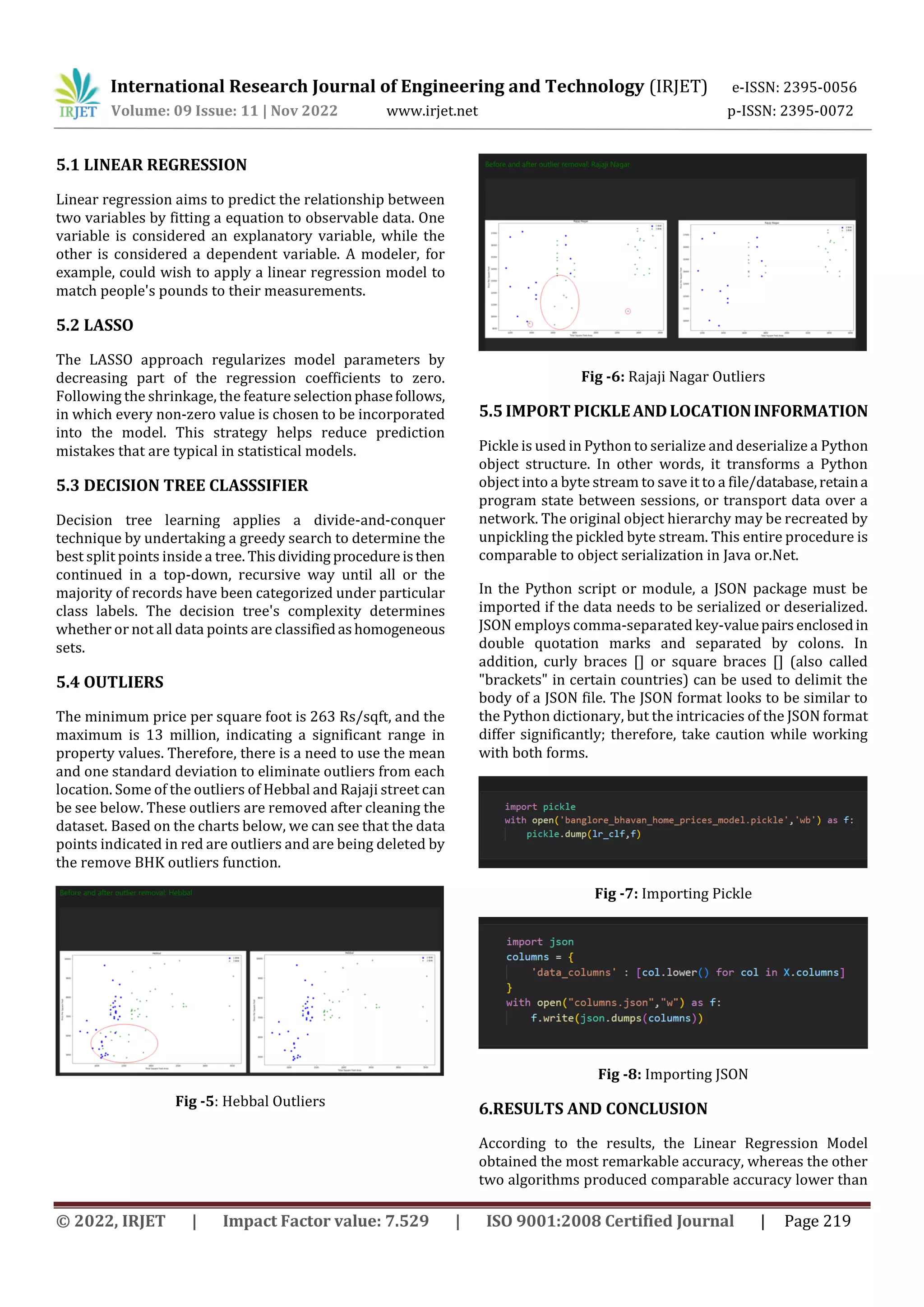 International Research Journal of Engineering and Technology (IRJET) e-ISSN: 2395-0056
Volume: 09 Issue: 11 | Nov 2022 www.irjet.net p-ISSN: 2395-0072
© 2022, IRJET | Impact Factor value: 7.529 | ISO 9001:2008 Certified Journal | Page 219
5.1 LINEAR REGRESSION
Linear regression aims to predict the relationship between
two variables by fitting a equation to observable data. One
variable is considered an explanatory variable, while the
other is considered a dependent variable. A modeler, for
example, could wish to apply a linear regression model to
match people's pounds to their measurements.
5.2 LASSO
The LASSO approach regularizes model parameters by
decreasing part of the regression coefficients to zero.
Following the shrinkage, the feature selectionphasefollows,
in which every non-zero value is chosen to be incorporated
into the model. This strategy helps reduce prediction
mistakes that are typical in statistical models.
5.3 DECISION TREE CLASSSIFIER
Decision tree learning applies a divide-and-conquer
technique by undertaking a greedy search to determine the
best split points inside a tree. Thisdividing procedureisthen
continued in a top-down, recursive way until all or the
majority of records have been categorized under particular
class labels. The decision tree's complexity determines
whether or not all data points are classifiedashomogeneous
sets.
5.4 OUTLIERS
The minimum price per square foot is 263 Rs/sqft, and the
maximum is 13 million, indicating a significant range in
property values. Therefore, there is a need to use the mean
and one standard deviation to eliminate outliers from each
location. Some of the outliers of Hebbal and Rajaji street can
be see below. These outliers are removed after cleaning the
dataset. Based on the charts below, we can see that the data
points indicated in red are outliers and are being deleted by
the remove BHK outliers function.
Fig -5: Hebbal Outliers
Fig -6: Rajaji Nagar Outliers
5.5 IMPORT PICKLEANDLOCATIONINFORMATION
Pickle is used in Python to serialize and deserialize a Python
object structure. In other words, it transforms a Python
object into a byte stream to save it to a file/database,retaina
program state between sessions, or transport data over a
network. The original object hierarchy may be recreated by
unpickling the pickled byte stream. This entire procedure is
comparable to object serialization in Java or.Net.
In the Python script or module, a JSON package must be
imported if the data needs to be serialized or deserialized.
JSON employs comma-separated key-valuepairsenclosedin
double quotation marks and separated by colons. In
addition, curly braces [] or square braces [] (also called
"brackets" in certain countries) can be used to delimit the
body of a JSON file. The JSON format looks to be similar to
the Python dictionary, but the intricacies of the JSON format
differ significantly; therefore, take caution while working
with both forms.
Fig -7: Importing Pickle
Fig -8: Importing JSON
6.RESULTS AND CONCLUSION
According to the results, the Linear Regression Model
obtained the most remarkable accuracy, whereas the other
two algorithms produced comparable accuracy lower than
 