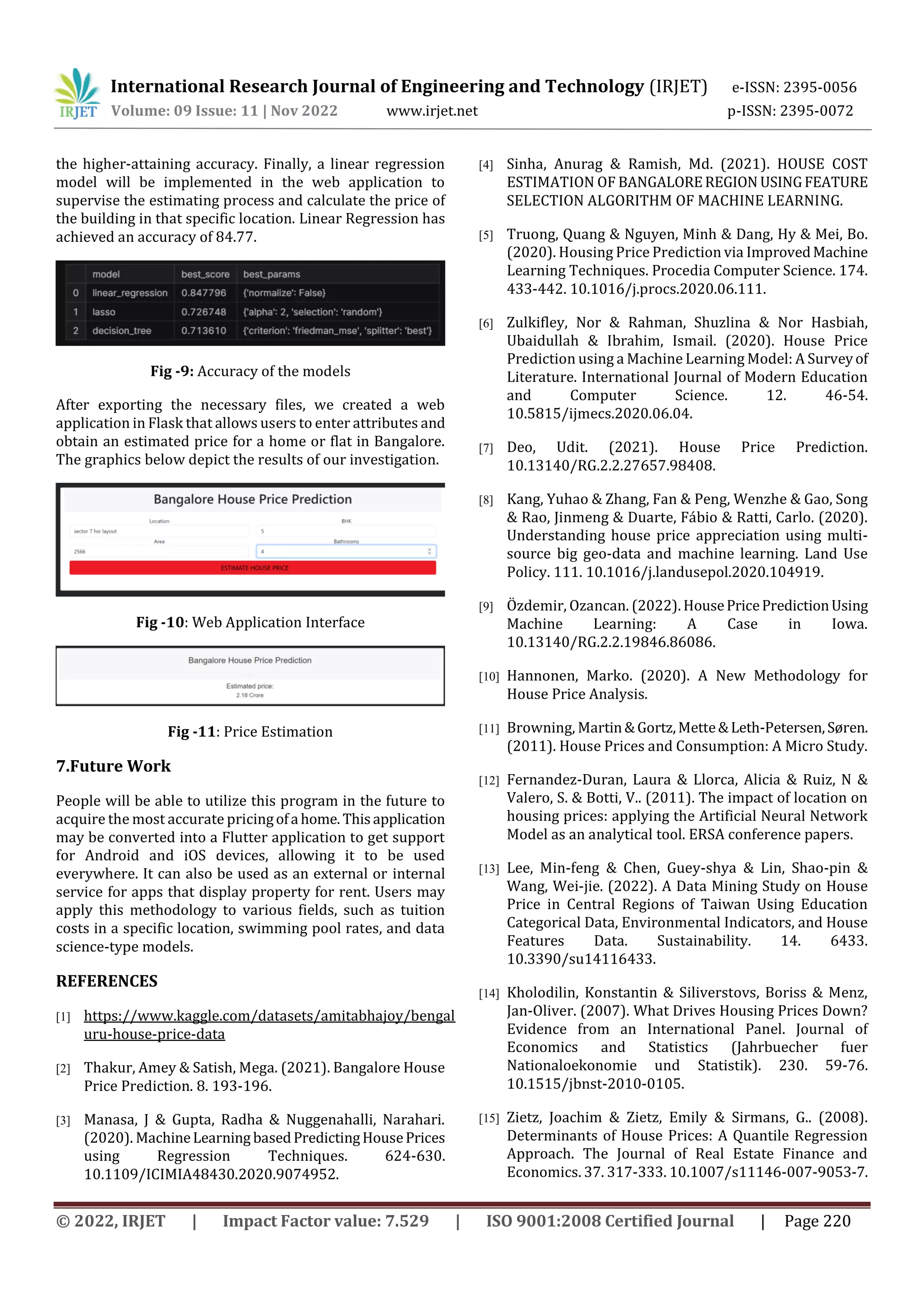 International Research Journal of Engineering and Technology (IRJET) e-ISSN: 2395-0056
Volume: 09 Issue: 11 | Nov 2022 www.irjet.net p-ISSN: 2395-0072
© 2022, IRJET | Impact Factor value: 7.529 | ISO 9001:2008 Certified Journal | Page 220
the higher-attaining accuracy. Finally, a linear regression
model will be implemented in the web application to
supervise the estimating process and calculate the price of
the building in that specific location. Linear Regression has
achieved an accuracy of 84.77.
Fig -9: Accuracy of the models
After exporting the necessary files, we created a web
application in Flask that allows users to enter attributes and
obtain an estimated price for a home or flat in Bangalore.
The graphics below depict the results of our investigation.
Fig -10: Web Application Interface
Fig -11: Price Estimation
7.Future Work
People will be able to utilize this program in the future to
acquire the most accurate pricingofa home. Thisapplication
may be converted into a Flutter application to get support
for Android and iOS devices, allowing it to be used
everywhere. It can also be used as an external or internal
service for apps that display property for rent. Users may
apply this methodology to various fields, such as tuition
costs in a specific location, swimming pool rates, and data
science-type models.
REFERENCES
[1] https://www.kaggle.com/datasets/amitabhajoy/bengal
uru-house-price-data
[2] Thakur, Amey & Satish, Mega. (2021). Bangalore House
Price Prediction. 8. 193-196.
[3] Manasa, J & Gupta, Radha & Nuggenahalli, Narahari.
(2020). MachineLearning basedPredictingHousePrices
using Regression Techniques. 624-630.
10.1109/ICIMIA48430.2020.9074952.
[4] Sinha, Anurag & Ramish, Md. (2021). HOUSE COST
ESTIMATION OF BANGALOREREGION USINGFEATURE
SELECTION ALGORITHM OF MACHINE LEARNING.
[5] Truong, Quang & Nguyen, Minh & Dang, Hy & Mei, Bo.
(2020). Housing Price Prediction via ImprovedMachine
Learning Techniques. Procedia Computer Science. 174.
433-442. 10.1016/j.procs.2020.06.111.
[6] Zulkifley, Nor & Rahman, Shuzlina & Nor Hasbiah,
Ubaidullah & Ibrahim, Ismail. (2020). House Price
Prediction using a Machine Learning Model: A Surveyof
Literature. International Journal of Modern Education
and Computer Science. 12. 46-54.
10.5815/ijmecs.2020.06.04.
[7] Deo, Udit. (2021). House Price Prediction.
10.13140/RG.2.2.27657.98408.
[8] Kang, Yuhao & Zhang, Fan & Peng, Wenzhe & Gao, Song
& Rao, Jinmeng & Duarte, Fábio & Ratti, Carlo. (2020).
Understanding house price appreciation using multi-
source big geo-data and machine learning. Land Use
Policy. 111. 10.1016/j.landusepol.2020.104919.
[9] Özdemir, Ozancan. (2022). HousePricePredictionUsing
Machine Learning: A Case in Iowa.
10.13140/RG.2.2.19846.86086.
[10] Hannonen, Marko. (2020). A New Methodology for
House Price Analysis.
[11] Browning, Martin&Gortz,Mette&Leth-Petersen,Søren.
(2011). House Prices and Consumption: A Micro Study.
[12] Fernandez-Duran, Laura & Llorca, Alicia & Ruiz, N &
Valero, S. & Botti, V.. (2011). The impact of location on
housing prices: applying the Artificial Neural Network
Model as an analytical tool. ERSA conference papers.
[13] Lee, Min-feng & Chen, Guey-shya & Lin, Shao-pin &
Wang, Wei-jie. (2022). A Data Mining Study on House
Price in Central Regions of Taiwan Using Education
Categorical Data, Environmental Indicators, and House
Features Data. Sustainability. 14. 6433.
10.3390/su14116433.
[14] Kholodilin, Konstantin & Siliverstovs, Boriss & Menz,
Jan-Oliver. (2007). What Drives Housing Prices Down?
Evidence from an International Panel. Journal of
Economics and Statistics (Jahrbuecher fuer
Nationaloekonomie und Statistik). 230. 59-76.
10.1515/jbnst-2010-0105.
[15] Zietz, Joachim & Zietz, Emily & Sirmans, G.. (2008).
Determinants of House Prices: A Quantile Regression
Approach. The Journal of Real Estate Finance and
Economics. 37. 317-333. 10.1007/s11146-007-9053-7.
 