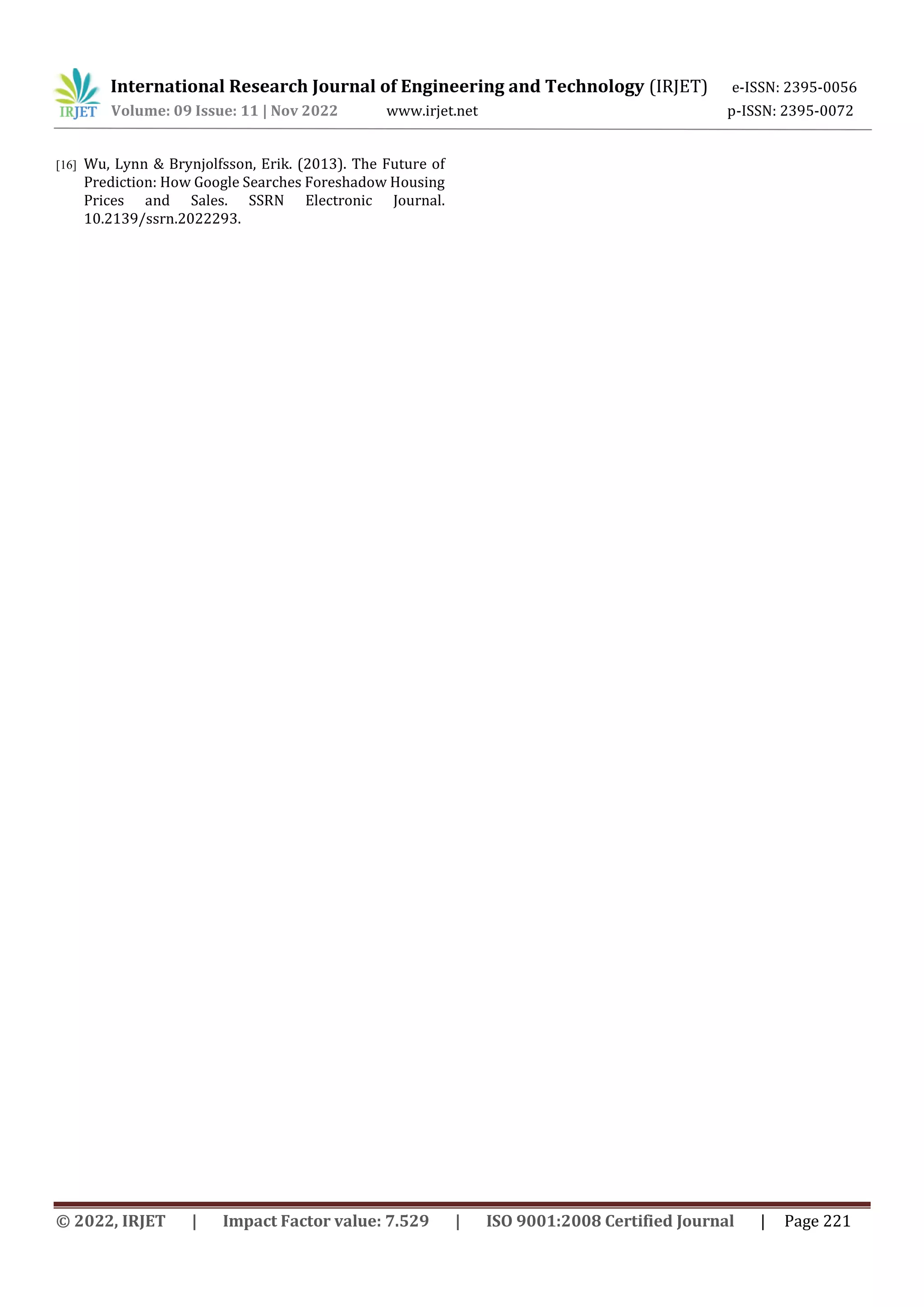 International Research Journal of Engineering and Technology (IRJET) e-ISSN: 2395-0056
Volume: 09 Issue: 11 | Nov 2022 www.irjet.net p-ISSN: 2395-0072
© 2022, IRJET | Impact Factor value: 7.529 | ISO 9001:2008 Certified Journal | Page 221
[16] Wu, Lynn & Brynjolfsson, Erik. (2013). The Future of
Prediction: How Google Searches Foreshadow Housing
Prices and Sales. SSRN Electronic Journal.
10.2139/ssrn.2022293.
 