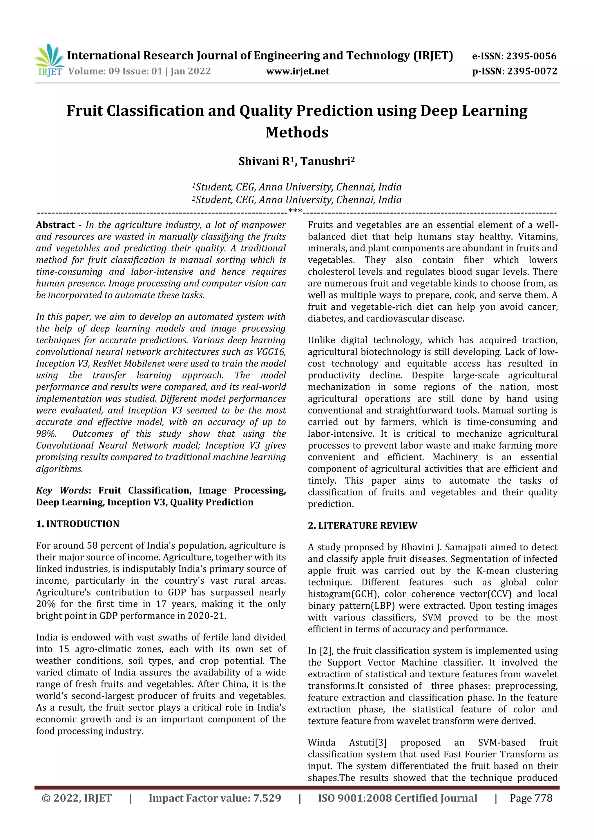 International Research Journal of Engineering and Technology (IRJET) e-ISSN: 2395-0056 Volume: 09 Issue: 01 | Jan 2022 www.irjet.net p-ISSN: 2395-0072 © 2022, IRJET | Impact Factor value: 7.529 | ISO 9001:2008 Certified Journal | Page 778 Fruit Classification and Quality Prediction using Deep Learning Methods Shivani R1, Tanushri2 1Student, CEG, Anna University, Chennai, India 2Student, CEG, Anna University, Chennai, India ---------------------------------------------------------------------***---------------------------------------------------------------------- Abstract - In the agriculture industry, a lot of manpower and resources are wasted in manually classifying the fruits and vegetables and predicting their quality. A traditional method for fruit classification is manual sorting which is time-consuming and labor-intensive and hence requires human presence. Image processing and computer vision can be incorporated to automate these tasks. In this paper, we aim to develop an automated system with the help of deep learning models and image processing techniques for accurate predictions. Various deep learning convolutional neural network architectures such as VGG16, Inception V3, ResNet Mobilenet were used to train the model using the transfer learning approach. The model performance and results were compared, and its real-world implementation was studied. Different model performances were evaluated, and Inception V3 seemed to be the most accurate and effective model, with an accuracy of up to 98%. Outcomes of this study show that using the Convolutional Neural Network model; Inception V3 gives promising results compared to traditional machine learning algorithms. Key Words: Fruit Classification, Image Processing, Deep Learning, Inception V3, Quality Prediction 1. INTRODUCTION For around 58 percent of India's population, agriculture is their major source of income. Agriculture, together with its linked industries, is indisputably India's primary source of income, particularly in the country's vast rural areas. Agriculture's contribution to GDP has surpassed nearly 20% for the first time in 17 years, making it the only bright point in GDP performance in 2020-21. India is endowed with vast swaths of fertile land divided into 15 agro-climatic zones, each with its own set of weather conditions, soil types, and crop potential. The varied climate of India assures the availability of a wide range of fresh fruits and vegetables. After China, it is the world's second-largest producer of fruits and vegetables. As a result, the fruit sector plays a critical role in India's economic growth and is an important component of the food processing industry. Fruits and vegetables are an essential element of a well- balanced diet that help humans stay healthy. Vitamins, minerals, and plant components are abundant in fruits and vegetables. They also contain fiber which lowers cholesterol levels and regulates blood sugar levels. There are numerous fruit and vegetable kinds to choose from, as well as multiple ways to prepare, cook, and serve them. A fruit and vegetable-rich diet can help you avoid cancer, diabetes, and cardiovascular disease. Unlike digital technology, which has acquired traction, agricultural biotechnology is still developing. Lack of low- cost technology and equitable access has resulted in productivity decline. Despite large-scale agricultural mechanization in some regions of the nation, most agricultural operations are still done by hand using conventional and straightforward tools. Manual sorting is carried out by farmers, which is time-consuming and labor-intensive. It is critical to mechanize agricultural processes to prevent labor waste and make farming more convenient and efficient. Machinery is an essential component of agricultural activities that are efficient and timely. This paper aims to automate the tasks of classification of fruits and vegetables and their quality prediction. 2. LITERATURE REVIEW A study proposed by Bhavini J. Samajpati aimed to detect and classify apple fruit diseases. Segmentation of infected apple fruit was carried out by the K-mean clustering technique. Different features such as global color histogram(GCH), color coherence vector(CCV) and local binary pattern(LBP) were extracted. Upon testing images with various classifiers, SVM proved to be the most efficient in terms of accuracy and performance. In [2], the fruit classification system is implemented using the Support Vector Machine classifier. It involved the extraction of statistical and texture features from wavelet transforms.It consisted of three phases: preprocessing, feature extraction and classification phase. In the feature extraction phase, the statistical feature of color and texture feature from wavelet transform were derived. Winda Astuti[3] proposed an SVM-based fruit classification system that used Fast Fourier Transform as input. The system differentiated the fruit based on their shapes.The results showed that the technique produced 