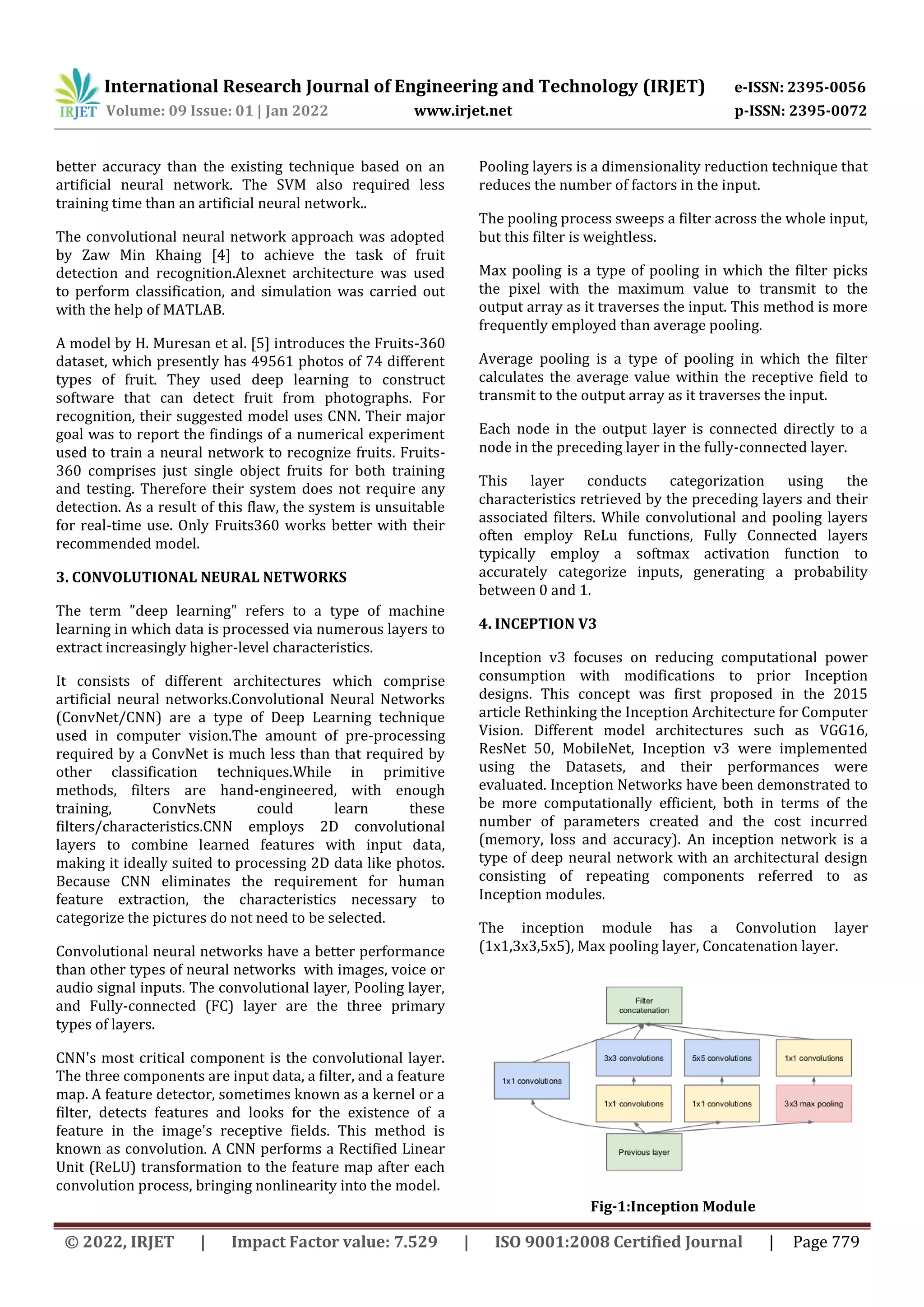 International Research Journal of Engineering and Technology (IRJET) e-ISSN: 2395-0056 Volume: 09 Issue: 01 | Jan 2022 www.irjet.net p-ISSN: 2395-0072 © 2022, IRJET | Impact Factor value: 7.529 | ISO 9001:2008 Certified Journal | Page 779 better accuracy than the existing technique based on an artificial neural network. The SVM also required less training time than an artificial neural network.. The convolutional neural network approach was adopted by Zaw Min Khaing [4] to achieve the task of fruit detection and recognition.Alexnet architecture was used to perform classification, and simulation was carried out with the help of MATLAB. A model by H. Muresan et al. [5] introduces the Fruits-360 dataset, which presently has 49561 photos of 74 different types of fruit. They used deep learning to construct software that can detect fruit from photographs. For recognition, their suggested model uses CNN. Their major goal was to report the findings of a numerical experiment used to train a neural network to recognize fruits. Fruits- 360 comprises just single object fruits for both training and testing. Therefore their system does not require any detection. As a result of this flaw, the system is unsuitable for real-time use. Only Fruits360 works better with their recommended model. 3. CONVOLUTIONAL NEURAL NETWORKS The term "deep learning" refers to a type of machine learning in which data is processed via numerous layers to extract increasingly higher-level characteristics. It consists of different architectures which comprise artificial neural networks.Convolutional Neural Networks (ConvNet/CNN) are a type of Deep Learning technique used in computer vision.The amount of pre-processing required by a ConvNet is much less than that required by other classification techniques.While in primitive methods, filters are hand-engineered, with enough training, ConvNets could learn these filters/characteristics.CNN employs 2D convolutional layers to combine learned features with input data, making it ideally suited to processing 2D data like photos. Because CNN eliminates the requirement for human feature extraction, the characteristics necessary to categorize the pictures do not need to be selected. Convolutional neural networks have a better performance than other types of neural networks with images, voice or audio signal inputs. The convolutional layer, Pooling layer, and Fully-connected (FC) layer are the three primary types of layers. CNN's most critical component is the convolutional layer. The three components are input data, a filter, and a feature map. A feature detector, sometimes known as a kernel or a filter, detects features and looks for the existence of a feature in the image's receptive fields. This method is known as convolution. A CNN performs a Rectified Linear Unit (ReLU) transformation to the feature map after each convolution process, bringing nonlinearity into the model. Pooling layers is a dimensionality reduction technique that reduces the number of factors in the input. The pooling process sweeps a filter across the whole input, but this filter is weightless. Max pooling is a type of pooling in which the filter picks the pixel with the maximum value to transmit to the output array as it traverses the input. This method is more frequently employed than average pooling. Average pooling is a type of pooling in which the filter calculates the average value within the receptive field to transmit to the output array as it traverses the input. Each node in the output layer is connected directly to a node in the preceding layer in the fully-connected layer. This layer conducts categorization using the characteristics retrieved by the preceding layers and their associated filters. While convolutional and pooling layers often employ ReLu functions, Fully Connected layers typically employ a softmax activation function to accurately categorize inputs, generating a probability between 0 and 1. 4. INCEPTION V3 Inception v3 focuses on reducing computational power consumption with modifications to prior Inception designs. This concept was first proposed in the 2015 article Rethinking the Inception Architecture for Computer Vision. Different model architectures such as VGG16, ResNet 50, MobileNet, Inception v3 were implemented using the Datasets, and their performances were evaluated. Inception Networks have been demonstrated to be more computationally efficient, both in terms of the number of parameters created and the cost incurred (memory, loss and accuracy). An inception network is a type of deep neural network with an architectural design consisting of repeating components referred to as Inception modules. The inception module has a Convolution layer (1x1,3x3,5x5), Max pooling layer, Concatenation layer. Fig-1:Inception Module 