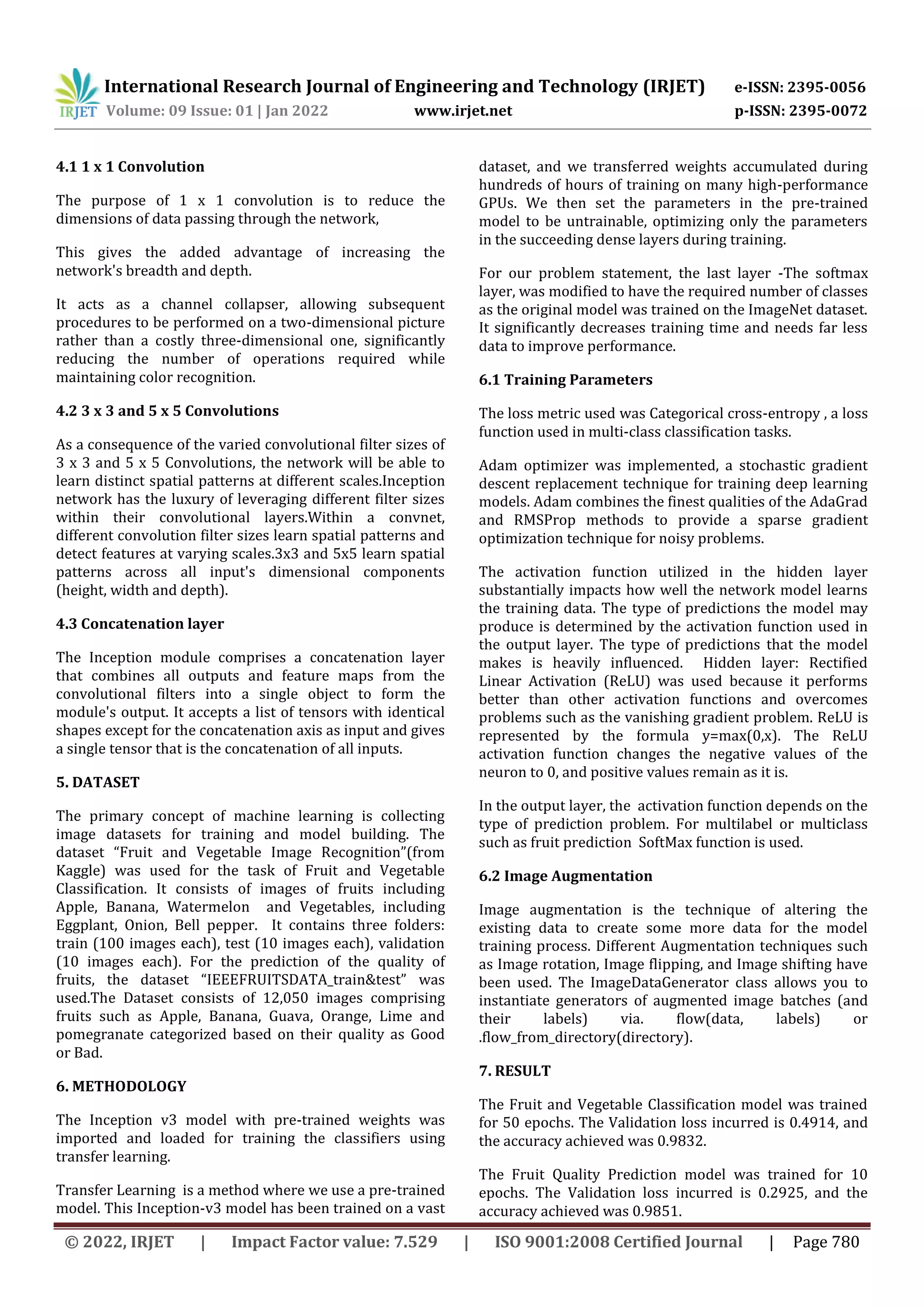 International Research Journal of Engineering and Technology (IRJET) e-ISSN: 2395-0056 Volume: 09 Issue: 01 | Jan 2022 www.irjet.net p-ISSN: 2395-0072 © 2022, IRJET | Impact Factor value: 7.529 | ISO 9001:2008 Certified Journal | Page 780 4.1 1 x 1 Convolution The purpose of 1 x 1 convolution is to reduce the dimensions of data passing through the network, This gives the added advantage of increasing the network's breadth and depth. It acts as a channel collapser, allowing subsequent procedures to be performed on a two-dimensional picture rather than a costly three-dimensional one, significantly reducing the number of operations required while maintaining color recognition. 4.2 3 x 3 and 5 x 5 Convolutions As a consequence of the varied convolutional filter sizes of 3 x 3 and 5 x 5 Convolutions, the network will be able to learn distinct spatial patterns at different scales.Inception network has the luxury of leveraging different filter sizes within their convolutional layers.Within a convnet, different convolution filter sizes learn spatial patterns and detect features at varying scales.3x3 and 5x5 learn spatial patterns across all input's dimensional components (height, width and depth). 4.3 Concatenation layer The Inception module comprises a concatenation layer that combines all outputs and feature maps from the convolutional filters into a single object to form the module's output. It accepts a list of tensors with identical shapes except for the concatenation axis as input and gives a single tensor that is the concatenation of all inputs. 5. DATASET The primary concept of machine learning is collecting image datasets for training and model building. The dataset “Fruit and Vegetable Image Recognition”(from Kaggle) was used for the task of Fruit and Vegetable Classification. It consists of images of fruits including Apple, Banana, Watermelon and Vegetables, including Eggplant, Onion, Bell pepper. It contains three folders: train (100 images each), test (10 images each), validation (10 images each). For the prediction of the quality of fruits, the dataset “IEEEFRUITSDATA_train&test” was used.The Dataset consists of 12,050 images comprising fruits such as Apple, Banana, Guava, Orange, Lime and pomegranate categorized based on their quality as Good or Bad. 6. METHODOLOGY The Inception v3 model with pre-trained weights was imported and loaded for training the classifiers using transfer learning. Transfer Learning is a method where we use a pre-trained model. This Inception-v3 model has been trained on a vast dataset, and we transferred weights accumulated during hundreds of hours of training on many high-performance GPUs. We then set the parameters in the pre-trained model to be untrainable, optimizing only the parameters in the succeeding dense layers during training. For our problem statement, the last layer -The softmax layer, was modified to have the required number of classes as the original model was trained on the ImageNet dataset. It significantly decreases training time and needs far less data to improve performance. 6.1 Training Parameters The loss metric used was Categorical cross-entropy , a loss function used in multi-class classification tasks. Adam optimizer was implemented, a stochastic gradient descent replacement technique for training deep learning models. Adam combines the finest qualities of the AdaGrad and RMSProp methods to provide a sparse gradient optimization technique for noisy problems. The activation function utilized in the hidden layer substantially impacts how well the network model learns the training data. The type of predictions the model may produce is determined by the activation function used in the output layer. The type of predictions that the model makes is heavily influenced. Hidden layer: Rectified Linear Activation (ReLU) was used because it performs better than other activation functions and overcomes problems such as the vanishing gradient problem. ReLU is represented by the formula y=max(0,x). The ReLU activation function changes the negative values of the neuron to 0, and positive values remain as it is. In the output layer, the activation function depends on the type of prediction problem. For multilabel or multiclass such as fruit prediction SoftMax function is used. 6.2 Image Augmentation Image augmentation is the technique of altering the existing data to create some more data for the model training process. Different Augmentation techniques such as Image rotation, Image flipping, and Image shifting have been used. The ImageDataGenerator class allows you to instantiate generators of augmented image batches (and their labels) via. flow(data, labels) or .flow_from_directory(directory). 7. RESULT The Fruit and Vegetable Classification model was trained for 50 epochs. The Validation loss incurred is 0.4914, and the accuracy achieved was 0.9832. The Fruit Quality Prediction model was trained for 10 epochs. The Validation loss incurred is 0.2925, and the accuracy achieved was 0.9851. 