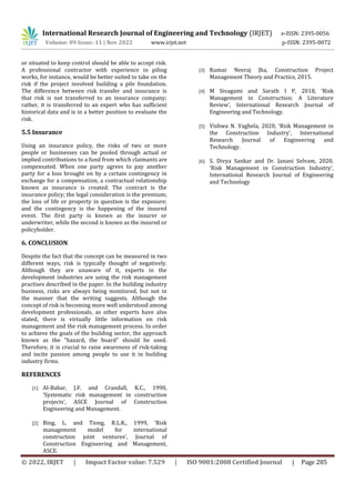 International Research Journal of Engineering and Technology (IRJET) e-ISSN: 2395-0056
Volume: 09 Issue: 11 | Nov 2022 www.irjet.net p-ISSN: 2395-0072
© 2022, IRJET | Impact Factor value: 7.529 | ISO 9001:2008 Certified Journal | Page 285
or situated to keep control should be able to accept risk.
A professional contractor with experience in piling
works, for instance, would be better suited to take on the
risk if the project involved building a pile foundation.
The difference between risk transfer and insurance is
that risk is not transferred to an insurance company;
rather, it is transferred to an expert who has sufficient
historical data and is in a better position to evaluate the
risk.
5.5 Insurance
Using an insurance policy, the risks of two or more
people or businesses can be pooled through actual or
implied contributions to a fund from which claimants are
compensated. When one party agrees to pay another
party for a loss brought on by a certain contingency in
exchange for a compensation, a contractual relationship
known as insurance is created. The contract is the
insurance policy; the legal consideration is the premium;
the loss of life or property in question is the exposure;
and the contingency is the happening of the insured
event. The first party is known as the insurer or
underwriter, while the second is known as the insured or
policyholder.
6. CONCLUSION
Despite the fact that the concept can be measured in two
different ways, risk is typically thought of negatively.
Although they are unaware of it, experts in the
development industries are using the risk management
practises described in the paper. In the building industry
business, risks are always being monitored, but not in
the manner that the writing suggests. Although the
concept of risk is becoming more well understood among
development professionals, as other experts have also
stated, there is virtually little information on risk
management and the risk management process. In order
to achieve the goals of the building sector, the approach
known as the "hazard, the board" should be used.
Therefore, it is crucial to raise awareness of risk-taking
and incite passion among people to use it in building
industry firms.
REFERENCES
[1] Al-Bahar, J.F. and Crandall, K.C., 1990,
‘Systematic risk management in construction
projects’, ASCE Journal of Construction
Engineering and Management.
[2] Bing, L. and Tiong, R.L.K., 1999, ‘Risk
management model for international
construction joint ventures’, Journal of
Construction Engineering and Management,
ASCE.
[3] Kumar Neeraj Jha, Construction Project
Management Theory and Practice, 2015.
[4] M Sivagami and Sarath I P, 2018, ‘Risk
Management in Construction: A Literature
Review’, International Research Journal of
Engineering and Technology.
[5] Vishwa N. Vaghela, 2020, ‘Risk Management in
the Construction Industry’, International
Research Journal of Engineering and
Technology.
[6] S. Divya Sankar and Dr. Janani Selvam, 2020,
‘Risk Management in Construction Industry’,
International Research Journal of Engineering
and Technology
 