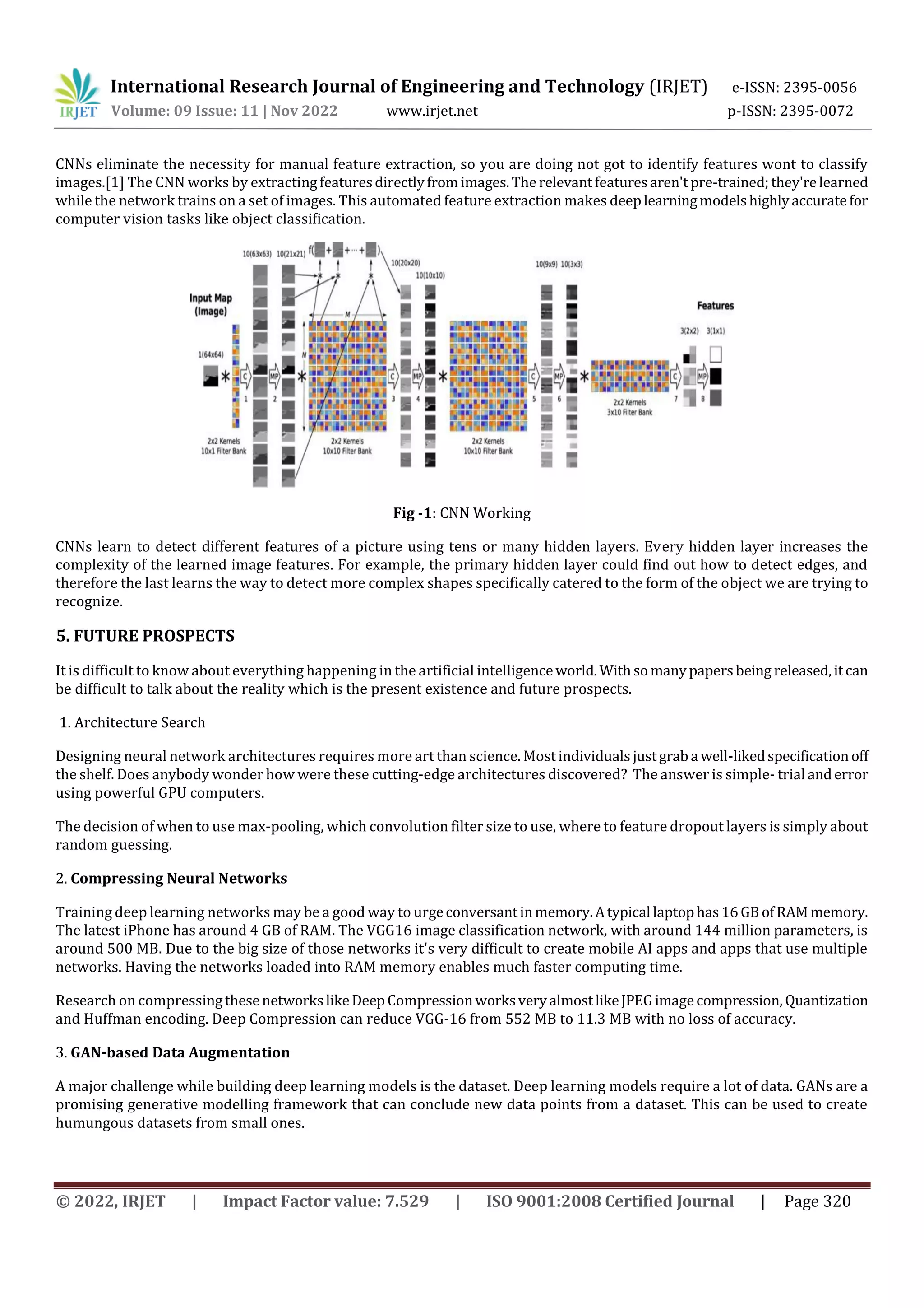 International Research Journal of Engineering and Technology (IRJET) e-ISSN: 2395-0056
Volume: 09 Issue: 11 | Nov 2022 www.irjet.net p-ISSN: 2395-0072
© 2022, IRJET | Impact Factor value: 7.529 | ISO 9001:2008 Certified Journal | Page 320
CNNs eliminate the necessity for manual feature extraction, so you are doing not got to identify features wont to classify
images.[1] The CNN works by extractingfeaturesdirectlyfromimages.Therelevantfeaturesaren'tpre-trained;they'relearned
while the network trains on a set of images. This automated feature extraction makes deeplearningmodelshighlyaccuratefor
computer vision tasks like object classification.
Fig -1: CNN Working
CNNs learn to detect different features of a picture using tens or many hidden layers. Every hidden layer increases the
complexity of the learned image features. For example, the primary hidden layer could find out how to detect edges, and
therefore the last learns the way to detect more complex shapes specifically catered to the form of the object we are trying to
recognize.
5. FUTURE PROSPECTS
It is difficult to know about everything happening in the artificial intelligenceworld.Withsomanypapersbeing released,itcan
be difficult to talk about the reality which is the present existence and future prospects.
1. Architecture Search
Designing neural network architectures requires more art than science. Mostindividualsjustgraba well-likedspecificationoff
the shelf. Does anybody wonder how were these cutting-edge architectures discovered? The answer is simple- trial anderror
using powerful GPU computers.
The decision of when to use max-pooling, which convolution filter size to use, where to feature dropout layers is simply about
random guessing.
2. Compressing Neural Networks
Training deep learning networks may be a good way to urgeconversantinmemory.Atypical laptophas16GBofRAMmemory.
The latest iPhone has around 4 GB of RAM. The VGG16 image classification network, with around 144 million parameters, is
around 500 MB. Due to the big size of those networks it's very difficult to create mobile AI apps and apps that use multiple
networks. Having the networks loaded into RAM memory enables much faster computing time.
Research on compressingthesenetworkslikeDeepCompressionworksveryalmostlikeJPEGimagecompression, Quantization
and Huffman encoding. Deep Compression can reduce VGG-16 from 552 MB to 11.3 MB with no loss of accuracy.
3. GAN-based Data Augmentation
A major challenge while building deep learning models is the dataset. Deep learning models require a lot of data. GANs are a
promising generative modelling framework that can conclude new data points from a dataset. This can be used to create
humungous datasets from small ones.
 
