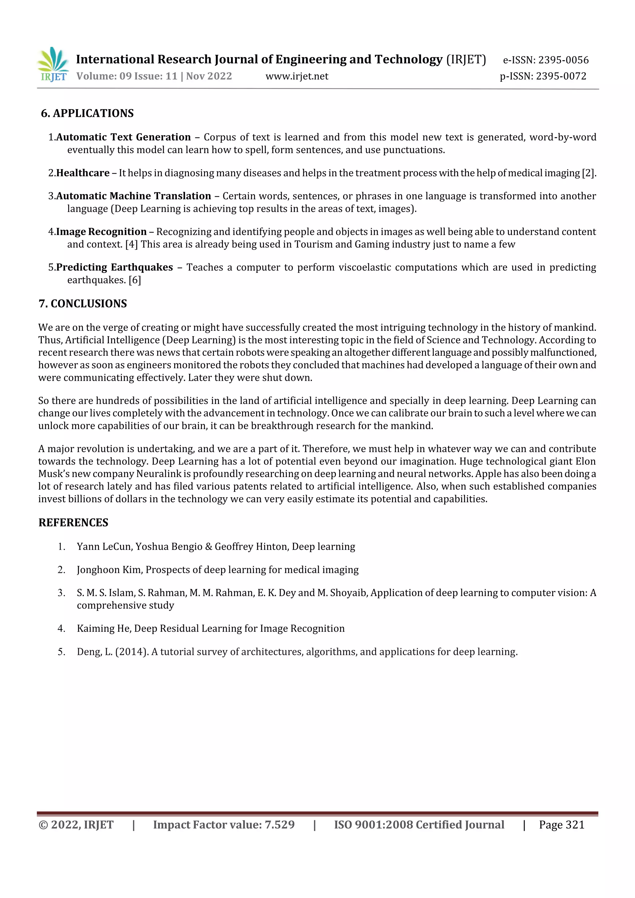 International Research Journal of Engineering and Technology (IRJET) e-ISSN: 2395-0056
Volume: 09 Issue: 11 | Nov 2022 www.irjet.net p-ISSN: 2395-0072
© 2022, IRJET | Impact Factor value: 7.529 | ISO 9001:2008 Certified Journal | Page 321
6. APPLICATIONS
1.Automatic Text Generation – Corpus of text is learned and from this model new text is generated, word-by-word
eventually this model can learn how to spell, form sentences, and use punctuations.
2.Healthcare – It helps in diagnosing many diseases and helps in the treatment process withthehelpofmedical imaging[2].
3.Automatic Machine Translation – Certain words, sentences, or phrases in one language is transformed into another
language (Deep Learning is achieving top results in the areas of text, images).
4.Image Recognition – Recognizing and identifying people and objects in images as well being able to understand content
and context. [4] This area is already being used in Tourism and Gaming industry just to name a few
5.Predicting Earthquakes – Teaches a computer to perform viscoelastic computations which are used in predicting
earthquakes. [6]
7. CONCLUSIONS
We are on the verge of creating or might have successfully created the most intriguing technology in the history of mankind.
Thus, Artificial Intelligence (Deep Learning) is the most interesting topic in the field of Science and Technology. According to
recent research there was news that certain robotswerespeakinganaltogetherdifferentlanguageandpossiblymalfunctioned,
however as soon as engineers monitored the robots they concluded that machines had developed a language of their ownand
were communicating effectively. Later they were shut down.
So there are hundreds of possibilities in the land of artificial intelligence and specially in deep learning. Deep Learning can
change our lives completely with the advancement in technology. Once we can calibrate our braintosucha level wherewecan
unlock more capabilities of our brain, it can be breakthrough research for the mankind.
A major revolution is undertaking, and we are a part of it. Therefore, we must help in whatever way we can and contribute
towards the technology. Deep Learning has a lot of potential even beyond our imagination. Huge technological giant Elon
Musk’s new company Neuralink is profoundly researching on deep learning and neural networks. Apple has also beendoinga
lot of research lately and has filed various patents related to artificial intelligence. Also, when such established companies
invest billions of dollars in the technology we can very easily estimate its potential and capabilities.
REFERENCES
1. Yann LeCun, Yoshua Bengio & Geoffrey Hinton, Deep learning
2. Jonghoon Kim, Prospects of deep learning for medical imaging
3. S. M. S. Islam, S. Rahman, M. M. Rahman, E. K. Dey and M. Shoyaib, Application of deep learning to computer vision: A
comprehensive study
4. Kaiming He, Deep Residual Learning for Image Recognition
5. Deng, L. (2014). A tutorial survey of architectures, algorithms, and applications for deep learning.
 