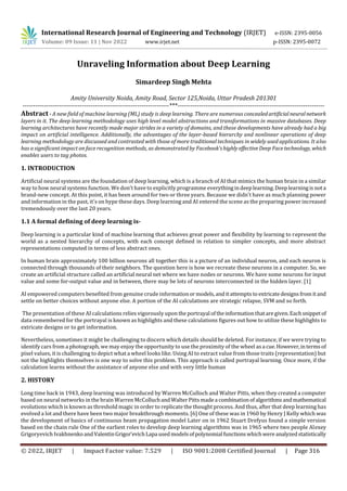 International Research Journal of Engineering and Technology (IRJET) e-ISSN: 2395-0056
Volume: 09 Issue: 11 | Nov 2022 www.irjet.net p-ISSN: 2395-0072
© 2022, IRJET | Impact Factor value: 7.529 | ISO 9001:2008 Certified Journal | Page 316
Unraveling Information about Deep Learning
Simardeep Singh Mehta
Amity University Noida, Amity Road, Sector 125,Noida, Uttar Pradesh 201301
---------------------------------------------------------------------***---------------------------------------------------------------------
Abstract - A new field of machine learning (ML) study is deep learning. There are numerous concealedartificialneuralnetwork
layers in it. The deep learning methodology uses high level model abstractions and transformations in massive databases. Deep
learning architectures have recently made major strides in a variety of domains, and these developments have already had a big
impact on artificial intelligence. Additionally, the advantages of the layer-based hierarchy and nonlinear operations of deep
learning methodology are discussed and contrasted with those of more traditional techniques in widely used applications. It also
has a significant impact on face recognition methods, as demonstrated by Facebook'shighlyeffectiveDeep Facetechnology, which
enables users to tag photos.
1. INTRODUCTION
Artificial neural systems are the foundation of deep learning, which is a branch of AI that mimics the human brain in a similar
way to how neural systems function. We don't have to explicitly programme everythingindeeplearning.Deeplearningisnota
brand-new concept. At this point, it has been around for two or three years. Because we didn't have as much planning power
and information in the past, it's on hype these days. Deep learning and AI entered the scene as the preparing power increased
tremendously over the last 20 years.
1.1 A formal defining of deep learning is-
Deep learning is a particular kind of machine learning that achieves great power and flexibility by learning to represent the
world as a nested hierarchy of concepts, with each concept defined in relation to simpler concepts, and more abstract
representations computed in terms of less abstract ones.
In human brain approximately 100 billion neurons all together this is a picture of an individual neuron, and each neuron is
connected through thousands of their neighbors. The question here is how we recreate these neurons in a computer. So, we
create an artificial structure called an artificial neural net where we have nodes or neurons. We have some neurons for input
value and some for-output value and in between, there may be lots of neurons interconnected in the hidden layer. [1]
AI empowered computers benefited from genuine crude informationormodels,andit attempts toextricatedesigns fromitand
settle on better choices without anyone else. A portion of the AI calculations are strategic relapse, SVM and so forth.
The presentation of these AI calculations relies vigorously upon the portrayal oftheinformationthataregiven.Eachsnippetof
data remembered for the portrayal is known as highlights and these calculations figures out how to utilize these highlights to
extricate designs or to get information.
Nevertheless, sometimes it might be challenging to discern which details should be deleted. For instance, if we were trying to
identify cars from a photograph, we may enjoy the opportunity to use the proximity of the wheel asa cue.However,intermsof
pixel values, it is challenging to depict what a wheel looks like. Using AI to extract value from those traits (representation) but
not the highlights themselves is one way to solve this problem. This approach is called portrayal learning. Once more, if the
calculation learns without the assistance of anyone else and with very little human
2. HISTORY
Long time back in 1943, deep learning was introduced by Warren McCulloch and Walter Pitts, when they created a computer
based on neural networks in the brain Warren McColluchandWalterPittsmadea combinationof algorithmsandmathematical
evolutions which is known as threshold magic in order to replicate the thought process. And thus, after that deep learning has
evolved a lot and there have been two major breakthrough moments. [6] One of these was in 1960 by Henry J Kelly which was
the development of basics of continuous beam propagation model Later on in 1962 Stuart Drefyus found a simple version
based on the chain rule One of the earliest roles to develop deep learning algorithms was in 1965 where two people Alexey
Grigoryevich IvakhnenkoandValentinGrigor’evichLapa usedmodelsofpolynomial functionswhichwereanalyzedstatistically
 