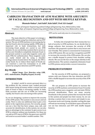 International Research Journal of Engineering and Technology (IRJET) e-ISSN: 2395-0056
p-ISSN: 2395-0072
Volume: 09 Issue: 01 | Jan 2022 www.irjet.net
© 2022, IRJET | Impact Factor value: 7.529 | ISO 9001:2008 Certified Journal | Page 78
CARDLESS TRANSACTION OF ATM MACHINE WITH ASECURITY
OF FACIAL RECOGNITION AND OTP WITH SHUFFLE KEYPAD.
Dhamale Omkar1, Auti Sahil2, Kale Sahil3, Prof. S.D. Gunjal4
1-2Dept. of Computer Engineering, Jaihind College of Engineering, Pune, Maharashtra, India
3Professor, Dept. of Computer Engineering, Jaihind College of Engineering, Pune, Maharashtra, India
---------------------------------------------------------------------***---------------------------------------------------------------------
Abstract:
The main objective of this paper is to design a
secure ATM system using Face detection and an OTP
system. The use of ATM machines is increasing day by
day but fraud is also increasing rapidly. ATMs play an
important role in bank transactions, but with
increasing fraud, people are scared to use ATM
systems. So, we can develop a system that is secure as
well as user-friendly to completely eliminate fraud. In
the present system is used only magnetic cards and
static PINs for authentication. These magnetic cards
are easily cloned and by using a shoulder
surfing/camera located above the keypad, the PIN is
easily found. So, to reduce these types of frauds we
can construct a card less transaction in an ATM
system by using face detection and OTP system.
.
Key Words
Digital Image, Face Detection using LRR,
OTP, Authentication, Shuffling Keypad, Security.
INTRODUCTION
In today's world to secure personal data is a
big problem for the common man. Leaked personal
data means losing all money within a minute and this
type of fraud in India is increasing rapidly. In India,
bank accounts and the use of ATMs are increasing
rapidly, but fraud is also increasing in this system.
So, we are designing a system to improve the security
of the ATM system. This system is very secure and not
costly. There is only one additional step to give a live
photo in the registration process. For security, people
can use a face that has been unique, easy, safe, and
accurate for identification. In this system, we can also
give an advantage to the customer to give access to an
ATM to relatives without any hesitation. For these we
can add an OTP step in ATM for the guest user and OTP
OTP can be used only once in a transaction.
MOTIVATION
In India, lots of people lose their money due to a
lack of security in ATM machines. So, we decide that to
design software that increases the security of ATM
machines. We proposed a system that is very secure and
user-friendly. This system is convenient for transactions
at the ATM system. We can use face recognition and OTP
to increase the security of the ATM system. We can also
use a shuffle keypad to protect from shoulder surfing
attacks. We can use the face as the unique identity in the
authentication. This system completely eliminates fraud
in ATM systems and provides a secure transaction.
PROBLEM STATEMENT
For the security of ATM machines, we proposed a
system with new features like face detection and OTP
with a shuffle keypad to increase the security of the ATM
system.
We can propose an ATM system to increase the
security of ATM machines and minimize fraud. Presently
the ATM machine uses a magnetic card and static PIN for
personal identification. There are many security
drawbacks in the present system that increase the fraud
in this system and people lose their money. So, we can
develop a system that is very secure and simple to use.
At present work card cloning, shoulder surfing this type
of fraud are increasing. To avoid these types of frauds we
can use face detection and OTP with shuffle keypad
features.
will send on account holder's mobile number. This
 