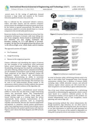 International Research Journal of Engineering and Technology (IRJET) e-ISSN: 2395-0056
Volume: 09 Issue: 11 | Nov 2022 www.irjet.net p-ISSN: 2395-0072
© 2022, IRJET | Impact Factor value: 7.529 | ISO 9001:2008 Certified Journal | Page 349
Data is collected by the unmanned vehicle's cameras,
radars, and other sensors, and the vehicle's computer
system powers the intelligent driving instrument necessary
for the vehicle to operate autonomously. The ability of an
autonomous vehicle to correctly identify lanes is a crucial
component of its overall safety performance.
several years. As the raising of application demand
increases, a large study and analysis in the Feature
Extraction platform became very active.[3]
The approach consists of 3 stages:
 Pre-Treatment
 Image Processing
 Restore to the original perspective
Camera calibration and identifying the region of interest
are two examples of the preparatory work performed
before actual treatment begins. Edge detection, colour
thresholding, obtaining lane line pixels by combining edge
and colour filtering, sliding window, and polynomial fitting
are all examples of procedures used in image processing.
Tests conducted on the Open CV platform confirm the
algorithm's superior real-time and anti-interference
performance, demonstrating its ability to accurately
identify both the dotted and solid lanes and so enable real-
time line marking inside video footage. This technique may
be used in the safety-assistant driving system or the
autonomous vehicle system to further improve the amount
of computation and the resilience of the algorithm. [4]
To do this, we trained a convolutional neural network
(CNN) to convert the raw data from a single front-facing
camera into directional inputs. This comprehensive
strategy yielded impressive results. Using simply the
human steering angle as a training input, the system
automatically learns internal representations of the
required processing processes, such as recognising
valuable road elements. Because the internal components
self-optimize to maximise overall system performance,
rather than targeting human-selected intermediate criteria
like lane detection, the system's performance will improve.
Figure 2 and 3 shows the block diagram and CNN network
used.[5]
Figure 2: Employed System architecture in paper.
Figure 3: Architecture employed in paper.
In order to function safely, self-driving vehicles need to be
able to stick within their designated lanes. Even though
autonomous vehicles have a plethora of sensors fitted,
including radar, LiDAR, ultrasonic sensors, and infrared
cameras, regular colour cameras are still crucial due to
their inexpensive cost and ability to glean substantial data.
One of the most critical responsibilities for a self-driving
automobile is determining the appropriate vehicle control
input based on a camera's collected picture. In the
conventional method, several aspects of the problem are
treated independently, such as lane recognition, course
planning, and control logic. [6]
Numerous studies are being conducted on various lane line
recognition techniques at present, with most falling into
one of two categories: feature-based or model-based. For
lane detection, you may employ techniques like
boundary tracking, etc. It is still difficult to precisely
recognise the lane line in the gathered lane line picture due
to the effects of light, wear, vehicle shade, and tree shadow.
Image processing methods like colour enhancement, the
Hough transform, edge detection, etc. are often used to
identify the lanes. After detecting the lanes, the next step is
to use that information to inform the path planning and
control logic. The success of this method is dependent on
being able to properly extract and analyse visual features.
 