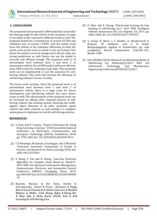 International Research Journal of Engineering and Technology (IRJET) e-ISSN: 2395-0056
Volume: 09 Issue: 11 | Nov 2022 www.irjet.net p-ISSN: 2395-0072
The proposed work proposed a CNN model that can predict
the steering angle for the vehicle in the simulator to make
it run safely on the road and in different tracks as well. The
proposed model has a training loss of around 10.74% and
validation loss of around 11.89%. And the model could
drive the vehicle in the simulator effectively on both the
tracks, even on the track on which it was not trained. This
shows the model is accurate enough and it did not make any
wrong predictions as well. Hence can say the model is
accurate and efficient enough. The proposed work is of
intermediate level between level 1 and level 2 of
autonomous vehicle. Use of CNN made it still more efficient,
since CNN is best for analyzing visual data. This proposed
work can be implemented in real life scenarios for self-
driving vehicles. This work will increase the efficiency of
self-driving vehicles in terms of safety.
The future work includes, Since the proposed work is of
intermediate level between level 1 and level 2 of
autonomous vehicle, there is a huge room for future
development and self-driving vehicles has more future
scope as well. The advancement of the proposed work can
be increased by adding other required features of self-
driving vehicles like braking system, detecting the traffic
signals, object detection in all sides, automatic speed
control and other controls as well making it a complete
autonomous to implement in real life self-driving vehicles.
REFERENCES
[1] S. Dara and P. Tumma, "Feature Extraction By Using
Deep Learning: A Survey," 2018 SecondInternational
Conference on Electronics, Communication and
Aerospace Technology (ICECA), Coimbatore, 2018,
pp. 1795-1801,doi: 10.1109/ICECA.2018.8474912.
[2] C E Nwankpa, W Ijomah, A Gachagan, and S Marshall,
“Activation Functions: Comparison of Trends in
Practice and Research for Deep Learning,”2018, doi:
arXiv:1811.03378v1.
[3] Z. Wang, Y. Fan and H. Zhang, "Lane-line Detection
Algorithm for Complex Road Based on OpenCV,"
2019 IEEE 3rd Advanced Information Management,
Communicates, Electronic and Automation Control
Conference (IMCEC), Chongqing, China, 2019,
pp.14041407,doi:10.1109/IMCEC46724.2019.89839
19.
[4] Bojarski, Mariusz & Del Testa, Davide &
[5] Z. Chen and X. Huang, "End-to-end learning for lane
keeping of self-driving cars," 2017 IEEE Intelligent
Vehicles Symposium (IV), Los Angeles, CA, 2017, pp.
1856-1860, doi: 10.1109/IVS.2017.7995975.
[7] LIU C,WANG Z Q.The Research on Advertising Model of
Self-Driving Car Platform[C]//2017 IEEE 3rd
Information Technology and Mechatronics
Engineering Conference(ITOEC2017),2017.
5. CONCLUSIONS
Dworakowski, Daniel & Firner, Bernhard & Flepp,
Beat & Goyal, Prasoon & D. Jackel, Lawrence & Monfort,
Mathew & Muller, Urs& Zhang, Jiakai & Zhang, Xin
& Zhao, Jake & Zieba, Karol. (2016). End to End
Learning for Self-Driving Cars.
[6] Y. LeCun, B. Boser, J. S. Denker, D. Henderson,R. E.
Howard, W. Hubbard, and L. D. Jackel.
Backpropagation applied to handwritten zip code
recognition. Neural Computation, 1(4):541–551,
Winter 1989.
© 2022, IRJET | Impact Factor value: 7.529 | ISO 9001:2008 Certified Journal | Page 354
 