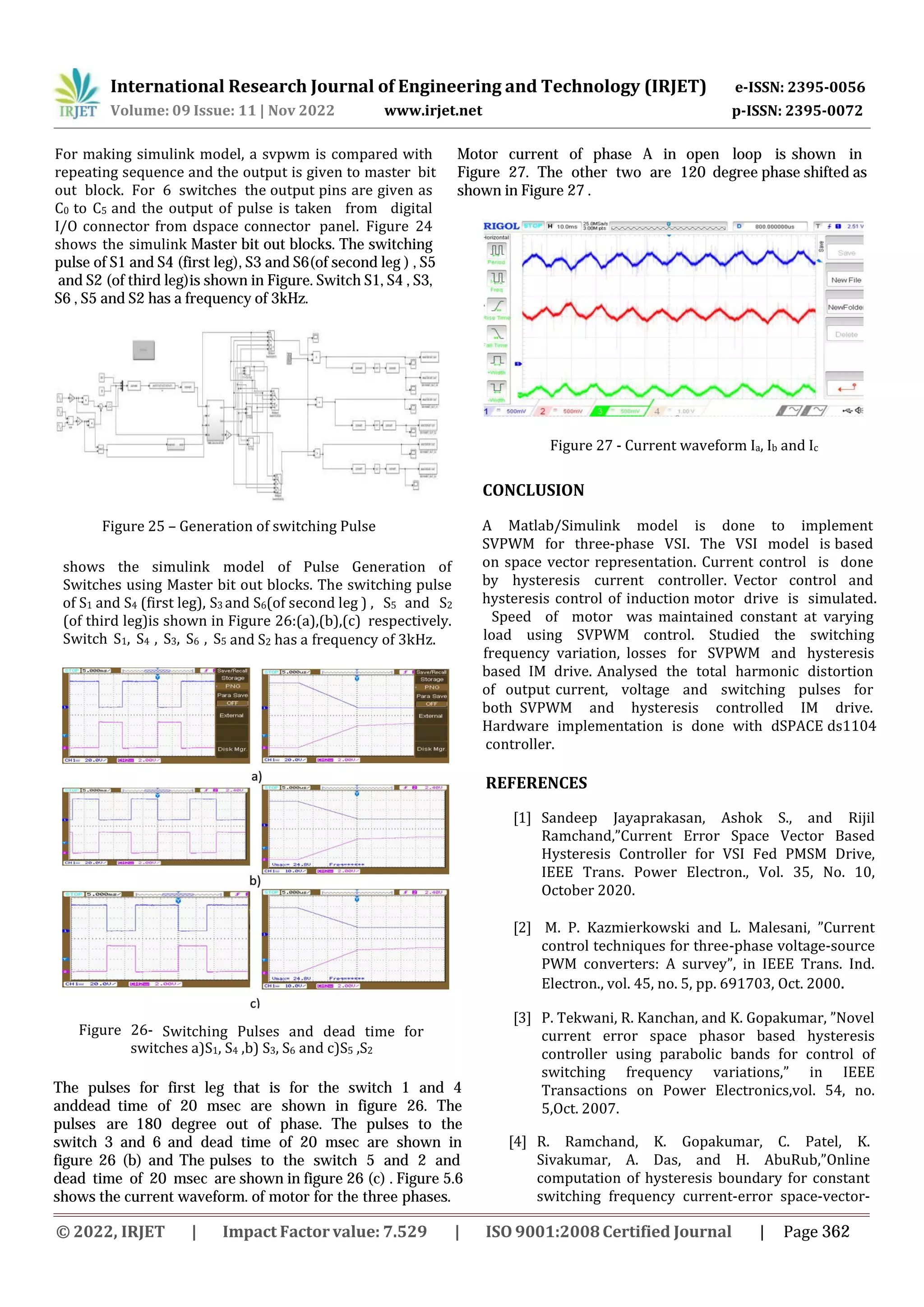 Figure 25 – Generation of switching Pulse
International Research Journal of Engineering and Technology (IRJET) e-ISSN: 2395-0056
Volume: 09 Issue: 11 | Nov 2022 www.irjet.net p-ISSN: 2395-0072
For making simulink model, a svpwm is compared with
repeating sequence and the output is given to master bit
out block. For 6 switches the output pins are given as
C0 to C5 and the output of pulse is taken from digital
I/O connector from dspace connector panel. Figure 24
shows the simulink Master bit out blocks. The switching
pulse of S1 and S4 (first leg), S3 and S6(of second leg ) , S5
and S2 (of third leg)is shown in Figure. Switch S1, S4 , S3,
S6 , S5 and S2 has a frequency of 3kHz.
shows the simulink model of Pulse Generation of
Switches using Master bit out blocks. The switching pulse
of S1 and S4 (first leg), S3 and S6(of second leg ) , S5 and S2
(of third leg)is shown in Figure 26:(a),(b),(c) respectively.
Switch S1, S4 , S3, S6 , S5 and S2 has a frequency of 3kHz.
Figure 26- Switching Pulses and dead time for
switches a)S1, S4 ,b) S3, S6 and c)S5 ,S2
The pulses for first leg that is for the switch 1 and 4
anddead time of 20 msec are shown in figure 26. The
pulses are 180 degree out of phase. The pulses to the
switch 3 and 6 and dead time of 20 msec are shown in
figure 26 (b) and The pulses to the switch 5 and 2 and
dead time of 20 msec are shown in figure 26 (c) . Figure 5.6
shows the current waveform. of motor for the three phases.
Motor current of phase A in open loop is shown in
Figure 27. The other two are 120 degree phase shifted as
shown in Figure 27 .
CONCLUSION
A Matlab/Simulink model is done to implement
SVPWM for three-phase VSI. The VSI model is based
on space vector representation. Current control is done
by hysteresis current controller. Vector control and
hysteresis control of induction motor drive is simulated.
Speed of motor was maintained constant at varying
load using SVPWM control. Studied the switching
frequency variation, losses for SVPWM and hysteresis
based IM drive. Analysed the total harmonic distortion
of output current, voltage and switching pulses for
both SVPWM and hysteresis controlled IM drive.
Hardware implementation is done with dSPACE ds1104
controller.
Figure 27 - Current waveform Ia, Ib and Ic
REFERENCES
[1] Sandeep Jayaprakasan, Ashok S., and Rijil
Ramchand,”Current Error Space Vector Based
Hysteresis Controller for VSI Fed PMSM Drive,
IEEE Trans. Power Electron., Vol. 35, No. 10,
October 2020.
[2] M. P. Kazmierkowski and L. Malesani, ”Current
control techniques for three-phase voltage-source
PWM converters: A survey”, in IEEE Trans. Ind.
Electron., vol. 45, no. 5, pp. 691703, Oct. 2000.
[3] P. Tekwani, R. Kanchan, and K. Gopakumar, ”Novel
current error space phasor based hysteresis
controller using parabolic bands for control of
switching frequency variations,” in IEEE
Transactions on Power Electronics,vol. 54, no.
5,Oct. 2007.
[4] R. Ramchand, K. Gopakumar, C. Patel, K.
Sivakumar, A. Das, and H. AbuRub,”Online
computation of hysteresis boundary for constant
switching frequency current-error space-vector-
© 2022, IRJET | Impact Factor value: 7.529 | ISO 9001:2008Certified Journal | Page 362
 