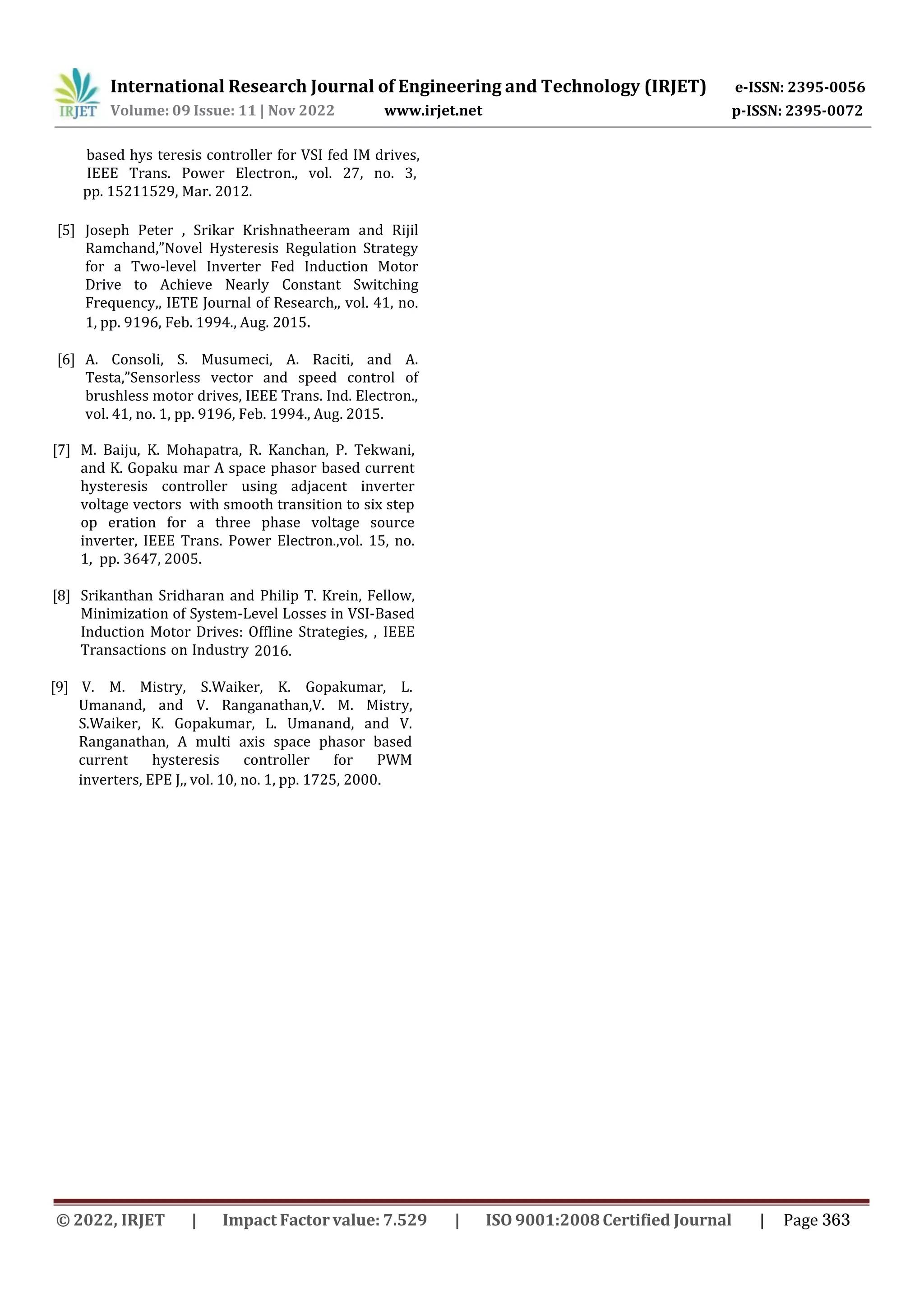International Research Journal of Engineering and Technology (IRJET) e-ISSN: 2395-0056
Volume: 09 Issue: 11 | Nov 2022 www.irjet.net p-ISSN: 2395-0072
[5] Joseph Peter , Srikar Krishnatheeram and Rijil
Ramchand,”Novel Hysteresis Regulation Strategy
for a Two-level Inverter Fed Induction Motor
Drive to Achieve Nearly Constant Switching
Frequency,, IETE Journal of Research,, vol. 41, no.
1, pp. 9196, Feb. 1994., Aug. 2015.
[6] A. Consoli, S. Musumeci, A. Raciti, and A.
Testa,”Sensorless vector and speed control of
brushless motor drives, IEEE Trans. Ind. Electron.,
vol. 41, no. 1, pp. 9196, Feb. 1994., Aug. 2015.
2016.
[7] M. Baiju, K. Mohapatra, R. Kanchan, P. Tekwani,
and K. Gopaku mar A space phasor based current
hysteresis controller using adjacent inverter
voltage vectors with smooth transition to six step
op eration for a three phase voltage source
inverter, IEEE Trans. Power Electron.,vol. 15, no.
1, pp. 3647, 2005.
[8] Srikanthan Sridharan and Philip T. Krein, Fellow,
Minimization of System-Level Losses in VSI-Based
Induction Motor Drives: Offline Strategies, , IEEE
Transactions on Industry
based hys teresis controller for VSI fed IM drives,
IEEE Trans. Power Electron., vol. 27, no. 3,
pp. 15211529, Mar. 2012.
[9] V. M. Mistry, S.Waiker, K. Gopakumar, L.
Umanand, and V. Ranganathan,V. M. Mistry,
S.Waiker, K. Gopakumar, L. Umanand, and V.
Ranganathan, A multi axis space phasor based
current hysteresis controller for PWM
inverters, EPE J,, vol. 10, no. 1, pp. 1725, 2000.
© 2022, IRJET | Impact Factor value: 7.529 | ISO 9001:2008Certified Journal | Page 363
 
